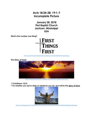 Acts 18:24-28; 19:1-7
Incomplete Picture
January 28, 2018
First Baptist Church
Jackson, Mississippi
USA
What’s the number one thing?
http://quotesthoughtsrandom.files.wordpress.com/2014/03/first-things-first.jpg
The Glory of God!
https://forgodalmighty.files.wordpress.com/2010/09/cropped-sunset1.jpg
1 Corinthians 10:31
31 So whether you eat or drink or whatever you do, do it all for the glory of God.
http://1.bp.blogspot.com/_6tzRiT-BrDs/TIGM_Ih3dAI/AAAAAAAAAX0/0AJWPvlAfqw/s640/Gods+Glory.jpg
 