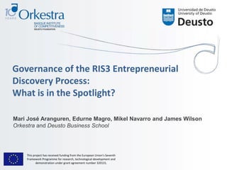 Governance of the RIS3 Entrepreneurial
Discovery Process:
What is in the Spotlight?
Mari José Aranguren, Edurne Magro, Mikel Navarro and James Wilson
Orkestra and Deusto Business School
This project has received funding from the European Union’s Seventh
Framework Programme for research, technological development and
demonstration under grant agreement number 320131.
 