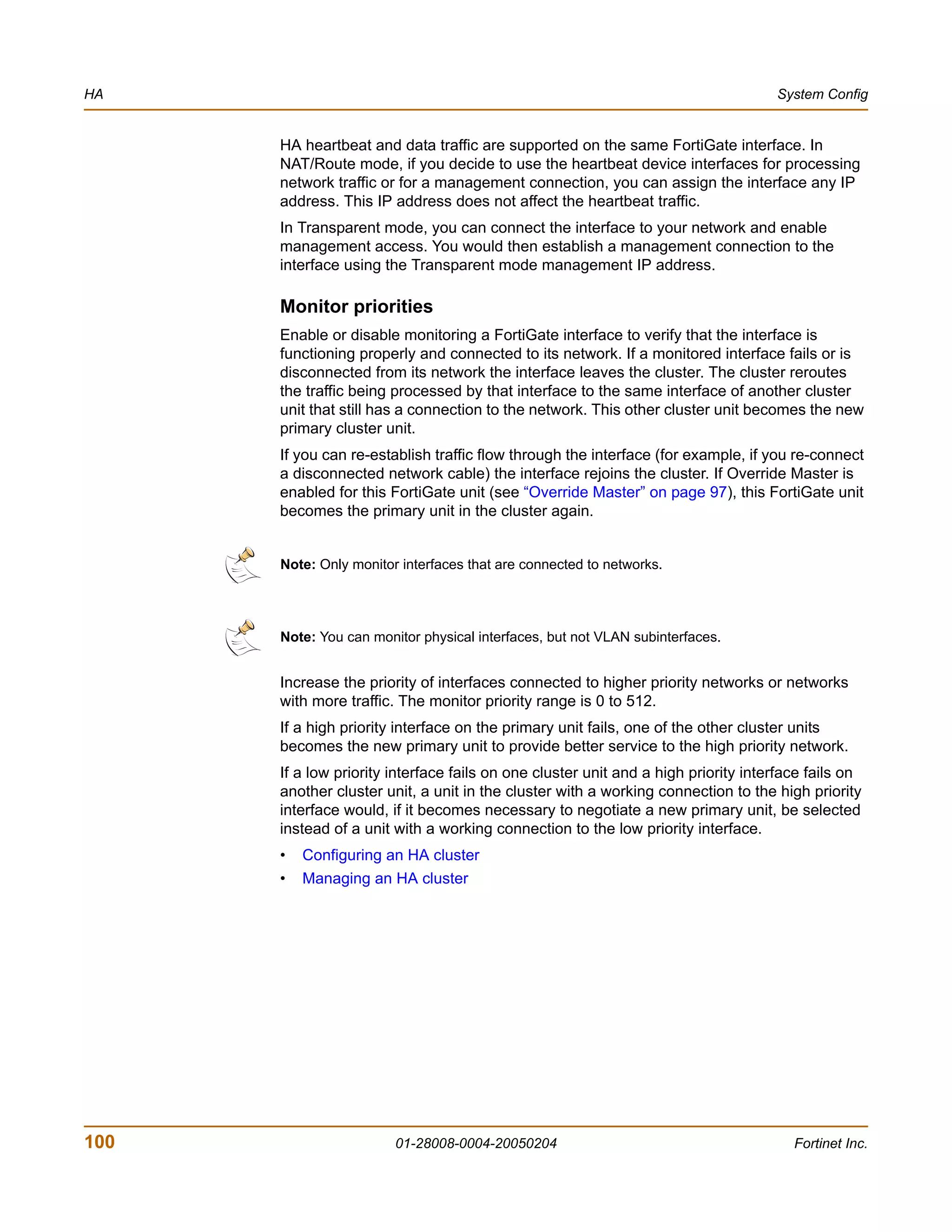 HA                                                                                  System Config


      HA heartbeat and data traffic are supported on the same FortiGate interface. In
      NAT/Route mode, if you decide to use the heartbeat device interfaces for processing
      network traffic or for a management connection, you can assign the interface any IP
      address. This IP address does not affect the heartbeat traffic.
      In Transparent mode, you can connect the interface to your network and enable
      management access. You would then establish a management connection to the
      interface using the Transparent mode management IP address.

      Monitor priorities
      Enable or disable monitoring a FortiGate interface to verify that the interface is
      functioning properly and connected to its network. If a monitored interface fails or is
      disconnected from its network the interface leaves the cluster. The cluster reroutes
      the traffic being processed by that interface to the same interface of another cluster
      unit that still has a connection to the network. This other cluster unit becomes the new
      primary cluster unit.
      If you can re-establish traffic flow through the interface (for example, if you re-connect
      a disconnected network cable) the interface rejoins the cluster. If Override Master is
      enabled for this FortiGate unit (see “Override Master” on page 97), this FortiGate unit
      becomes the primary unit in the cluster again.


      Note: Only monitor interfaces that are connected to networks.




      Note: You can monitor physical interfaces, but not VLAN subinterfaces.


      Increase the priority of interfaces connected to higher priority networks or networks
      with more traffic. The monitor priority range is 0 to 512.
      If a high priority interface on the primary unit fails, one of the other cluster units
      becomes the new primary unit to provide better service to the high priority network.
      If a low priority interface fails on one cluster unit and a high priority interface fails on
      another cluster unit, a unit in the cluster with a working connection to the high priority
      interface would, if it becomes necessary to negotiate a new primary unit, be selected
      instead of a unit with a working connection to the low priority interface.
      •   Configuring an HA cluster
      •   Managing an HA cluster




100                     01-28008-0004-20050204                                         Fortinet Inc.
 