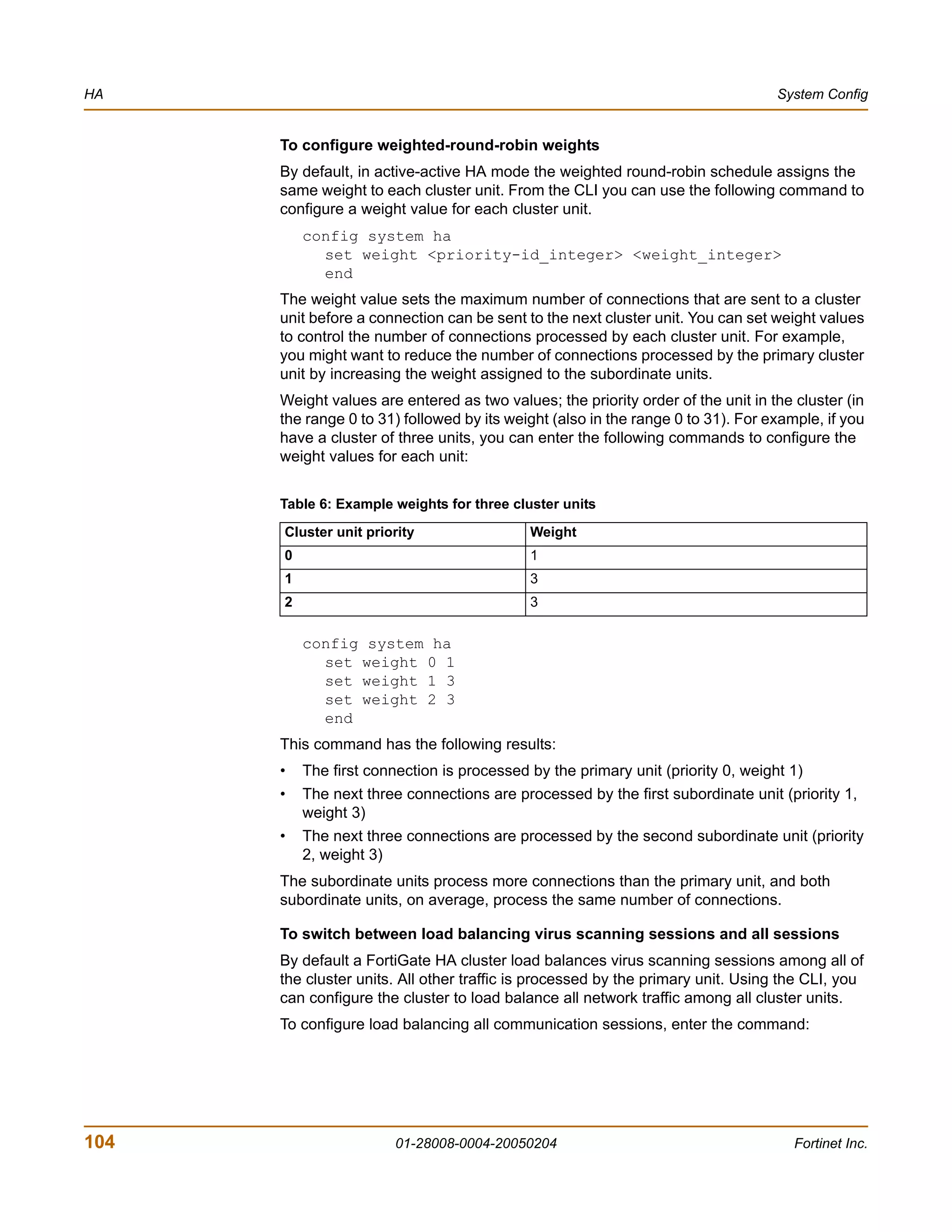 HA                                                                                System Config


      To configure weighted-round-robin weights
      By default, in active-active HA mode the weighted round-robin schedule assigns the
      same weight to each cluster unit. From the CLI you can use the following command to
      configure a weight value for each cluster unit.
          config system ha
            set weight <priority-id_integer> <weight_integer>
            end
      The weight value sets the maximum number of connections that are sent to a cluster
      unit before a connection can be sent to the next cluster unit. You can set weight values
      to control the number of connections processed by each cluster unit. For example,
      you might want to reduce the number of connections processed by the primary cluster
      unit by increasing the weight assigned to the subordinate units.
      Weight values are entered as two values; the priority order of the unit in the cluster (in
      the range 0 to 31) followed by its weight (also in the range 0 to 31). For example, if you
      have a cluster of three units, you can enter the following commands to configure the
      weight values for each unit:


      Table 6: Example weights for three cluster units

      Cluster unit priority                 Weight
      0                                     1
      1                                     3
      2                                     3

          config system ha
            set weight 0 1
            set weight 1 3
            set weight 2 3
            end
      This command has the following results:
      •   The first connection is processed by the primary unit (priority 0, weight 1)
      •   The next three connections are processed by the first subordinate unit (priority 1,
          weight 3)
      •   The next three connections are processed by the second subordinate unit (priority
          2, weight 3)
      The subordinate units process more connections than the primary unit, and both
      subordinate units, on average, process the same number of connections.

      To switch between load balancing virus scanning sessions and all sessions
      By default a FortiGate HA cluster load balances virus scanning sessions among all of
      the cluster units. All other traffic is processed by the primary unit. Using the CLI, you
      can configure the cluster to load balance all network traffic among all cluster units.
      To configure load balancing all communication sessions, enter the command:




104                     01-28008-0004-20050204                                       Fortinet Inc.
 