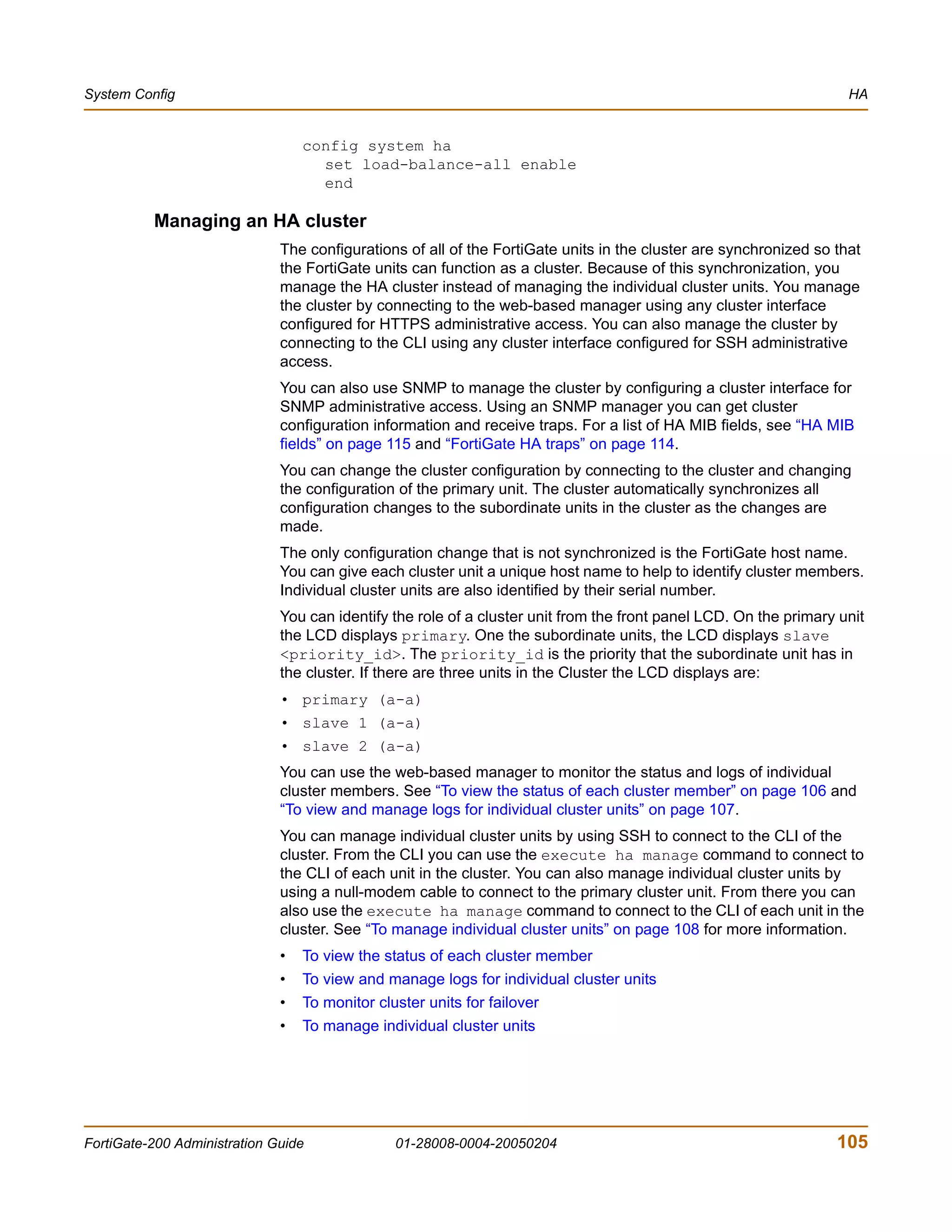 System Config                                                                                                       HA


                                  config system ha
                                    set load-balance-all enable
                                    end

          Managing an HA cluster
                              The configurations of all of the FortiGate units in the cluster are synchronized so that
                              the FortiGate units can function as a cluster. Because of this synchronization, you
                              manage the HA cluster instead of managing the individual cluster units. You manage
                              the cluster by connecting to the web-based manager using any cluster interface
                              configured for HTTPS administrative access. You can also manage the cluster by
                              connecting to the CLI using any cluster interface configured for SSH administrative
                              access.
                              You can also use SNMP to manage the cluster by configuring a cluster interface for
                              SNMP administrative access. Using an SNMP manager you can get cluster
                              configuration information and receive traps. For a list of HA MIB fields, see “HA MIB
                              fields” on page 115 and “FortiGate HA traps” on page 114.
                              You can change the cluster configuration by connecting to the cluster and changing
                              the configuration of the primary unit. The cluster automatically synchronizes all
                              configuration changes to the subordinate units in the cluster as the changes are
                              made.
                              The only configuration change that is not synchronized is the FortiGate host name.
                              You can give each cluster unit a unique host name to help to identify cluster members.
                              Individual cluster units are also identified by their serial number.
                              You can identify the role of a cluster unit from the front panel LCD. On the primary unit
                              the LCD displays primary. One the subordinate units, the LCD displays slave
                              <priority_id>. The priority_id is the priority that the subordinate unit has in
                              the cluster. If there are three units in the Cluster the LCD displays are:
                              • primary (a-a)
                              • slave 1 (a-a)
                              • slave 2 (a-a)
                              You can use the web-based manager to monitor the status and logs of individual
                              cluster members. See “To view the status of each cluster member” on page 106 and
                              “To view and manage logs for individual cluster units” on page 107.
                              You can manage individual cluster units by using SSH to connect to the CLI of the
                              cluster. From the CLI you can use the execute ha manage command to connect to
                              the CLI of each unit in the cluster. You can also manage individual cluster units by
                              using a null-modem cable to connect to the primary cluster unit. From there you can
                              also use the execute ha manage command to connect to the CLI of each unit in the
                              cluster. See “To manage individual cluster units” on page 108 for more information.
                              •   To view the status of each cluster member
                              •   To view and manage logs for individual cluster units
                              •   To monitor cluster units for failover
                              •   To manage individual cluster units




FortiGate-200 Administration Guide              01-28008-0004-20050204                                            105
 