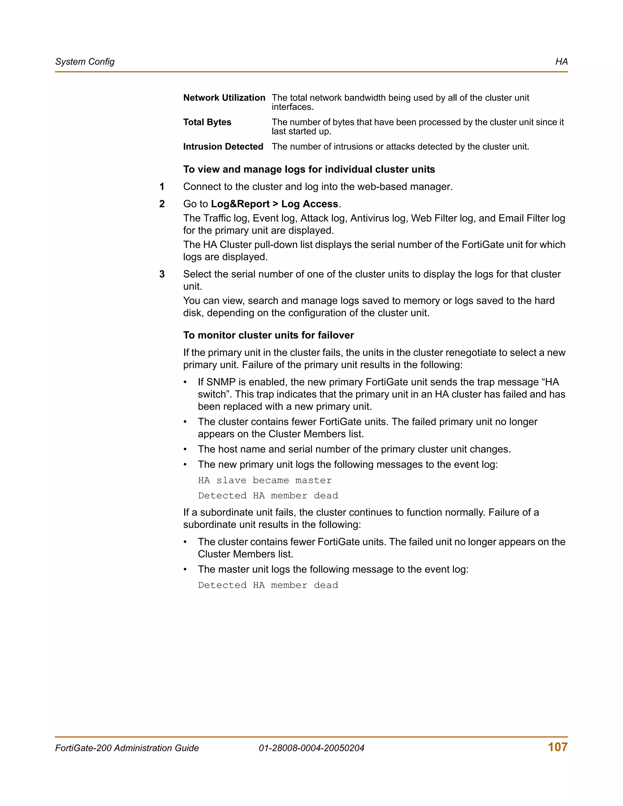 System Config                                                                                                            HA


                              Network Utilization The total network bandwidth being used by all of the cluster unit
                                                  interfaces.
                              Total Bytes          The number of bytes that have been processed by the cluster unit since it
                                                   last started up.
                              Intrusion Detected The number of intrusions or attacks detected by the cluster unit.

                              To view and manage logs for individual cluster units
                        1     Connect to the cluster and log into the web-based manager.
                        2     Go to Log&Report > Log Access.
                              The Traffic log, Event log, Attack log, Antivirus log, Web Filter log, and Email Filter log
                              for the primary unit are displayed.
                              The HA Cluster pull-down list displays the serial number of the FortiGate unit for which
                              logs are displayed.
                        3     Select the serial number of one of the cluster units to display the logs for that cluster
                              unit.
                              You can view, search and manage logs saved to memory or logs saved to the hard
                              disk, depending on the configuration of the cluster unit.

                              To monitor cluster units for failover
                              If the primary unit in the cluster fails, the units in the cluster renegotiate to select a new
                              primary unit. Failure of the primary unit results in the following:
                              •   If SNMP is enabled, the new primary FortiGate unit sends the trap message “HA
                                  switch”. This trap indicates that the primary unit in an HA cluster has failed and has
                                  been replaced with a new primary unit.
                              •   The cluster contains fewer FortiGate units. The failed primary unit no longer
                                  appears on the Cluster Members list.
                              •   The host name and serial number of the primary cluster unit changes.
                              •   The new primary unit logs the following messages to the event log:
                                  HA slave became master
                                  Detected HA member dead
                              If a subordinate unit fails, the cluster continues to function normally. Failure of a
                              subordinate unit results in the following:
                              •   The cluster contains fewer FortiGate units. The failed unit no longer appears on the
                                  Cluster Members list.
                              •   The master unit logs the following message to the event log:
                                  Detected HA member dead




FortiGate-200 Administration Guide              01-28008-0004-20050204                                                 107
 