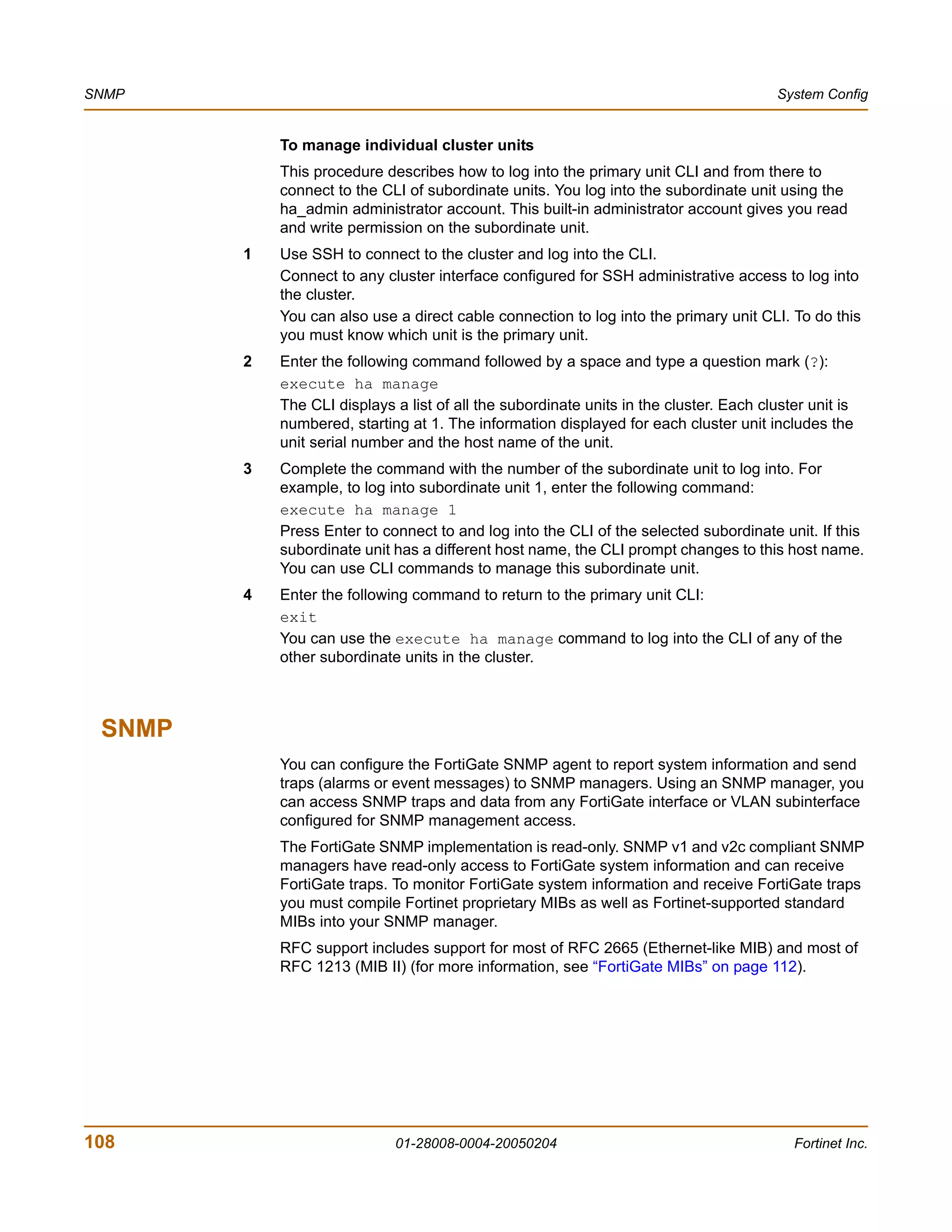 SNMP                                                                                     System Config


            To manage individual cluster units
            This procedure describes how to log into the primary unit CLI and from there to
            connect to the CLI of subordinate units. You log into the subordinate unit using the
            ha_admin administrator account. This built-in administrator account gives you read
            and write permission on the subordinate unit.
        1   Use SSH to connect to the cluster and log into the CLI.
            Connect to any cluster interface configured for SSH administrative access to log into
            the cluster.
            You can also use a direct cable connection to log into the primary unit CLI. To do this
            you must know which unit is the primary unit.
        2   Enter the following command followed by a space and type a question mark (?):
            execute ha manage
            The CLI displays a list of all the subordinate units in the cluster. Each cluster unit is
            numbered, starting at 1. The information displayed for each cluster unit includes the
            unit serial number and the host name of the unit.
        3   Complete the command with the number of the subordinate unit to log into. For
            example, to log into subordinate unit 1, enter the following command:
            execute ha manage 1
            Press Enter to connect to and log into the CLI of the selected subordinate unit. If this
            subordinate unit has a different host name, the CLI prompt changes to this host name.
            You can use CLI commands to manage this subordinate unit.
        4   Enter the following command to return to the primary unit CLI:
            exit
            You can use the execute ha manage command to log into the CLI of any of the
            other subordinate units in the cluster.



 SNMP
            You can configure the FortiGate SNMP agent to report system information and send
            traps (alarms or event messages) to SNMP managers. Using an SNMP manager, you
            can access SNMP traps and data from any FortiGate interface or VLAN subinterface
            configured for SNMP management access.
            The FortiGate SNMP implementation is read-only. SNMP v1 and v2c compliant SNMP
            managers have read-only access to FortiGate system information and can receive
            FortiGate traps. To monitor FortiGate system information and receive FortiGate traps
            you must compile Fortinet proprietary MIBs as well as Fortinet-supported standard
            MIBs into your SNMP manager.
            RFC support includes support for most of RFC 2665 (Ethernet-like MIB) and most of
            RFC 1213 (MIB II) (for more information, see “FortiGate MIBs” on page 112).




108                          01-28008-0004-20050204                                        Fortinet Inc.
 