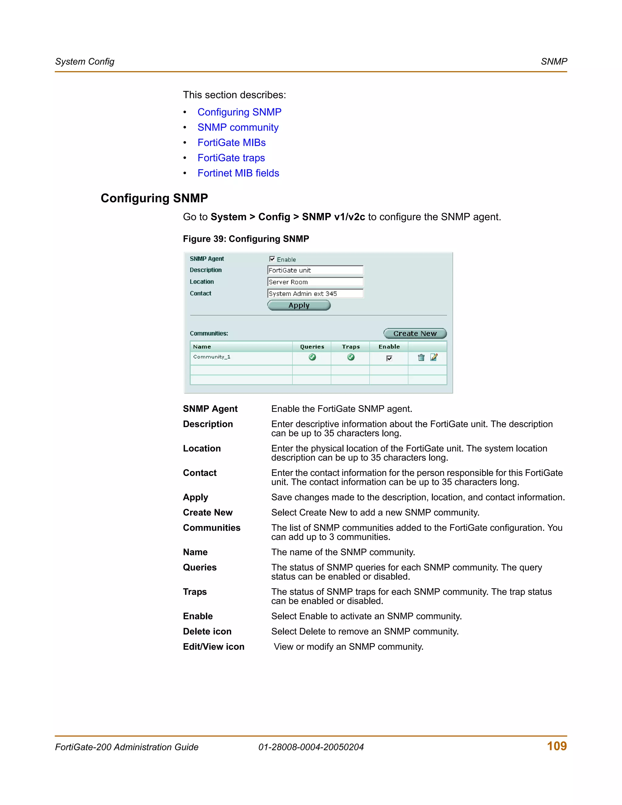 System Config                                                                                                            SNMP


                              This section describes:
                              •   Configuring SNMP
                              •   SNMP community
                              •   FortiGate MIBs
                              •   FortiGate traps
                              •   Fortinet MIB fields

          Configuring SNMP
                              Go to System > Config > SNMP v1/v2c to configure the SNMP agent.

                              Figure 39: Configuring SNMP




                              SNMP Agent            Enable the FortiGate SNMP agent.
                              Description           Enter descriptive information about the FortiGate unit. The description
                                                    can be up to 35 characters long.
                              Location              Enter the physical location of the FortiGate unit. The system location
                                                    description can be up to 35 characters long.
                              Contact               Enter the contact information for the person responsible for this FortiGate
                                                    unit. The contact information can be up to 35 characters long.
                              Apply                 Save changes made to the description, location, and contact information.
                              Create New            Select Create New to add a new SNMP community.
                              Communities           The list of SNMP communities added to the FortiGate configuration. You
                                                    can add up to 3 communities.
                              Name                  The name of the SNMP community.
                              Queries               The status of SNMP queries for each SNMP community. The query
                                                    status can be enabled or disabled.
                              Traps                 The status of SNMP traps for each SNMP community. The trap status
                                                    can be enabled or disabled.
                              Enable                Select Enable to activate an SNMP community.
                              Delete icon           Select Delete to remove an SNMP community.
                              Edit/View icon        View or modify an SNMP community.




FortiGate-200 Administration Guide              01-28008-0004-20050204                                                    109
 