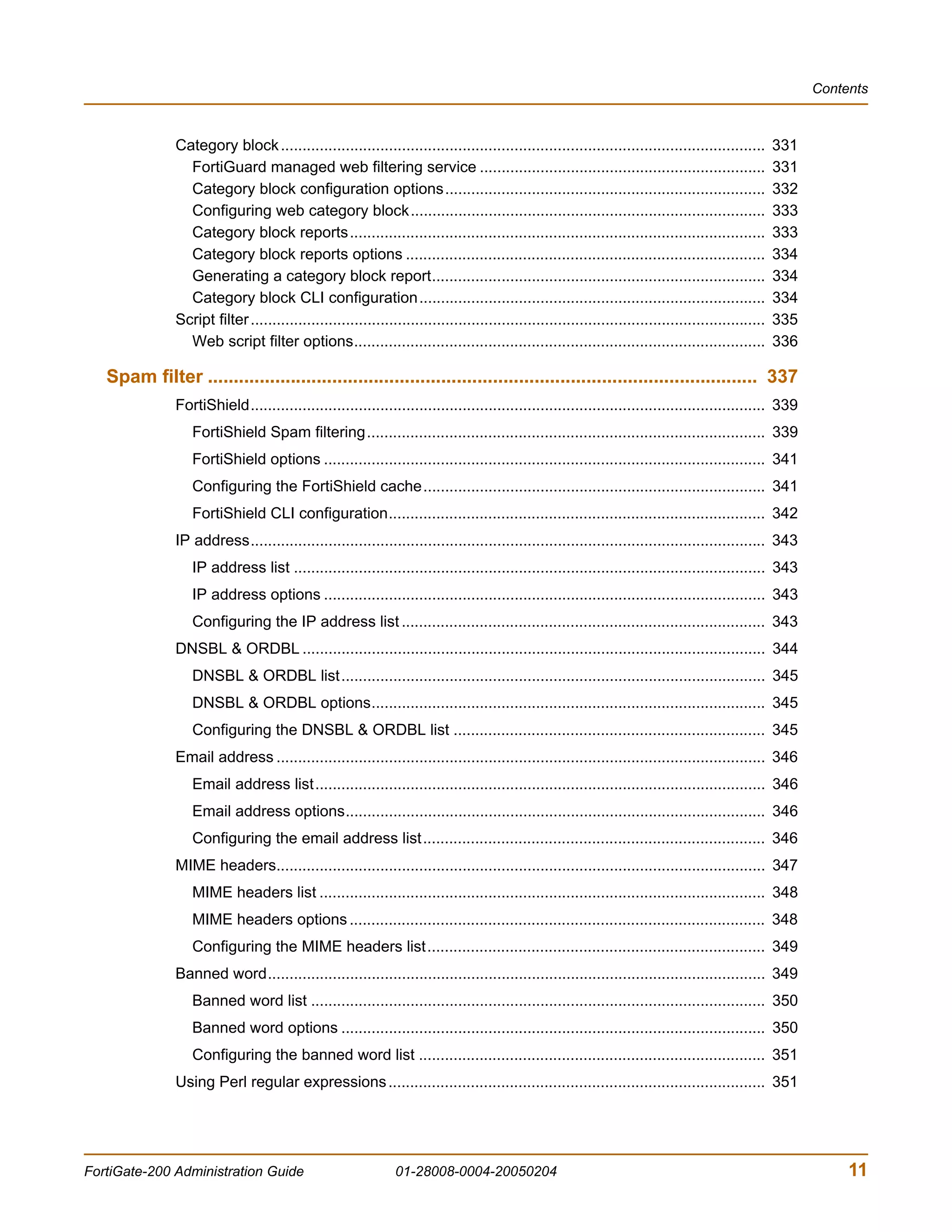 Contents



               Category block ................................................................................................................         331
                 FortiGuard managed web filtering service ..................................................................                           331
                 Category block configuration options..........................................................................                        332
                 Configuring web category block..................................................................................                      333
                 Category block reports................................................................................................                333
                 Category block reports options ...................................................................................                    334
                 Generating a category block report.............................................................................                       334
                 Category block CLI configuration................................................................................                      334
               Script filter .......................................................................................................................   335
                 Web script filter options...............................................................................................              336

   Spam filter .......................................................................................................... 337
               FortiShield....................................................................................................................... 339
                  FortiShield Spam filtering............................................................................................ 339
                  FortiShield options ...................................................................................................... 341
                  Configuring the FortiShield cache............................................................................... 341
                  FortiShield CLI configuration....................................................................................... 342
               IP address....................................................................................................................... 343
                  IP address list ............................................................................................................. 343
                  IP address options ...................................................................................................... 343
                  Configuring the IP address list .................................................................................... 343
               DNSBL & ORDBL ........................................................................................................... 344
                  DNSBL & ORDBL list.................................................................................................. 345
                  DNSBL & ORDBL options........................................................................................... 345
                  Configuring the DNSBL & ORDBL list ........................................................................ 345
               Email address ................................................................................................................. 346
                  Email address list........................................................................................................ 346
                  Email address options................................................................................................. 346
                  Configuring the email address list............................................................................... 346
               MIME headers................................................................................................................. 347
                  MIME headers list ....................................................................................................... 348
                  MIME headers options ................................................................................................ 348
                  Configuring the MIME headers list.............................................................................. 349
               Banned word................................................................................................................... 349
                  Banned word list ......................................................................................................... 350
                  Banned word options .................................................................................................. 350
                  Configuring the banned word list ................................................................................ 351
               Using Perl regular expressions ....................................................................................... 351




FortiGate-200 Administration Guide                              01-28008-0004-20050204                                                                            11
 