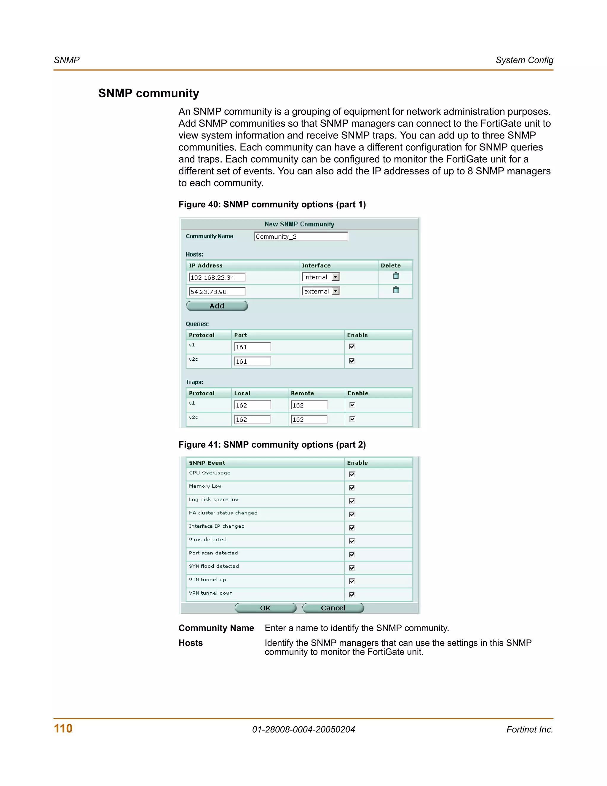 SNMP                                                                                         System Config


       SNMP community
                  An SNMP community is a grouping of equipment for network administration purposes.
                  Add SNMP communities so that SNMP managers can connect to the FortiGate unit to
                  view system information and receive SNMP traps. You can add up to three SNMP
                  communities. Each community can have a different configuration for SNMP queries
                  and traps. Each community can be configured to monitor the FortiGate unit for a
                  different set of events. You can also add the IP addresses of up to 8 SNMP managers
                  to each community.

                  Figure 40: SNMP community options (part 1)




                  Figure 41: SNMP community options (part 2)




                  Community Name     Enter a name to identify the SNMP community.
                  Hosts              Identify the SNMP managers that can use the settings in this SNMP
                                     community to monitor the FortiGate unit.




110                               01-28008-0004-20050204                                       Fortinet Inc.
 
