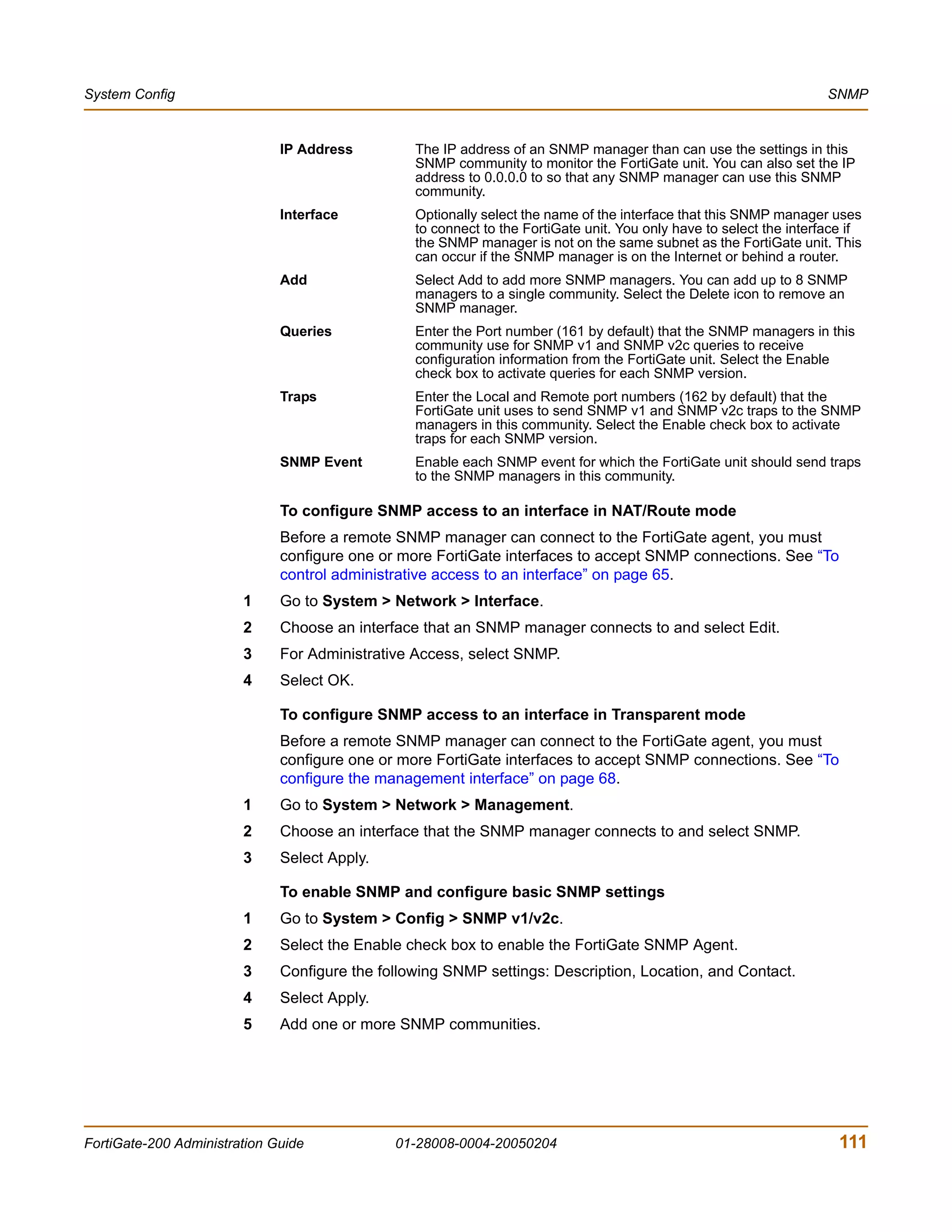 System Config                                                                                                        SNMP


                              IP Address         The IP address of an SNMP manager than can use the settings in this
                                                 SNMP community to monitor the FortiGate unit. You can also set the IP
                                                 address to 0.0.0.0 to so that any SNMP manager can use this SNMP
                                                 community.
                              Interface          Optionally select the name of the interface that this SNMP manager uses
                                                 to connect to the FortiGate unit. You only have to select the interface if
                                                 the SNMP manager is not on the same subnet as the FortiGate unit. This
                                                 can occur if the SNMP manager is on the Internet or behind a router.
                              Add                Select Add to add more SNMP managers. You can add up to 8 SNMP
                                                 managers to a single community. Select the Delete icon to remove an
                                                 SNMP manager.
                              Queries            Enter the Port number (161 by default) that the SNMP managers in this
                                                 community use for SNMP v1 and SNMP v2c queries to receive
                                                 configuration information from the FortiGate unit. Select the Enable
                                                 check box to activate queries for each SNMP version.
                              Traps              Enter the Local and Remote port numbers (162 by default) that the
                                                 FortiGate unit uses to send SNMP v1 and SNMP v2c traps to the SNMP
                                                 managers in this community. Select the Enable check box to activate
                                                 traps for each SNMP version.
                              SNMP Event         Enable each SNMP event for which the FortiGate unit should send traps
                                                 to the SNMP managers in this community.

                              To configure SNMP access to an interface in NAT/Route mode
                              Before a remote SNMP manager can connect to the FortiGate agent, you must
                              configure one or more FortiGate interfaces to accept SNMP connections. See “To
                              control administrative access to an interface” on page 65.
                        1     Go to System > Network > Interface.
                        2     Choose an interface that an SNMP manager connects to and select Edit.
                        3     For Administrative Access, select SNMP.
                        4     Select OK.

                              To configure SNMP access to an interface in Transparent mode
                              Before a remote SNMP manager can connect to the FortiGate agent, you must
                              configure one or more FortiGate interfaces to accept SNMP connections. See “To
                              configure the management interface” on page 68.
                        1     Go to System > Network > Management.
                        2     Choose an interface that the SNMP manager connects to and select SNMP.
                        3     Select Apply.

                              To enable SNMP and configure basic SNMP settings
                        1     Go to System > Config > SNMP v1/v2c.
                        2     Select the Enable check box to enable the FortiGate SNMP Agent.
                        3     Configure the following SNMP settings: Description, Location, and Contact.
                        4     Select Apply.
                        5     Add one or more SNMP communities.




FortiGate-200 Administration Guide            01-28008-0004-20050204                                                   111
 