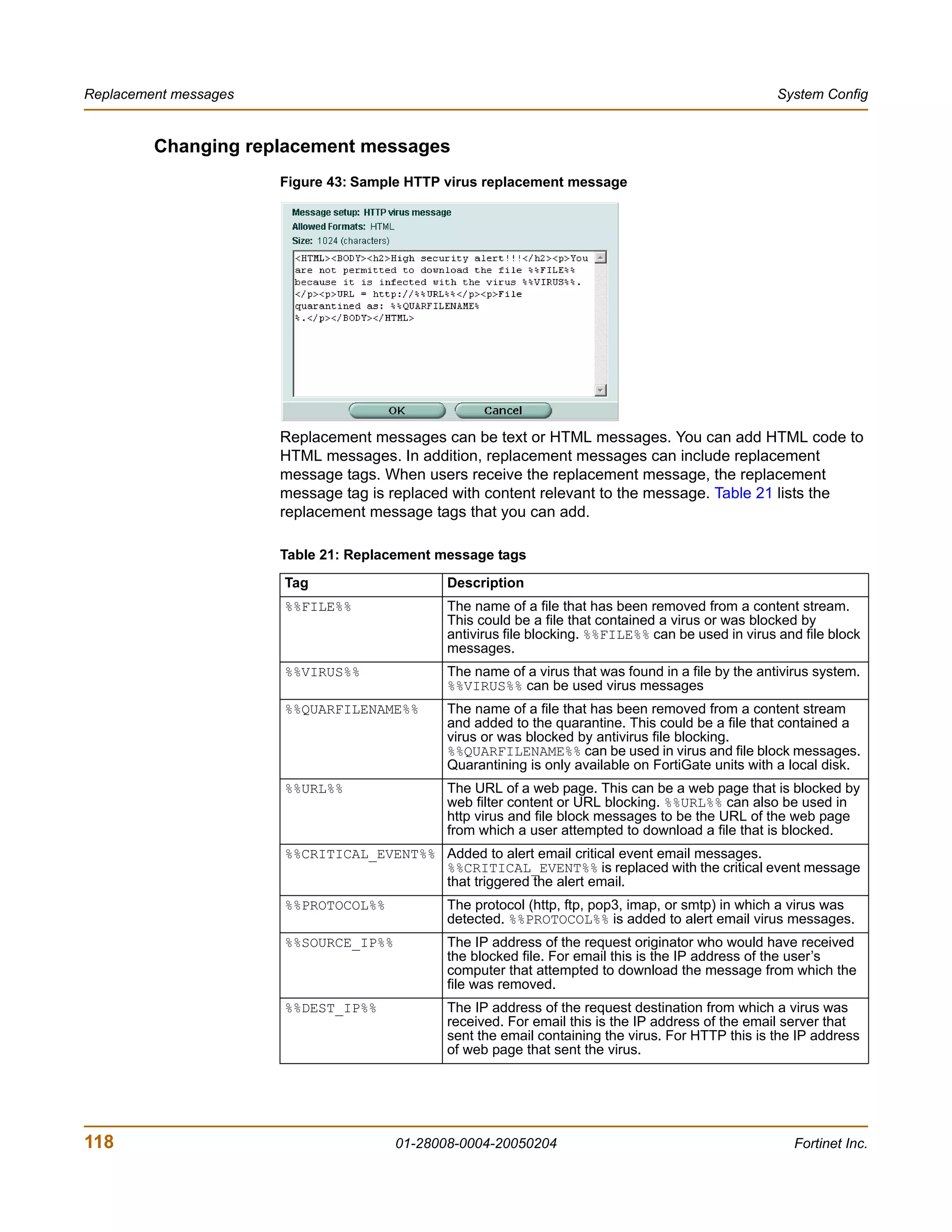 Replacement messages                                                                                 System Config


         Changing replacement messages
                       Figure 43: Sample HTTP virus replacement message




                       Replacement messages can be text or HTML messages. You can add HTML code to
                       HTML messages. In addition, replacement messages can include replacement
                       message tags. When users receive the replacement message, the replacement
                       message tag is replaced with content relevant to the message. Table 21 lists the
                       replacement message tags that you can add.

                       Table 21: Replacement message tags

                       Tag                    Description
                       %%FILE%%               The name of a file that has been removed from a content stream.
                                              This could be a file that contained a virus or was blocked by
                                              antivirus file blocking. %%FILE%% can be used in virus and file block
                                              messages.
                       %%VIRUS%%              The name of a virus that was found in a file by the antivirus system.
                                              %%VIRUS%% can be used virus messages
                       %%QUARFILENAME%%       The name of a file that has been removed from a content stream
                                              and added to the quarantine. This could be a file that contained a
                                              virus or was blocked by antivirus file blocking.
                                              %%QUARFILENAME%% can be used in virus and file block messages.
                                              Quarantining is only available on FortiGate units with a local disk.
                       %%URL%%                The URL of a web page. This can be a web page that is blocked by
                                              web filter content or URL blocking. %%URL%% can also be used in
                                              http virus and file block messages to be the URL of the web page
                                              from which a user attempted to download a file that is blocked.
                       %%CRITICAL_EVENT%% Added to alert email critical event email messages.
                                          %%CRITICAL_EVENT%% is replaced with the critical event message
                                          that triggered the alert email.
                       %%PROTOCOL%%           The protocol (http, ftp, pop3, imap, or smtp) in which a virus was
                                              detected. %%PROTOCOL%% is added to alert email virus messages.
                       %%SOURCE_IP%%          The IP address of the request originator who would have received
                                              the blocked file. For email this is the IP address of the user’s
                                              computer that attempted to download the message from which the
                                              file was removed.
                       %%DEST_IP%%            The IP address of the request destination from which a virus was
                                              received. For email this is the IP address of the email server that
                                              sent the email containing the virus. For HTTP this is the IP address
                                              of web page that sent the virus.




118                                    01-28008-0004-20050204                                          Fortinet Inc.
 