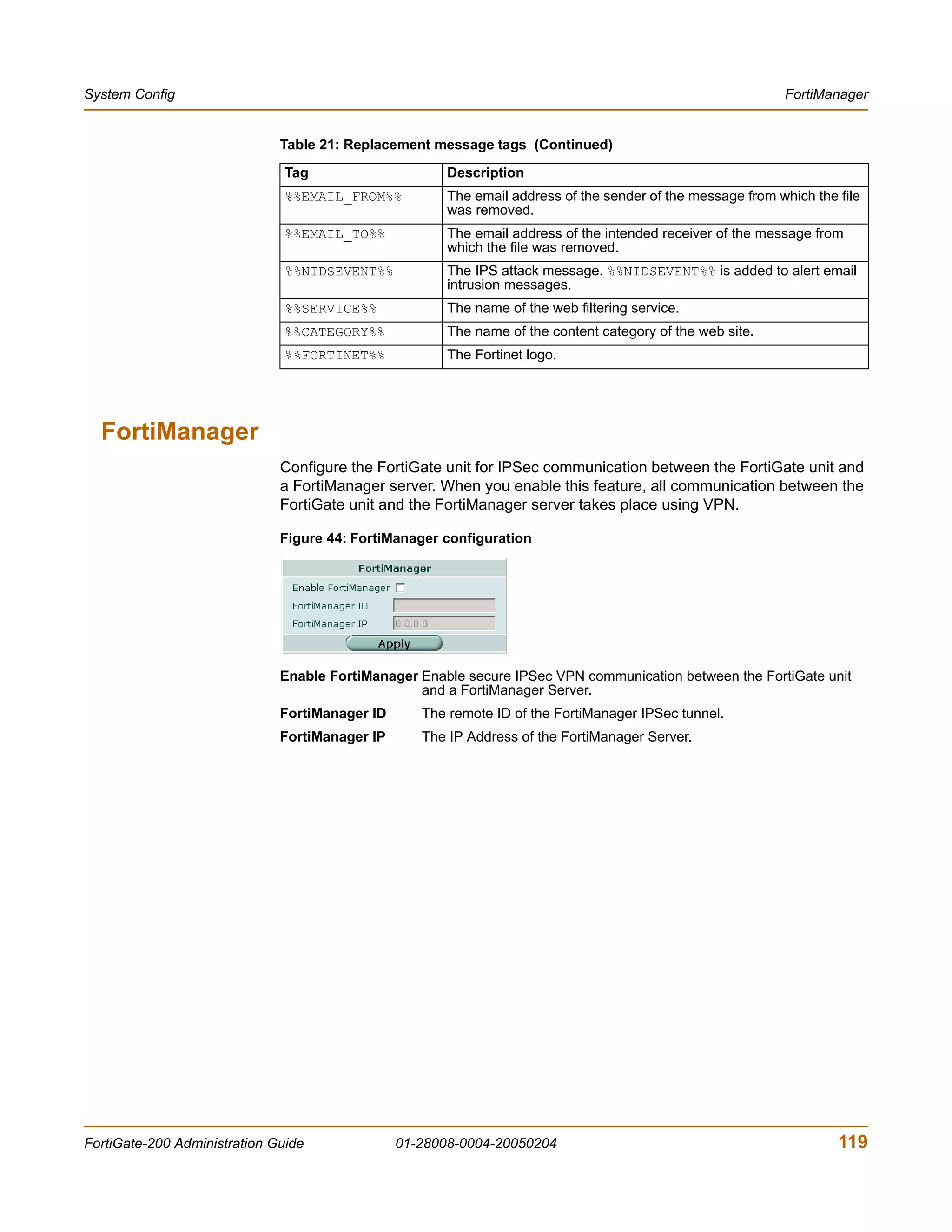 System Config                                                                                               FortiManager


                              Table 21: Replacement message tags (Continued)

                               Tag                     Description
                               %%EMAIL_FROM%%          The email address of the sender of the message from which the file
                                                       was removed.
                               %%EMAIL_TO%%            The email address of the intended receiver of the message from
                                                       which the file was removed.
                               %%NIDSEVENT%%           The IPS attack message. %%NIDSEVENT%% is added to alert email
                                                       intrusion messages.
                               %%SERVICE%%             The name of the web filtering service.
                               %%CATEGORY%%            The name of the content category of the web site.
                               %%FORTINET%%            The Fortinet logo.




  FortiManager
                              Configure the FortiGate unit for IPSec communication between the FortiGate unit and
                              a FortiManager server. When you enable this feature, all communication between the
                              FortiGate unit and the FortiManager server takes place using VPN.

                              Figure 44: FortiManager configuration




                              Enable FortiManager Enable secure IPSec VPN communication between the FortiGate unit
                                                  and a FortiManager Server.
                              FortiManager ID      The remote ID of the FortiManager IPSec tunnel.
                              FortiManager IP      The IP Address of the FortiManager Server.




FortiGate-200 Administration Guide              01-28008-0004-20050204                                               119
 