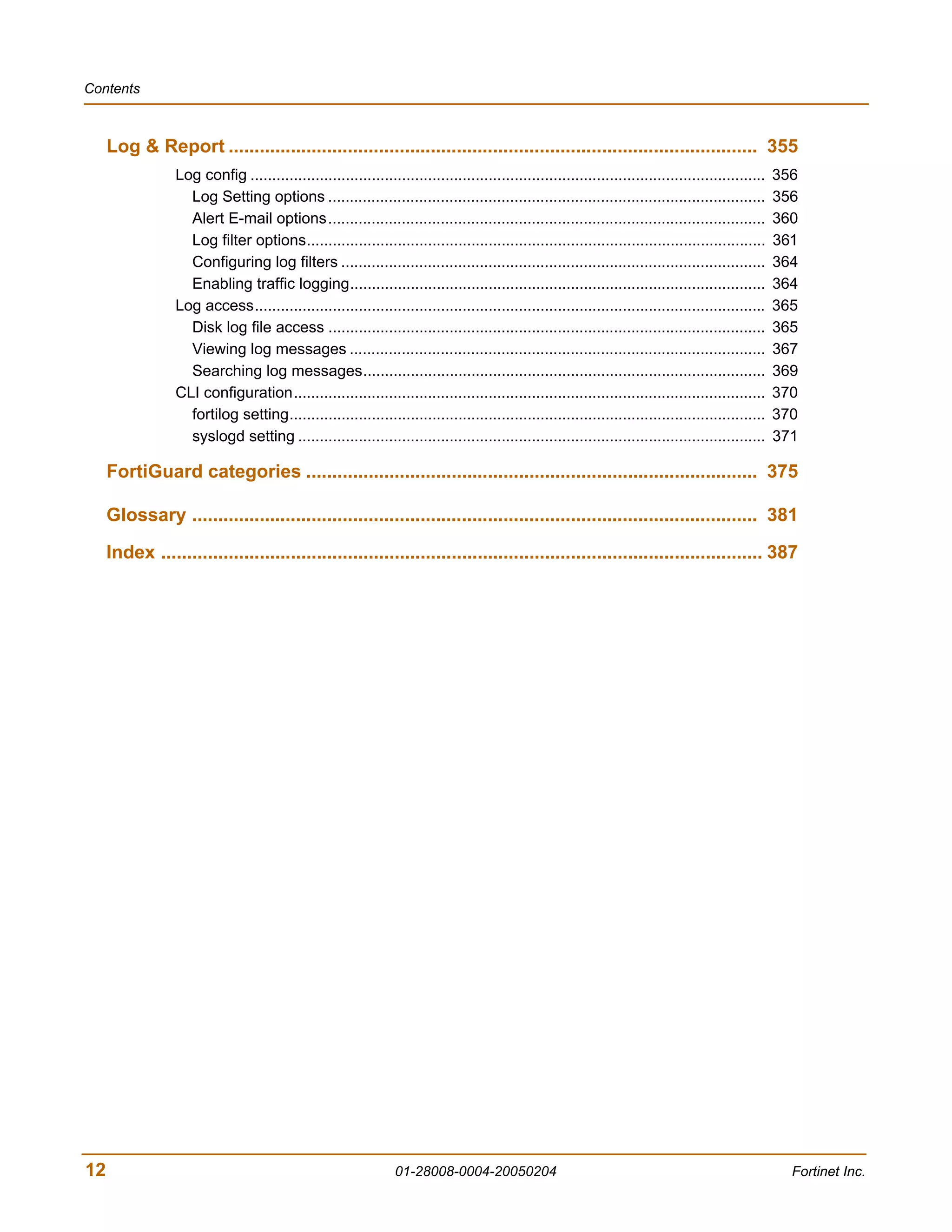 Contents



     Log & Report ...................................................................................................... 355
                 Log config .......................................................................................................................   356
                   Log Setting options .....................................................................................................          356
                   Alert E-mail options.....................................................................................................          360
                   Log filter options..........................................................................................................       361
                   Configuring log filters ..................................................................................................         364
                   Enabling traffic logging................................................................................................           364
                 Log access......................................................................................................................     365
                   Disk log file access .....................................................................................................         365
                   Viewing log messages ................................................................................................              367
                   Searching log messages.............................................................................................                369
                 CLI configuration.............................................................................................................       370
                   fortilog setting..............................................................................................................     370
                   syslogd setting ............................................................................................................       371

     FortiGuard categories ....................................................................................... 375

     Glossary ............................................................................................................. 381

     Index .................................................................................................................... 387




12                                                               01-28008-0004-20050204                                                                 Fortinet Inc.
 