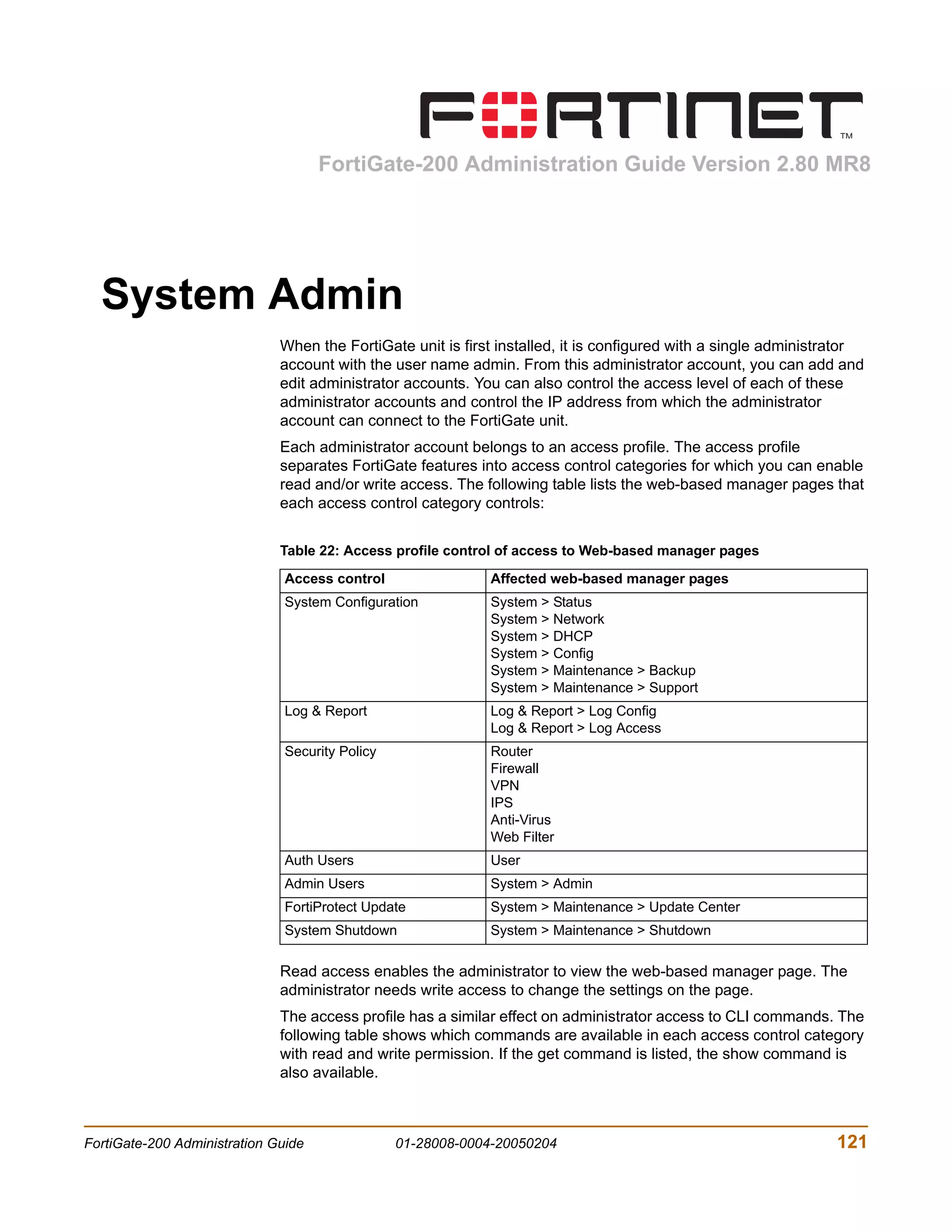 FortiGate-200 Administration Guide Version 2.80 MR8




  System Admin
                              When the FortiGate unit is first installed, it is configured with a single administrator
                              account with the user name admin. From this administrator account, you can add and
                              edit administrator accounts. You can also control the access level of each of these
                              administrator accounts and control the IP address from which the administrator
                              account can connect to the FortiGate unit.
                              Each administrator account belongs to an access profile. The access profile
                              separates FortiGate features into access control categories for which you can enable
                              read and/or write access. The following table lists the web-based manager pages that
                              each access control category controls:


                              Table 22: Access profile control of access to Web-based manager pages

                               Access control                Affected web-based manager pages
                               System Configuration          System > Status
                                                             System > Network
                                                             System > DHCP
                                                             System > Config
                                                             System > Maintenance > Backup
                                                             System > Maintenance > Support
                               Log & Report                  Log & Report > Log Config
                                                             Log & Report > Log Access
                               Security Policy               Router
                                                             Firewall
                                                             VPN
                                                             IPS
                                                             Anti-Virus
                                                             Web Filter
                               Auth Users                     User
                               Admin Users                   System > Admin
                               FortiProtect Update           System > Maintenance > Update Center
                               System Shutdown               System > Maintenance > Shutdown

                              Read access enables the administrator to view the web-based manager page. The
                              administrator needs write access to change the settings on the page.
                              The access profile has a similar effect on administrator access to CLI commands. The
                              following table shows which commands are available in each access control category
                              with read and write permission. If the get command is listed, the show command is
                              also available.



FortiGate-200 Administration Guide               01-28008-0004-20050204                                          121
 
