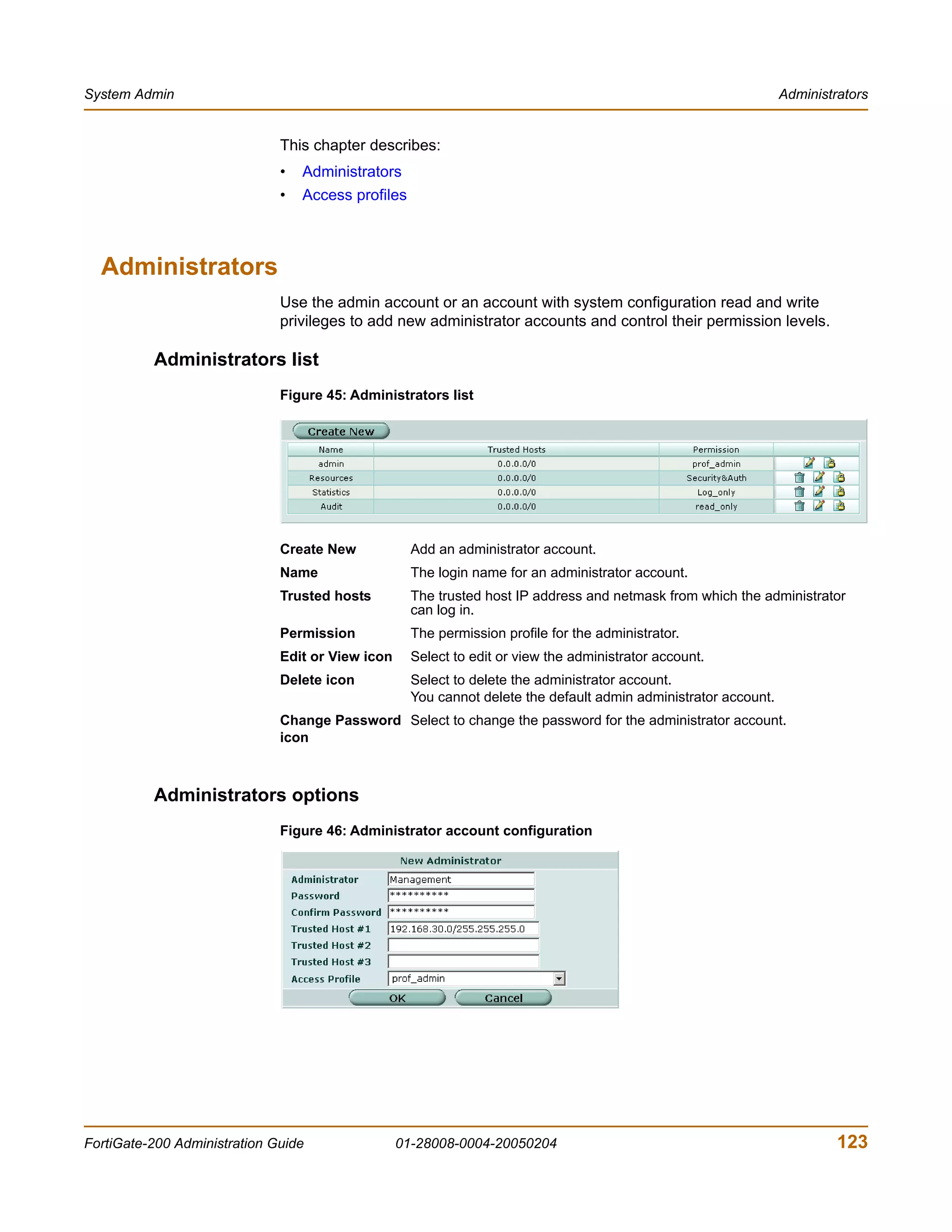 System Admin                                                                                                     Administrators


                              This chapter describes:
                              •   Administrators
                              •   Access profiles



  Administrators
                              Use the admin account or an account with system configuration read and write
                              privileges to add new administrator accounts and control their permission levels.

          Administrators list
                              Figure 45: Administrators list




                              Create New            Add an administrator account.
                              Name                  The login name for an administrator account.
                              Trusted hosts         The trusted host IP address and netmask from which the administrator
                                                    can log in.
                              Permission            The permission profile for the administrator.
                              Edit or View icon     Select to edit or view the administrator account.
                              Delete icon           Select to delete the administrator account.
                                                    You cannot delete the default admin administrator account.
                              Change Password Select to change the password for the administrator account.
                              icon



          Administrators options
                              Figure 46: Administrator account configuration




FortiGate-200 Administration Guide                01-28008-0004-20050204                                                  123
 