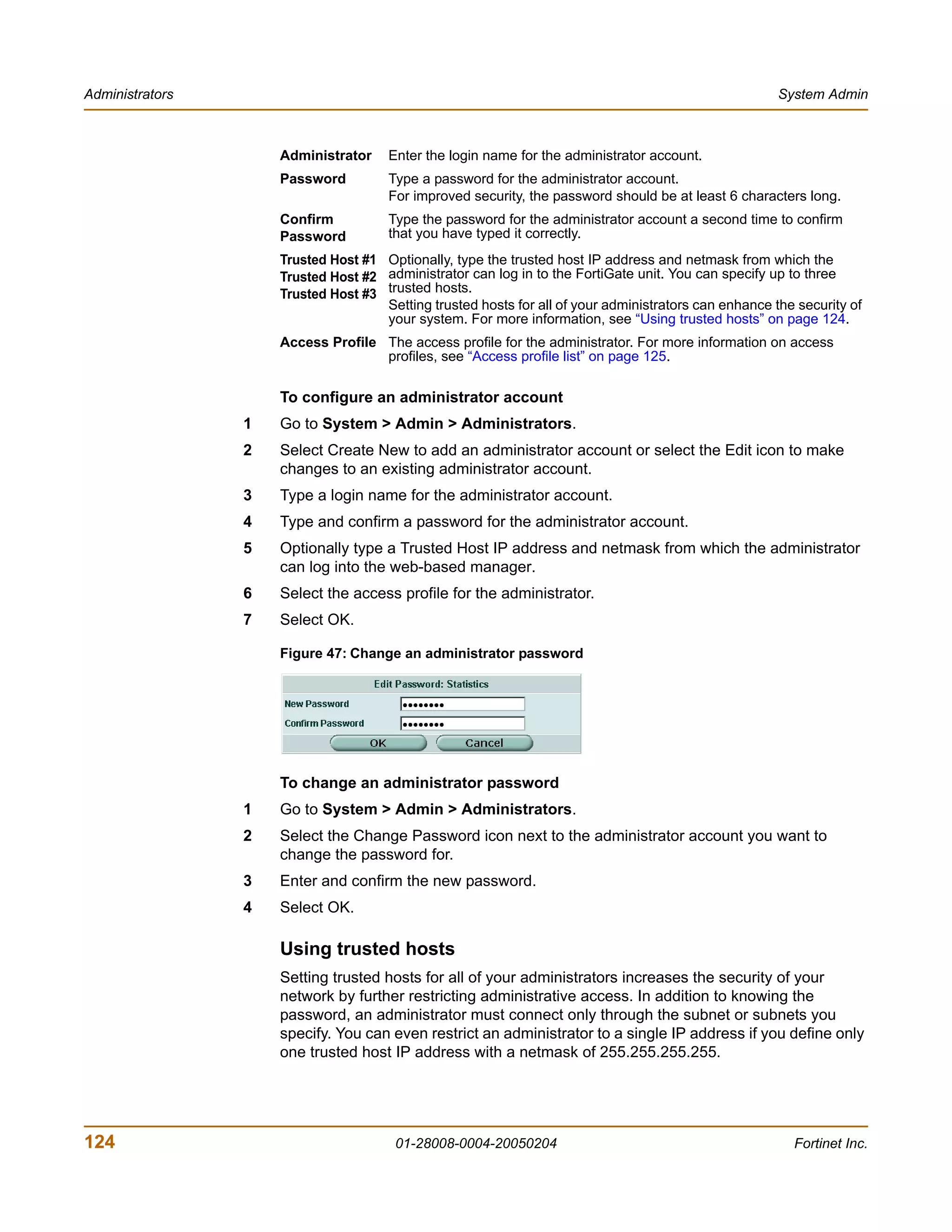 Administrators                                                                                         System Admin



                     Administrator    Enter the login name for the administrator account.
                     Password         Type a password for the administrator account.
                                      For improved security, the password should be at least 6 characters long.
                     Confirm          Type the password for the administrator account a second time to confirm
                     Password         that you have typed it correctly.
                     Trusted Host #1 Optionally, type the trusted host IP address and netmask from which the
                     Trusted Host #2 administrator can log in to the FortiGate unit. You can specify up to three
                     Trusted Host #3 trusted hosts.
                                     Setting trusted hosts for all of your administrators can enhance the security of
                                     your system. For more information, see “Using trusted hosts” on page 124.
                     Access Profile The access profile for the administrator. For more information on access
                                    profiles, see “Access profile list” on page 125.

                     To configure an administrator account
                 1   Go to System > Admin > Administrators.
                 2   Select Create New to add an administrator account or select the Edit icon to make
                     changes to an existing administrator account.
                 3   Type a login name for the administrator account.
                 4   Type and confirm a password for the administrator account.
                 5   Optionally type a Trusted Host IP address and netmask from which the administrator
                     can log into the web-based manager.
                 6   Select the access profile for the administrator.
                 7   Select OK.

                     Figure 47: Change an administrator password




                     To change an administrator password
                 1   Go to System > Admin > Administrators.
                 2   Select the Change Password icon next to the administrator account you want to
                     change the password for.
                 3   Enter and confirm the new password.
                 4   Select OK.

                     Using trusted hosts
                     Setting trusted hosts for all of your administrators increases the security of your
                     network by further restricting administrative access. In addition to knowing the
                     password, an administrator must connect only through the subnet or subnets you
                     specify. You can even restrict an administrator to a single IP address if you define only
                     one trusted host IP address with a netmask of 255.255.255.255.




124                                     01-28008-0004-20050204                                           Fortinet Inc.
 