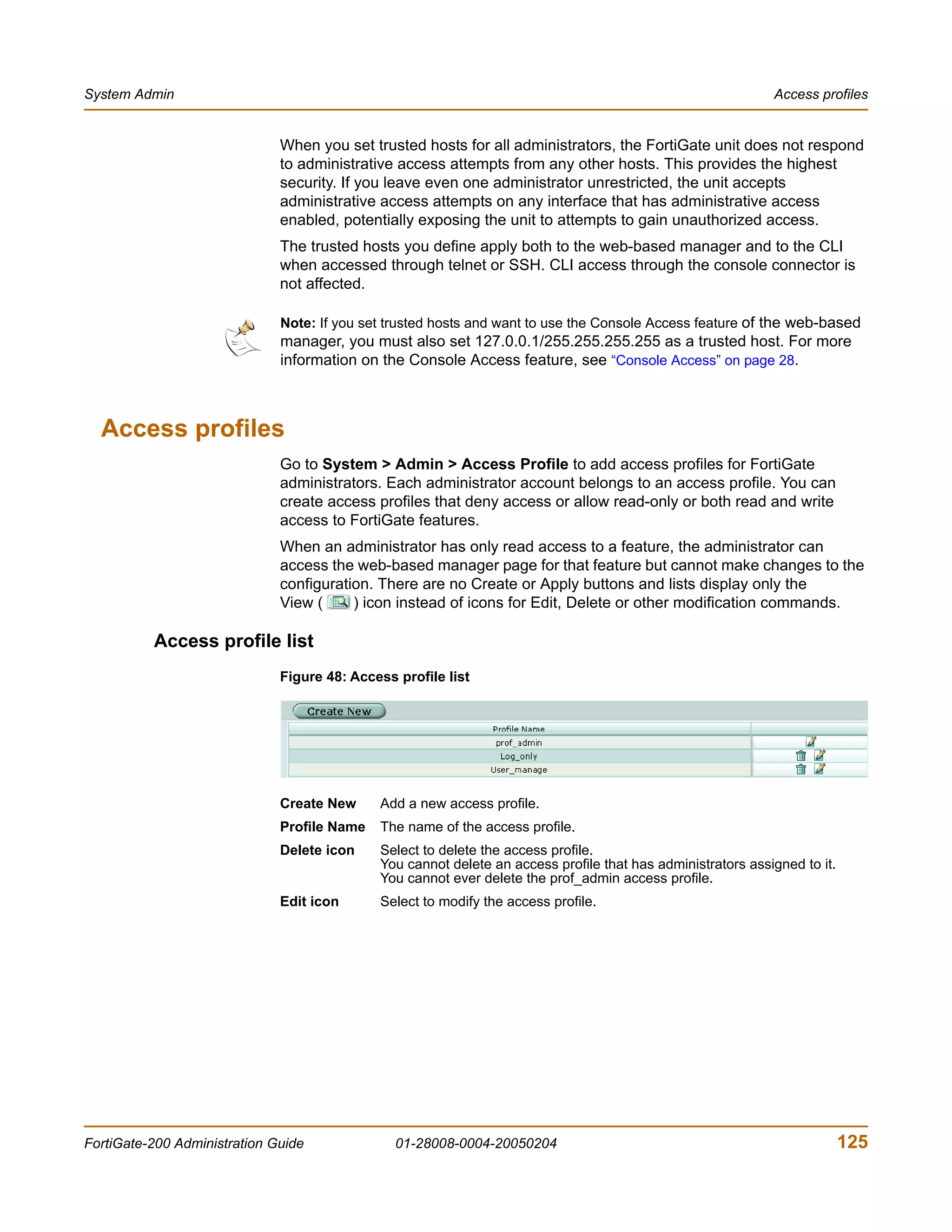 System Admin                                                                                                 Access profiles


                              When you set trusted hosts for all administrators, the FortiGate unit does not respond
                              to administrative access attempts from any other hosts. This provides the highest
                              security. If you leave even one administrator unrestricted, the unit accepts
                              administrative access attempts on any interface that has administrative access
                              enabled, potentially exposing the unit to attempts to gain unauthorized access.
                              The trusted hosts you define apply both to the web-based manager and to the CLI
                              when accessed through telnet or SSH. CLI access through the console connector is
                              not affected.

                              Note: If you set trusted hosts and want to use the Console Access feature of the web-based
                              manager, you must also set 127.0.0.1/255.255.255.255 as a trusted host. For more
                              information on the Console Access feature, see “Console Access” on page 28.



  Access profiles
                              Go to System > Admin > Access Profile to add access profiles for FortiGate
                              administrators. Each administrator account belongs to an access profile. You can
                              create access profiles that deny access or allow read-only or both read and write
                              access to FortiGate features.
                              When an administrator has only read access to a feature, the administrator can
                              access the web-based manager page for that feature but cannot make changes to the
                              configuration. There are no Create or Apply buttons and lists display only the
                              View (     ) icon instead of icons for Edit, Delete or other modification commands.

          Access profile list
                              Figure 48: Access profile list




                              Create New     Add a new access profile.
                              Profile Name   The name of the access profile.
                              Delete icon    Select to delete the access profile.
                                             You cannot delete an access profile that has administrators assigned to it.
                                             You cannot ever delete the prof_admin access profile.
                              Edit icon      Select to modify the access profile.




FortiGate-200 Administration Guide              01-28008-0004-20050204                                                     125
 