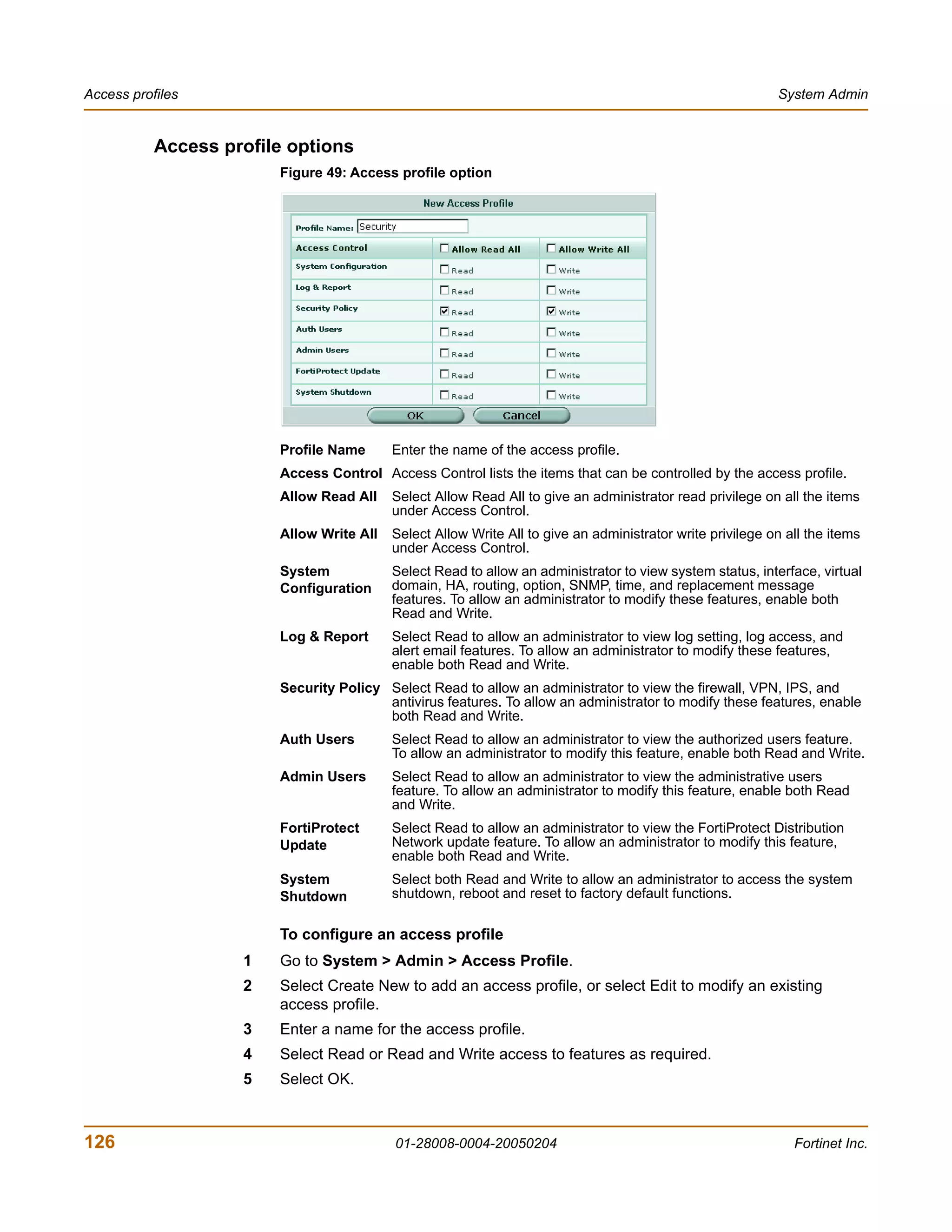Access profiles                                                                                            System Admin


           Access profile options
                        Figure 49: Access profile option




                        Profile Name      Enter the name of the access profile.
                        Access Control Access Control lists the items that can be controlled by the access profile.
                        Allow Read All    Select Allow Read All to give an administrator read privilege on all the items
                                          under Access Control.
                        Allow Write All   Select Allow Write All to give an administrator write privilege on all the items
                                          under Access Control.
                        System            Select Read to allow an administrator to view system status, interface, virtual
                        Configuration     domain, HA, routing, option, SNMP, time, and replacement message
                                          features. To allow an administrator to modify these features, enable both
                                          Read and Write.
                        Log & Report      Select Read to allow an administrator to view log setting, log access, and
                                          alert email features. To allow an administrator to modify these features,
                                          enable both Read and Write.
                        Security Policy Select Read to allow an administrator to view the firewall, VPN, IPS, and
                                        antivirus features. To allow an administrator to modify these features, enable
                                        both Read and Write.
                        Auth Users        Select Read to allow an administrator to view the authorized users feature.
                                          To allow an administrator to modify this feature, enable both Read and Write.
                        Admin Users       Select Read to allow an administrator to view the administrative users
                                          feature. To allow an administrator to modify this feature, enable both Read
                                          and Write.
                        FortiProtect      Select Read to allow an administrator to view the FortiProtect Distribution
                        Update            Network update feature. To allow an administrator to modify this feature,
                                          enable both Read and Write.
                        System            Select both Read and Write to allow an administrator to access the system
                        Shutdown          shutdown, reboot and reset to factory default functions.

                        To configure an access profile
                    1   Go to System > Admin > Access Profile.
                    2   Select Create New to add an access profile, or select Edit to modify an existing
                        access profile.
                    3   Enter a name for the access profile.
                    4   Select Read or Read and Write access to features as required.
                    5   Select OK.



126                                       01-28008-0004-20050204                                              Fortinet Inc.
 