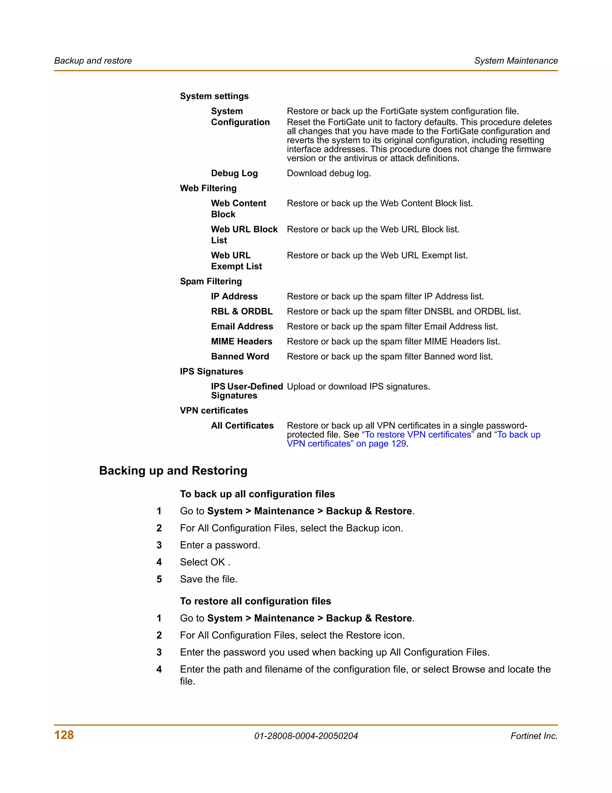 Backup and restore                                                                                  System Maintenance


                         System settings
                                System             Restore or back up the FortiGate system configuration file.
                                Configuration      Reset the FortiGate unit to factory defaults. This procedure deletes
                                                   all changes that you have made to the FortiGate configuration and
                                                   reverts the system to its original configuration, including resetting
                                                   interface addresses. This procedure does not change the firmware
                                                   version or the antivirus or attack definitions.
                                Debug Log          Download debug log.
                         Web Filtering
                                Web Content        Restore or back up the Web Content Block list.
                                Block
                                Web URL Block      Restore or back up the Web URL Block list.
                                List
                                Web URL            Restore or back up the Web URL Exempt list.
                                Exempt List
                         Spam Filtering
                                IP Address         Restore or back up the spam filter IP Address list.
                                RBL & ORDBL        Restore or back up the spam filter DNSBL and ORDBL list.
                                Email Address      Restore or back up the spam filter Email Address list.
                                MIME Headers       Restore or back up the spam filter MIME Headers list.
                                Banned Word        Restore or back up the spam filter Banned word list.
                         IPS Signatures
                                IPS User-Defined Upload or download IPS signatures.
                                Signatures
                         VPN certificates
                                All Certificates   Restore or back up all VPN certificates in a single password-
                                                   protected file. See “To restore VPN certificates” and “To back up
                                                   VPN certificates” on page 129.


          Backing up and Restoring
                         To back up all configuration files
                     1   Go to System > Maintenance > Backup & Restore.
                     2   For All Configuration Files, select the Backup icon.
                     3   Enter a password.
                     4   Select OK .
                     5   Save the file.

                         To restore all configuration files
                     1   Go to System > Maintenance > Backup & Restore.
                     2   For All Configuration Files, select the Restore icon.
                     3   Enter the password you used when backing up All Configuration Files.
                     4   Enter the path and filename of the configuration file, or select Browse and locate the
                         file.




128                                         01-28008-0004-20050204                                           Fortinet Inc.
 