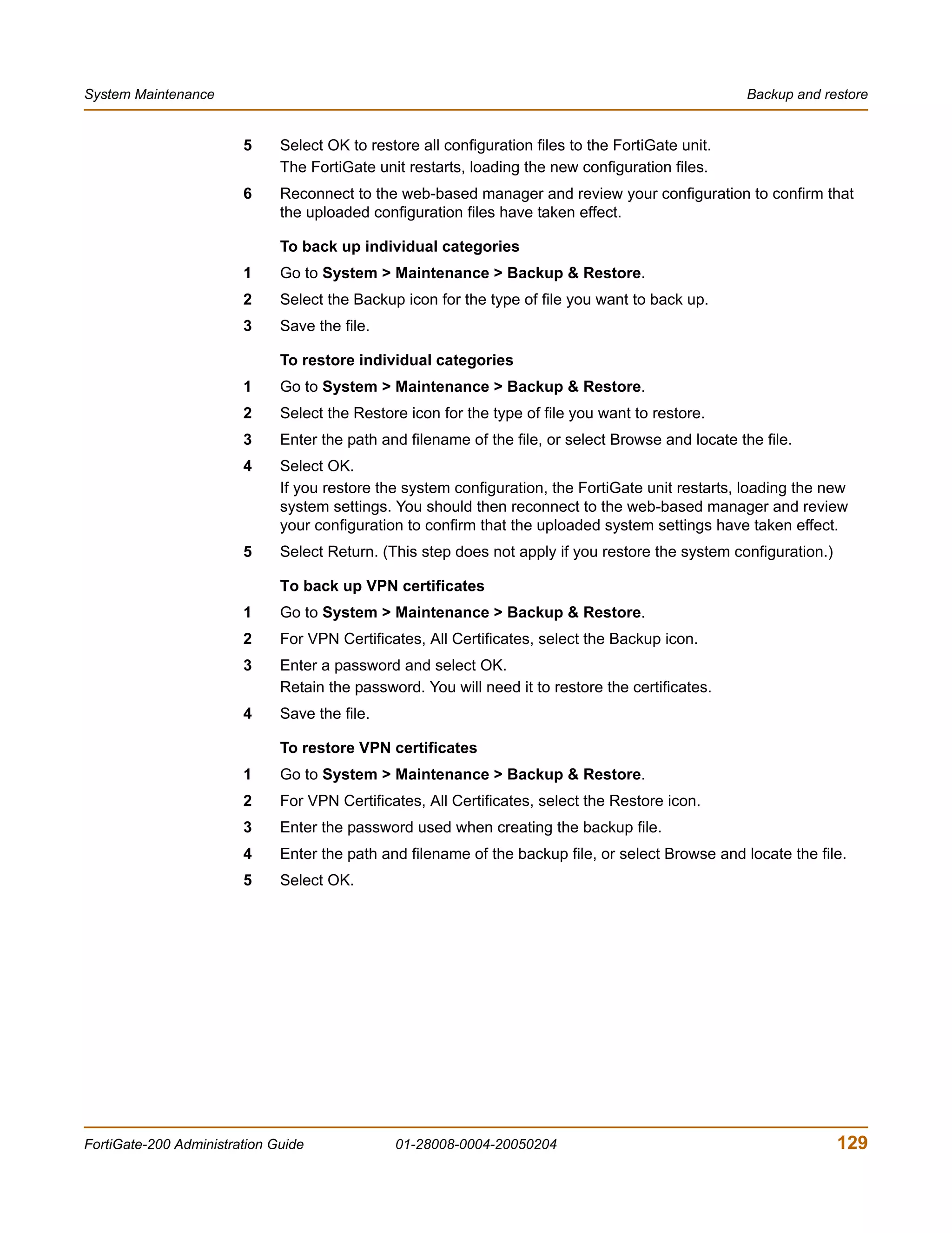 System Maintenance                                                                                   Backup and restore


                        5     Select OK to restore all configuration files to the FortiGate unit.
                              The FortiGate unit restarts, loading the new configuration files.
                        6     Reconnect to the web-based manager and review your configuration to confirm that
                              the uploaded configuration files have taken effect.

                              To back up individual categories
                        1     Go to System > Maintenance > Backup & Restore.
                        2     Select the Backup icon for the type of file you want to back up.
                        3     Save the file.

                              To restore individual categories
                        1     Go to System > Maintenance > Backup & Restore.
                        2     Select the Restore icon for the type of file you want to restore.
                        3     Enter the path and filename of the file, or select Browse and locate the file.
                        4     Select OK.
                              If you restore the system configuration, the FortiGate unit restarts, loading the new
                              system settings. You should then reconnect to the web-based manager and review
                              your configuration to confirm that the uploaded system settings have taken effect.
                        5     Select Return. (This step does not apply if you restore the system configuration.)

                              To back up VPN certificates
                        1     Go to System > Maintenance > Backup & Restore.
                        2     For VPN Certificates, All Certificates, select the Backup icon.
                        3     Enter a password and select OK.
                              Retain the password. You will need it to restore the certificates.
                        4     Save the file.

                              To restore VPN certificates
                        1     Go to System > Maintenance > Backup & Restore.
                        2     For VPN Certificates, All Certificates, select the Restore icon.
                        3     Enter the password used when creating the backup file.
                        4     Enter the path and filename of the backup file, or select Browse and locate the file.
                        5     Select OK.




FortiGate-200 Administration Guide             01-28008-0004-20050204                                              129
 