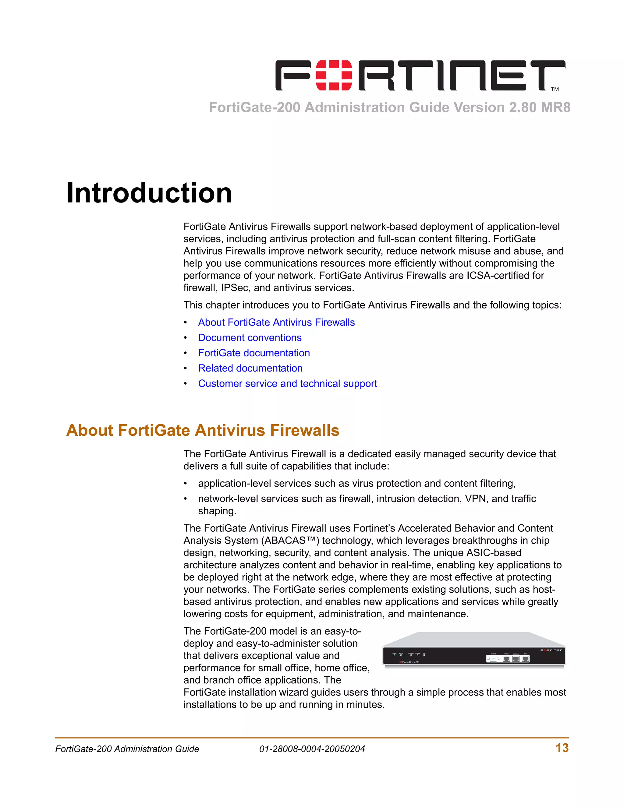 FortiGate-200 Administration Guide Version 2.80 MR8




  Introduction
                              FortiGate Antivirus Firewalls support network-based deployment of application-level
                              services, including antivirus protection and full-scan content filtering. FortiGate
                              Antivirus Firewalls improve network security, reduce network misuse and abuse, and
                              help you use communications resources more efficiently without compromising the
                              performance of your network. FortiGate Antivirus Firewalls are ICSA-certified for
                              firewall, IPSec, and antivirus services.
                              This chapter introduces you to FortiGate Antivirus Firewalls and the following topics:
                              •   About FortiGate Antivirus Firewalls
                              •   Document conventions
                              •   FortiGate documentation
                              •   Related documentation
                              •   Customer service and technical support



  About FortiGate Antivirus Firewalls
                              The FortiGate Antivirus Firewall is a dedicated easily managed security device that
                              delivers a full suite of capabilities that include:
                              •   application-level services such as virus protection and content filtering,
                              •   network-level services such as firewall, intrusion detection, VPN, and traffic
                                  shaping.
                              The FortiGate Antivirus Firewall uses Fortinet’s Accelerated Behavior and Content
                              Analysis System (ABACAS™) technology, which leverages breakthroughs in chip
                              design, networking, security, and content analysis. The unique ASIC-based
                              architecture analyzes content and behavior in real-time, enabling key applications to
                              be deployed right at the network edge, where they are most effective at protecting
                              your networks. The FortiGate series complements existing solutions, such as host-
                              based antivirus protection, and enables new applications and services while greatly
                              lowering costs for equipment, administration, and maintenance.
                              The FortiGate-200 model is an easy-to-
                              deploy and easy-to-administer solution
                              that delivers exceptional value and
                                                                               POWER   STATUS   INTERNAL EXTERNAL   DMZ
                                                                                                                          CONSOLE   INTERNAL   EXTERNAL   DMZ




                              performance for small office, home office,
                              and branch office applications. The
                              FortiGate installation wizard guides users through a simple process that enables most
                              installations to be up and running in minutes.



FortiGate-200 Administration Guide              01-28008-0004-20050204                                                                                          13
 