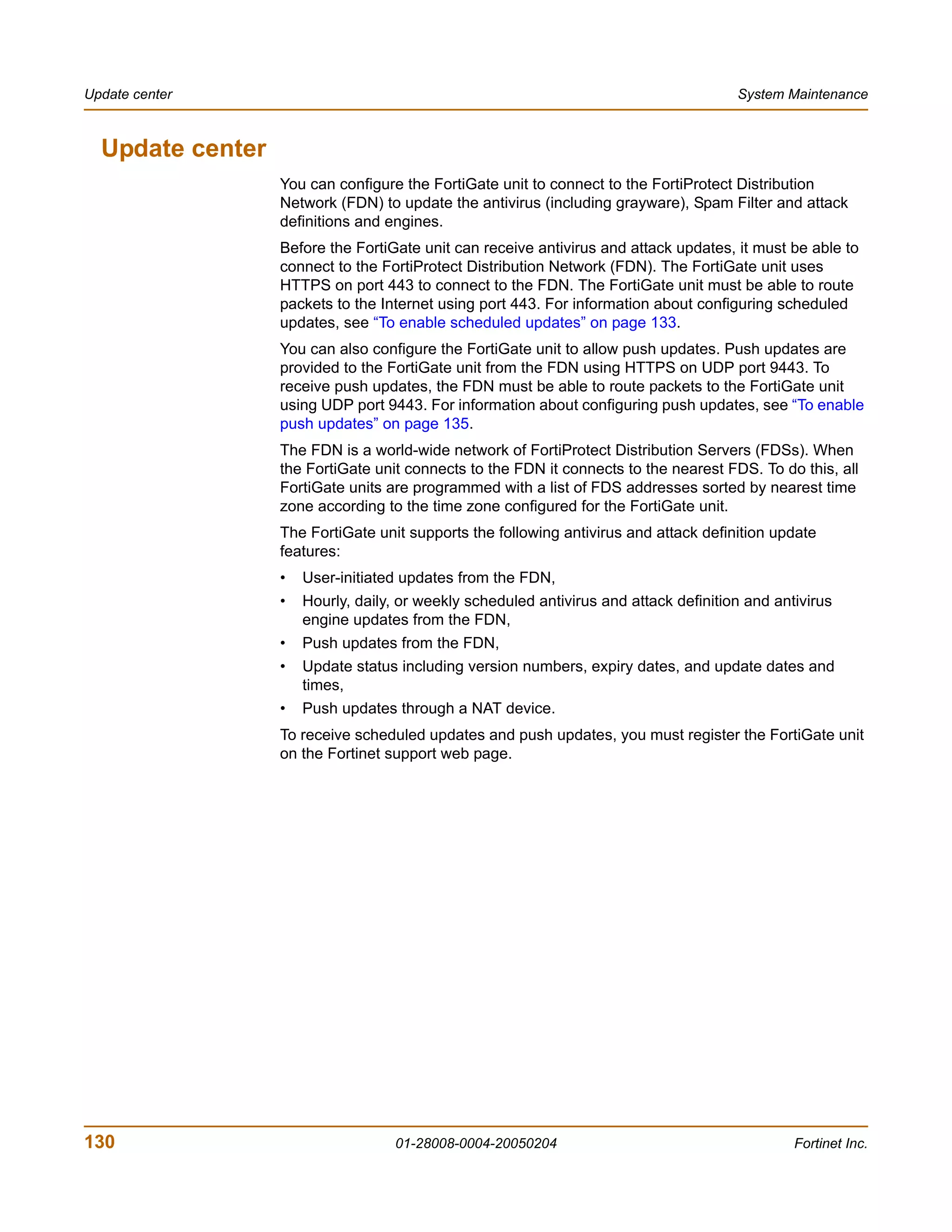 Update center                                                                          System Maintenance



  Update center
                  You can configure the FortiGate unit to connect to the FortiProtect Distribution
                  Network (FDN) to update the antivirus (including grayware), Spam Filter and attack
                  definitions and engines.
                  Before the FortiGate unit can receive antivirus and attack updates, it must be able to
                  connect to the FortiProtect Distribution Network (FDN). The FortiGate unit uses
                  HTTPS on port 443 to connect to the FDN. The FortiGate unit must be able to route
                  packets to the Internet using port 443. For information about configuring scheduled
                  updates, see “To enable scheduled updates” on page 133.
                  You can also configure the FortiGate unit to allow push updates. Push updates are
                  provided to the FortiGate unit from the FDN using HTTPS on UDP port 9443. To
                  receive push updates, the FDN must be able to route packets to the FortiGate unit
                  using UDP port 9443. For information about configuring push updates, see “To enable
                  push updates” on page 135.
                  The FDN is a world-wide network of FortiProtect Distribution Servers (FDSs). When
                  the FortiGate unit connects to the FDN it connects to the nearest FDS. To do this, all
                  FortiGate units are programmed with a list of FDS addresses sorted by nearest time
                  zone according to the time zone configured for the FortiGate unit.
                  The FortiGate unit supports the following antivirus and attack definition update
                  features:
                  •   User-initiated updates from the FDN,
                  •   Hourly, daily, or weekly scheduled antivirus and attack definition and antivirus
                      engine updates from the FDN,
                  •   Push updates from the FDN,
                  •   Update status including version numbers, expiry dates, and update dates and
                      times,
                  •   Push updates through a NAT device.
                  To receive scheduled updates and push updates, you must register the FortiGate unit
                  on the Fortinet support web page.




130                                 01-28008-0004-20050204                                      Fortinet Inc.
 