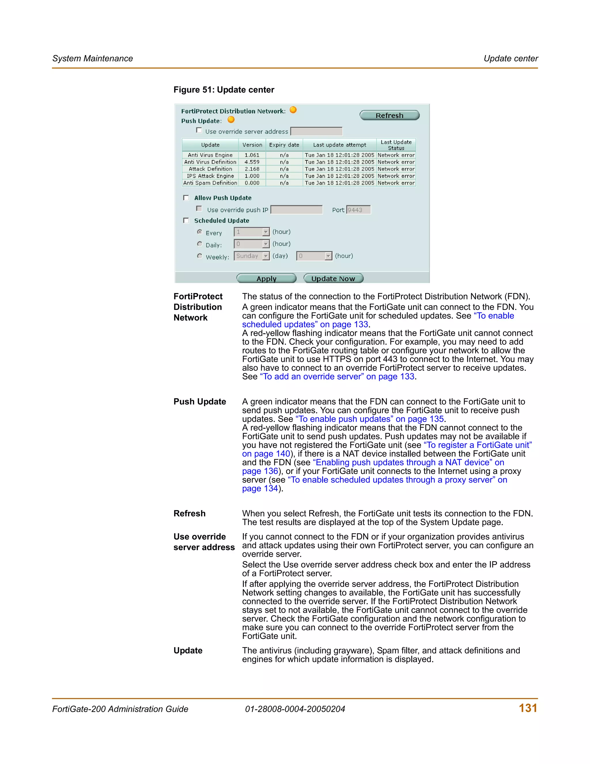 System Maintenance                                                                                              Update center


                              Figure 51: Update center




                              FortiProtect     The status of the connection to the FortiProtect Distribution Network (FDN).
                              Distribution     A green indicator means that the FortiGate unit can connect to the FDN. You
                              Network          can configure the FortiGate unit for scheduled updates. See “To enable
                                               scheduled updates” on page 133.
                                               A red-yellow flashing indicator means that the FortiGate unit cannot connect
                                               to the FDN. Check your configuration. For example, you may need to add
                                               routes to the FortiGate routing table or configure your network to allow the
                                               FortiGate unit to use HTTPS on port 443 to connect to the Internet. You may
                                               also have to connect to an override FortiProtect server to receive updates.
                                               See “To add an override server” on page 133.

                              Push Update      A green indicator means that the FDN can connect to the FortiGate unit to
                                               send push updates. You can configure the FortiGate unit to receive push
                                               updates. See “To enable push updates” on page 135.
                                               A red-yellow flashing indicator means that the FDN cannot connect to the
                                               FortiGate unit to send push updates. Push updates may not be available if
                                               you have not registered the FortiGate unit (see “To register a FortiGate unit”
                                               on page 140), if there is a NAT device installed between the FortiGate unit
                                               and the FDN (see “Enabling push updates through a NAT device” on
                                               page 136), or if your FortiGate unit connects to the Internet using a proxy
                                               server (see “To enable scheduled updates through a proxy server” on
                                               page 134).

                              Refresh          When you select Refresh, the FortiGate unit tests its connection to the FDN.
                                               The test results are displayed at the top of the System Update page.
                              Use override   If you cannot connect to the FDN or if your organization provides antivirus
                              server address and attack updates using their own FortiProtect server, you can configure an
                                             override server.
                                             Select the Use override server address check box and enter the IP address
                                             of a FortiProtect server.
                                             If after applying the override server address, the FortiProtect Distribution
                                             Network setting changes to available, the FortiGate unit has successfully
                                             connected to the override server. If the FortiProtect Distribution Network
                                             stays set to not available, the FortiGate unit cannot connect to the override
                                             server. Check the FortiGate configuration and the network configuration to
                                             make sure you can connect to the override FortiProtect server from the
                                             FortiGate unit.
                              Update           The antivirus (including grayware), Spam filter, and attack definitions and
                                               engines for which update information is displayed.




FortiGate-200 Administration Guide              01-28008-0004-20050204                                                   131
 