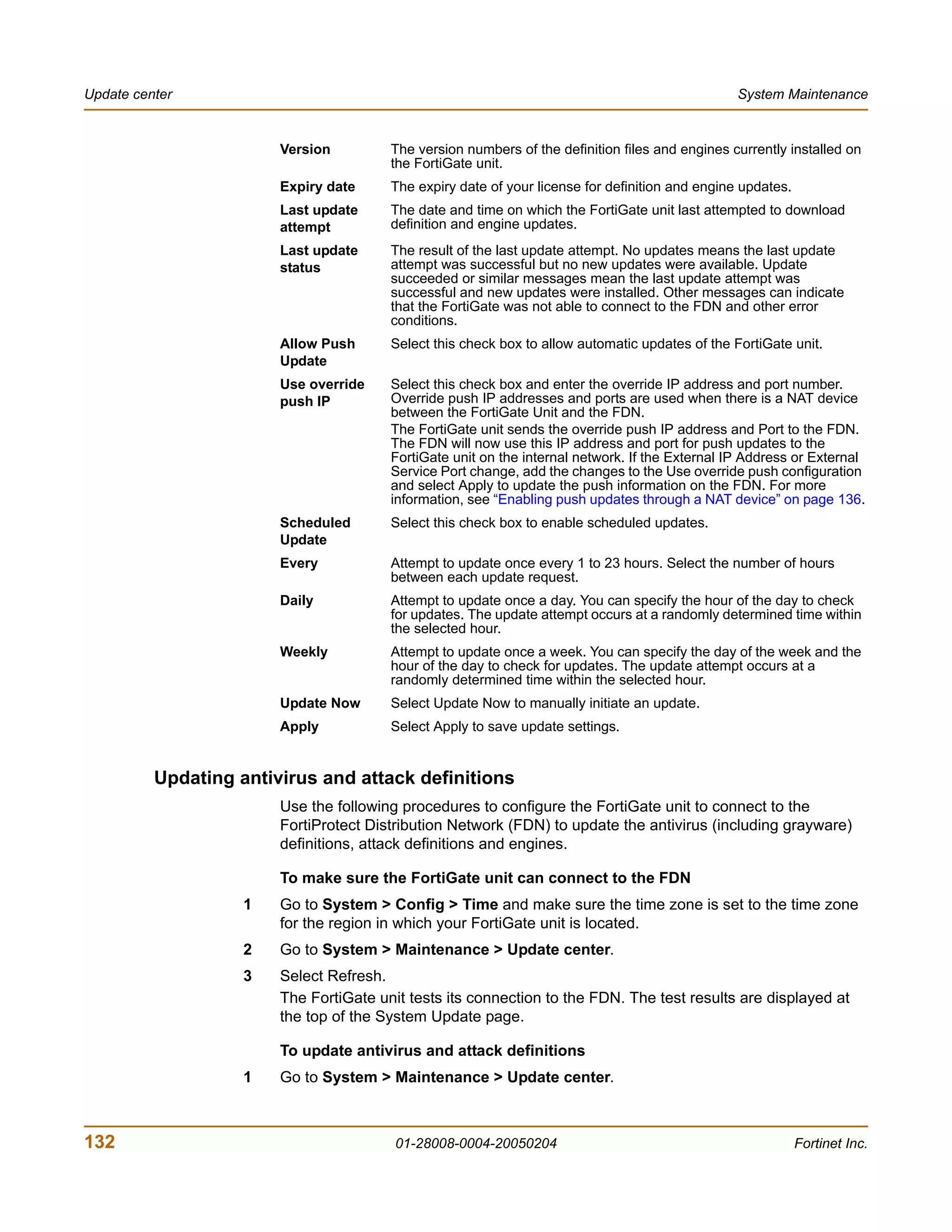Update center                                                                                    System Maintenance


                        Version         The version numbers of the definition files and engines currently installed on
                                        the FortiGate unit.
                        Expiry date     The expiry date of your license for definition and engine updates.
                        Last update     The date and time on which the FortiGate unit last attempted to download
                        attempt         definition and engine updates.
                        Last update     The result of the last update attempt. No updates means the last update
                        status          attempt was successful but no new updates were available. Update
                                        succeeded or similar messages mean the last update attempt was
                                        successful and new updates were installed. Other messages can indicate
                                        that the FortiGate was not able to connect to the FDN and other error
                                        conditions.
                        Allow Push      Select this check box to allow automatic updates of the FortiGate unit.
                        Update
                        Use override    Select this check box and enter the override IP address and port number.
                        push IP         Override push IP addresses and ports are used when there is a NAT device
                                        between the FortiGate Unit and the FDN.
                                        The FortiGate unit sends the override push IP address and Port to the FDN.
                                        The FDN will now use this IP address and port for push updates to the
                                        FortiGate unit on the internal network. If the External IP Address or External
                                        Service Port change, add the changes to the Use override push configuration
                                        and select Apply to update the push information on the FDN. For more
                                        information, see “Enabling push updates through a NAT device” on page 136.
                        Scheduled       Select this check box to enable scheduled updates.
                        Update
                        Every           Attempt to update once every 1 to 23 hours. Select the number of hours
                                        between each update request.
                        Daily           Attempt to update once a day. You can specify the hour of the day to check
                                        for updates. The update attempt occurs at a randomly determined time within
                                        the selected hour.
                        Weekly          Attempt to update once a week. You can specify the day of the week and the
                                        hour of the day to check for updates. The update attempt occurs at a
                                        randomly determined time within the selected hour.
                        Update Now      Select Update Now to manually initiate an update.
                        Apply           Select Apply to save update settings.


          Updating antivirus and attack definitions
                        Use the following procedures to configure the FortiGate unit to connect to the
                        FortiProtect Distribution Network (FDN) to update the antivirus (including grayware)
                        definitions, attack definitions and engines.

                        To make sure the FortiGate unit can connect to the FDN
                    1   Go to System > Config > Time and make sure the time zone is set to the time zone
                        for the region in which your FortiGate unit is located.
                    2   Go to System > Maintenance > Update center.
                    3   Select Refresh.
                        The FortiGate unit tests its connection to the FDN. The test results are displayed at
                        the top of the System Update page.

                        To update antivirus and attack definitions
                    1   Go to System > Maintenance > Update center.



132                                      01-28008-0004-20050204                                              Fortinet Inc.
 