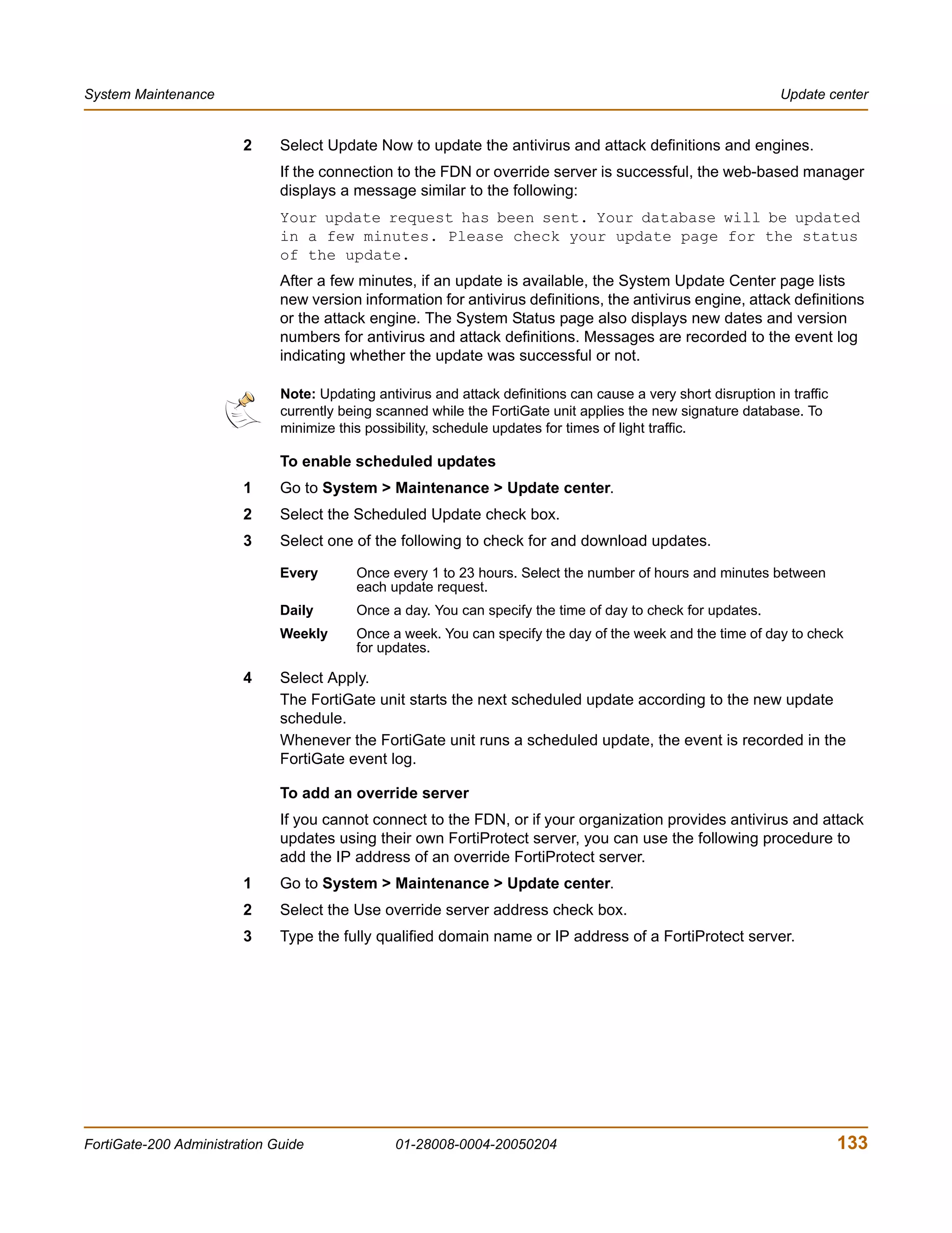 System Maintenance                                                                                               Update center


                        2     Select Update Now to update the antivirus and attack definitions and engines.
                              If the connection to the FDN or override server is successful, the web-based manager
                              displays a message similar to the following:
                              Your update request has been sent. Your database will be updated
                              in a few minutes. Please check your update page for the status
                              of the update.
                              After a few minutes, if an update is available, the System Update Center page lists
                              new version information for antivirus definitions, the antivirus engine, attack definitions
                              or the attack engine. The System Status page also displays new dates and version
                              numbers for antivirus and attack definitions. Messages are recorded to the event log
                              indicating whether the update was successful or not.

                              Note: Updating antivirus and attack definitions can cause a very short disruption in traffic
                              currently being scanned while the FortiGate unit applies the new signature database. To
                              minimize this possibility, schedule updates for times of light traffic.

                              To enable scheduled updates
                        1     Go to System > Maintenance > Update center.
                        2     Select the Scheduled Update check box.
                        3     Select one of the following to check for and download updates.

                              Every       Once every 1 to 23 hours. Select the number of hours and minutes between
                                          each update request.
                              Daily       Once a day. You can specify the time of day to check for updates.
                              Weekly      Once a week. You can specify the day of the week and the time of day to check
                                          for updates.

                        4     Select Apply.
                              The FortiGate unit starts the next scheduled update according to the new update
                              schedule.
                              Whenever the FortiGate unit runs a scheduled update, the event is recorded in the
                              FortiGate event log.

                              To add an override server
                              If you cannot connect to the FDN, or if your organization provides antivirus and attack
                              updates using their own FortiProtect server, you can use the following procedure to
                              add the IP address of an override FortiProtect server.
                        1     Go to System > Maintenance > Update center.
                        2     Select the Use override server address check box.
                        3     Type the fully qualified domain name or IP address of a FortiProtect server.




FortiGate-200 Administration Guide               01-28008-0004-20050204                                                      133
 