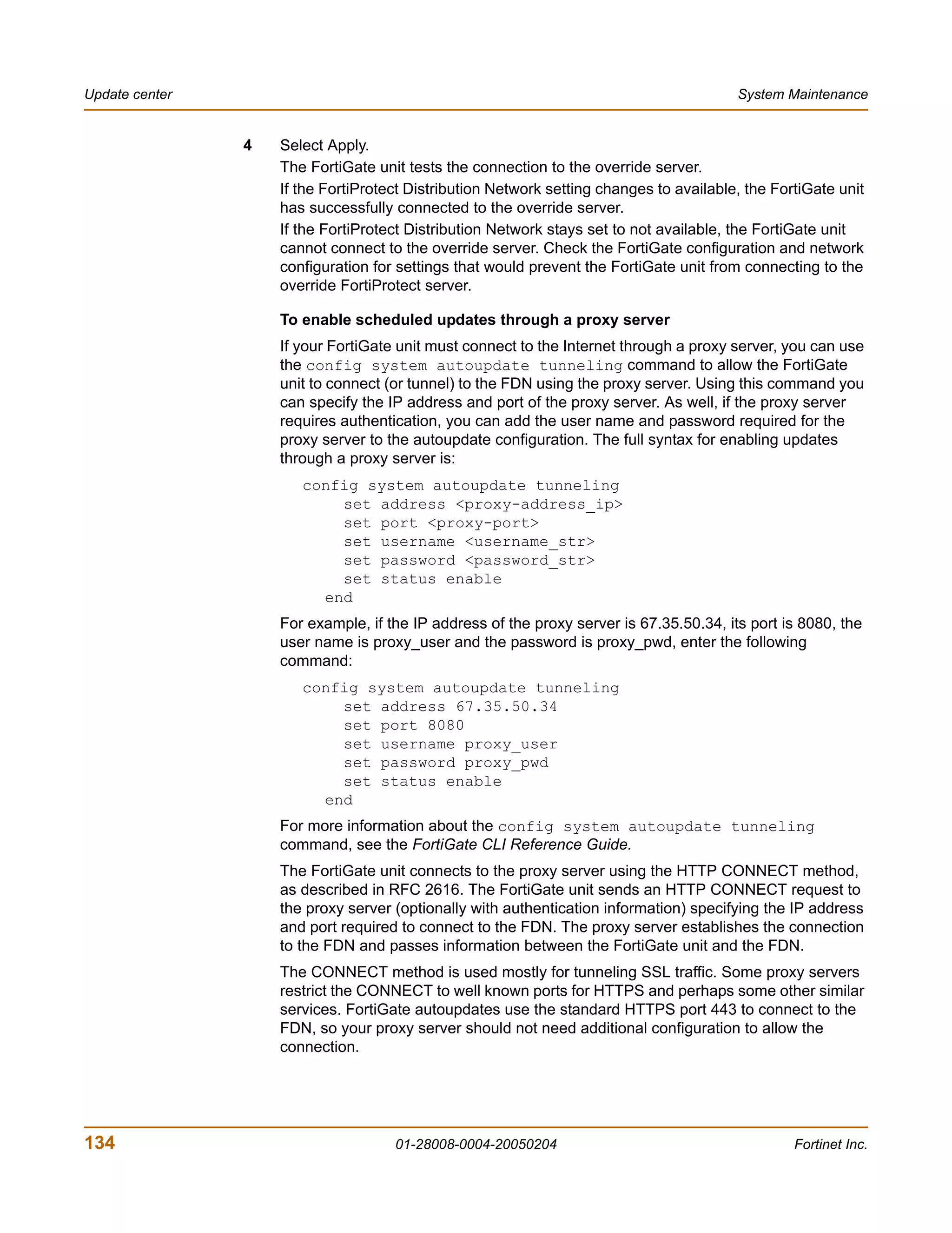 Update center                                                                            System Maintenance


                4   Select Apply.
                    The FortiGate unit tests the connection to the override server.
                    If the FortiProtect Distribution Network setting changes to available, the FortiGate unit
                    has successfully connected to the override server.
                    If the FortiProtect Distribution Network stays set to not available, the FortiGate unit
                    cannot connect to the override server. Check the FortiGate configuration and network
                    configuration for settings that would prevent the FortiGate unit from connecting to the
                    override FortiProtect server.

                    To enable scheduled updates through a proxy server
                    If your FortiGate unit must connect to the Internet through a proxy server, you can use
                    the config system autoupdate tunneling command to allow the FortiGate
                    unit to connect (or tunnel) to the FDN using the proxy server. Using this command you
                    can specify the IP address and port of the proxy server. As well, if the proxy server
                    requires authentication, you can add the user name and password required for the
                    proxy server to the autoupdate configuration. The full syntax for enabling updates
                    through a proxy server is:
                       config system autoupdate tunneling
                           set address <proxy-address_ip>
                           set port <proxy-port>
                           set username <username_str>
                           set password <password_str>
                           set status enable
                         end
                    For example, if the IP address of the proxy server is 67.35.50.34, its port is 8080, the
                    user name is proxy_user and the password is proxy_pwd, enter the following
                    command:
                       config system autoupdate tunneling
                           set address 67.35.50.34
                           set port 8080
                           set username proxy_user
                           set password proxy_pwd
                           set status enable
                         end
                    For more information about the config system autoupdate tunneling
                    command, see the FortiGate CLI Reference Guide.
                    The FortiGate unit connects to the proxy server using the HTTP CONNECT method,
                    as described in RFC 2616. The FortiGate unit sends an HTTP CONNECT request to
                    the proxy server (optionally with authentication information) specifying the IP address
                    and port required to connect to the FDN. The proxy server establishes the connection
                    to the FDN and passes information between the FortiGate unit and the FDN.
                    The CONNECT method is used mostly for tunneling SSL traffic. Some proxy servers
                    restrict the CONNECT to well known ports for HTTPS and perhaps some other similar
                    services. FortiGate autoupdates use the standard HTTPS port 443 to connect to the
                    FDN, so your proxy server should not need additional configuration to allow the
                    connection.




134                                  01-28008-0004-20050204                                       Fortinet Inc.
 