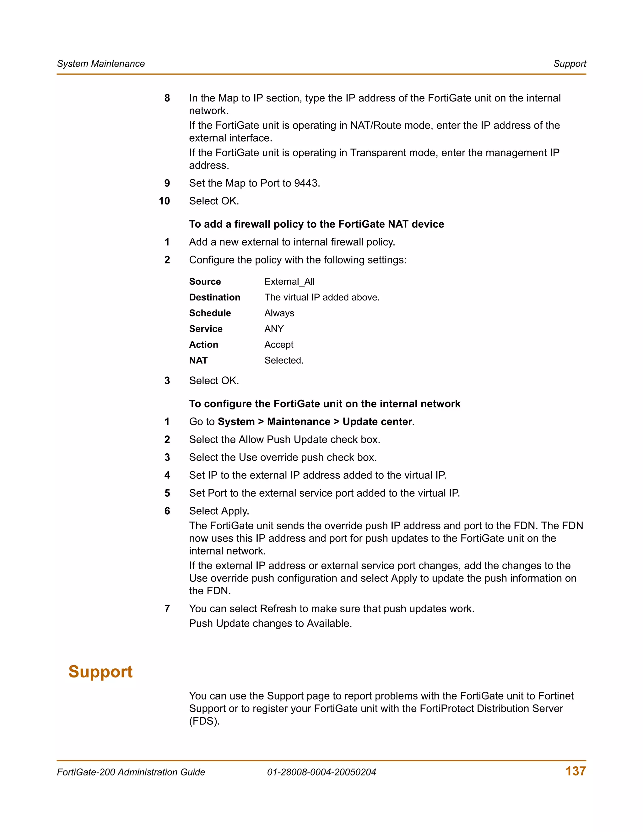 System Maintenance                                                                                             Support


                        8     In the Map to IP section, type the IP address of the FortiGate unit on the internal
                              network.
                              If the FortiGate unit is operating in NAT/Route mode, enter the IP address of the
                              external interface.
                              If the FortiGate unit is operating in Transparent mode, enter the management IP
                              address.
                        9     Set the Map to Port to 9443.
                       10     Select OK.

                              To add a firewall policy to the FortiGate NAT device
                        1     Add a new external to internal firewall policy.
                        2     Configure the policy with the following settings:

                              Source           External_All
                              Destination      The virtual IP added above.
                              Schedule         Always
                              Service          ANY
                              Action           Accept
                              NAT              Selected.

                        3     Select OK.

                              To configure the FortiGate unit on the internal network
                        1     Go to System > Maintenance > Update center.
                        2     Select the Allow Push Update check box.
                        3     Select the Use override push check box.
                        4     Set IP to the external IP address added to the virtual IP.
                        5     Set Port to the external service port added to the virtual IP.
                        6     Select Apply.
                              The FortiGate unit sends the override push IP address and port to the FDN. The FDN
                              now uses this IP address and port for push updates to the FortiGate unit on the
                              internal network.
                              If the external IP address or external service port changes, add the changes to the
                              Use override push configuration and select Apply to update the push information on
                              the FDN.
                        7     You can select Refresh to make sure that push updates work.
                              Push Update changes to Available.



  Support
                              You can use the Support page to report problems with the FortiGate unit to Fortinet
                              Support or to register your FortiGate unit with the FortiProtect Distribution Server
                              (FDS).



FortiGate-200 Administration Guide             01-28008-0004-20050204                                               137
 