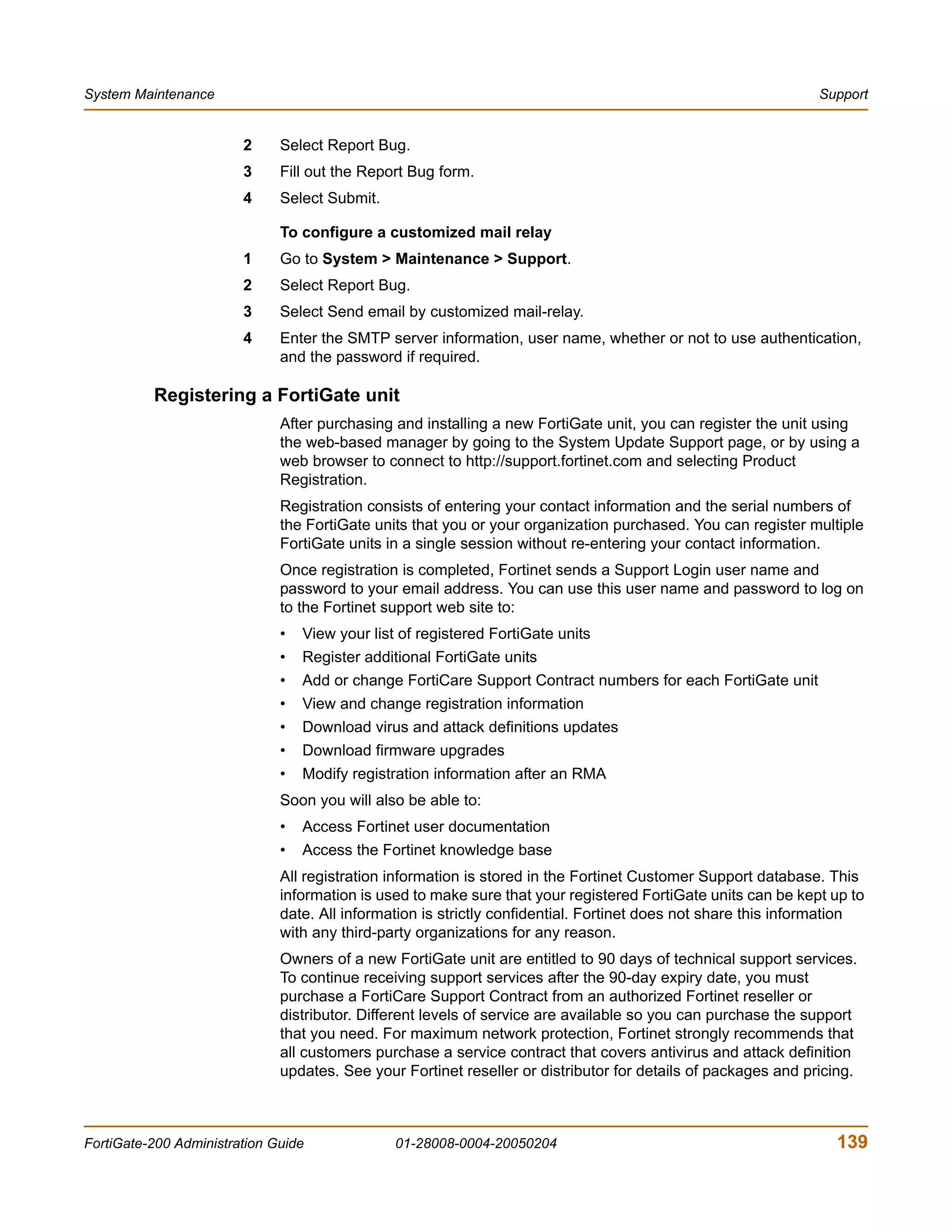 System Maintenance                                                                                             Support


                        2     Select Report Bug.
                        3     Fill out the Report Bug form.
                        4     Select Submit.

                              To configure a customized mail relay
                        1     Go to System > Maintenance > Support.
                        2     Select Report Bug.
                        3     Select Send email by customized mail-relay.
                        4     Enter the SMTP server information, user name, whether or not to use authentication,
                              and the password if required.

          Registering a FortiGate unit
                              After purchasing and installing a new FortiGate unit, you can register the unit using
                              the web-based manager by going to the System Update Support page, or by using a
                              web browser to connect to http://support.fortinet.com and selecting Product
                              Registration.
                              Registration consists of entering your contact information and the serial numbers of
                              the FortiGate units that you or your organization purchased. You can register multiple
                              FortiGate units in a single session without re-entering your contact information.
                              Once registration is completed, Fortinet sends a Support Login user name and
                              password to your email address. You can use this user name and password to log on
                              to the Fortinet support web site to:
                              •   View your list of registered FortiGate units
                              •   Register additional FortiGate units
                              •   Add or change FortiCare Support Contract numbers for each FortiGate unit
                              •   View and change registration information
                              •   Download virus and attack definitions updates
                              •   Download firmware upgrades
                              •   Modify registration information after an RMA
                              Soon you will also be able to:
                              •   Access Fortinet user documentation
                              •   Access the Fortinet knowledge base
                              All registration information is stored in the Fortinet Customer Support database. This
                              information is used to make sure that your registered FortiGate units can be kept up to
                              date. All information is strictly confidential. Fortinet does not share this information
                              with any third-party organizations for any reason.
                              Owners of a new FortiGate unit are entitled to 90 days of technical support services.
                              To continue receiving support services after the 90-day expiry date, you must
                              purchase a FortiCare Support Contract from an authorized Fortinet reseller or
                              distributor. Different levels of service are available so you can purchase the support
                              that you need. For maximum network protection, Fortinet strongly recommends that
                              all customers purchase a service contract that covers antivirus and attack definition
                              updates. See your Fortinet reseller or distributor for details of packages and pricing.



FortiGate-200 Administration Guide              01-28008-0004-20050204                                           139
 
