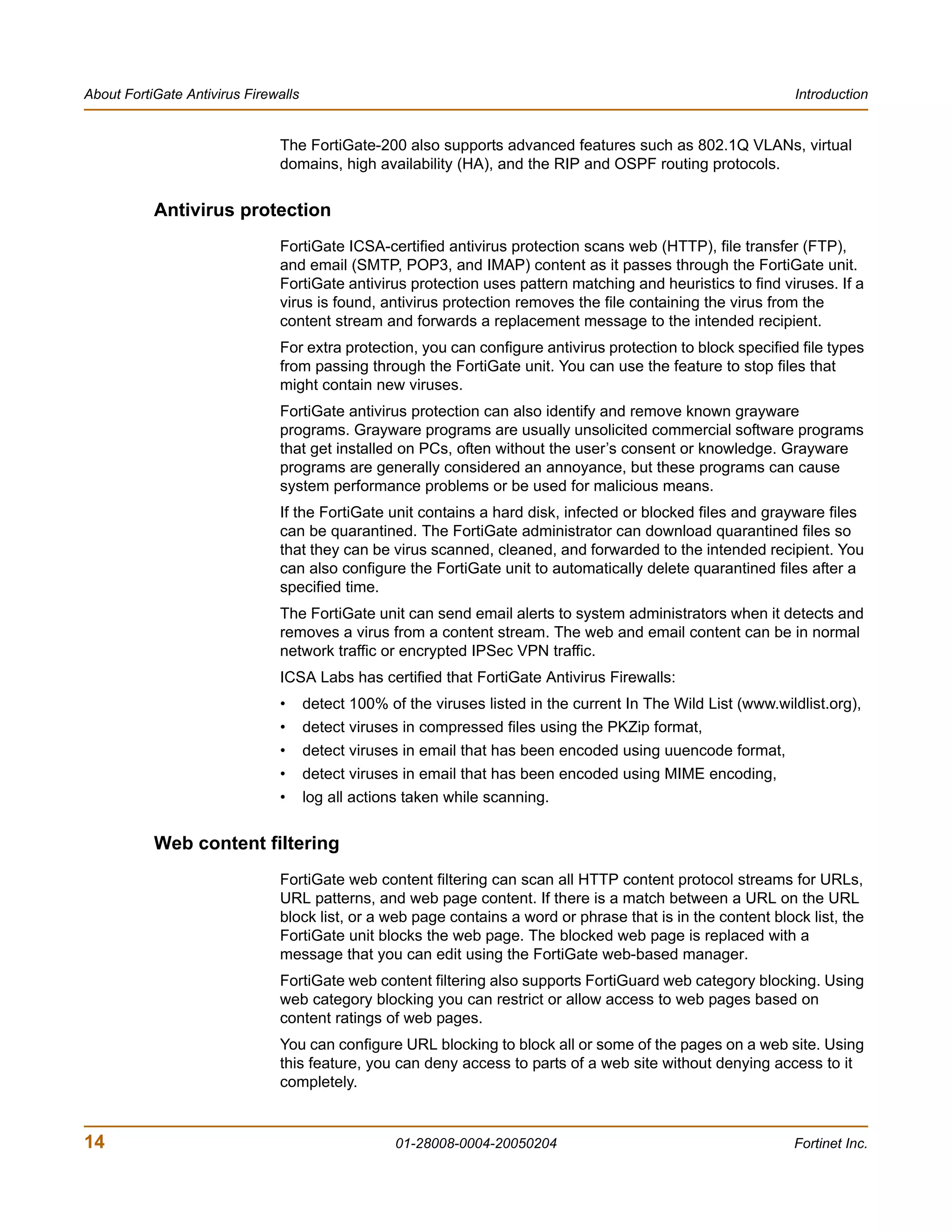 About FortiGate Antivirus Firewalls                                                                             Introduction


                               The FortiGate-200 also supports advanced features such as 802.1Q VLANs, virtual
                               domains, high availability (HA), and the RIP and OSPF routing protocols.


           Antivirus protection
                               FortiGate ICSA-certified antivirus protection scans web (HTTP), file transfer (FTP),
                               and email (SMTP, POP3, and IMAP) content as it passes through the FortiGate unit.
                               FortiGate antivirus protection uses pattern matching and heuristics to find viruses. If a
                               virus is found, antivirus protection removes the file containing the virus from the
                               content stream and forwards a replacement message to the intended recipient.
                               For extra protection, you can configure antivirus protection to block specified file types
                               from passing through the FortiGate unit. You can use the feature to stop files that
                               might contain new viruses.
                               FortiGate antivirus protection can also identify and remove known grayware
                               programs. Grayware programs are usually unsolicited commercial software programs
                               that get installed on PCs, often without the user’s consent or knowledge. Grayware
                               programs are generally considered an annoyance, but these programs can cause
                               system performance problems or be used for malicious means.
                               If the FortiGate unit contains a hard disk, infected or blocked files and grayware files
                               can be quarantined. The FortiGate administrator can download quarantined files so
                               that they can be virus scanned, cleaned, and forwarded to the intended recipient. You
                               can also configure the FortiGate unit to automatically delete quarantined files after a
                               specified time.
                               The FortiGate unit can send email alerts to system administrators when it detects and
                               removes a virus from a content stream. The web and email content can be in normal
                               network traffic or encrypted IPSec VPN traffic.
                               ICSA Labs has certified that FortiGate Antivirus Firewalls:
                               •      detect 100% of the viruses listed in the current In The Wild List (www.wildlist.org),
                               •      detect viruses in compressed files using the PKZip format,
                               •      detect viruses in email that has been encoded using uuencode format,
                               •      detect viruses in email that has been encoded using MIME encoding,
                               •      log all actions taken while scanning.


           Web content filtering
                               FortiGate web content filtering can scan all HTTP content protocol streams for URLs,
                               URL patterns, and web page content. If there is a match between a URL on the URL
                               block list, or a web page contains a word or phrase that is in the content block list, the
                               FortiGate unit blocks the web page. The blocked web page is replaced with a
                               message that you can edit using the FortiGate web-based manager.
                               FortiGate web content filtering also supports FortiGuard web category blocking. Using
                               web category blocking you can restrict or allow access to web pages based on
                               content ratings of web pages.
                               You can configure URL blocking to block all or some of the pages on a web site. Using
                               this feature, you can deny access to parts of a web site without denying access to it
                               completely.


14                                                  01-28008-0004-20050204                                      Fortinet Inc.
 