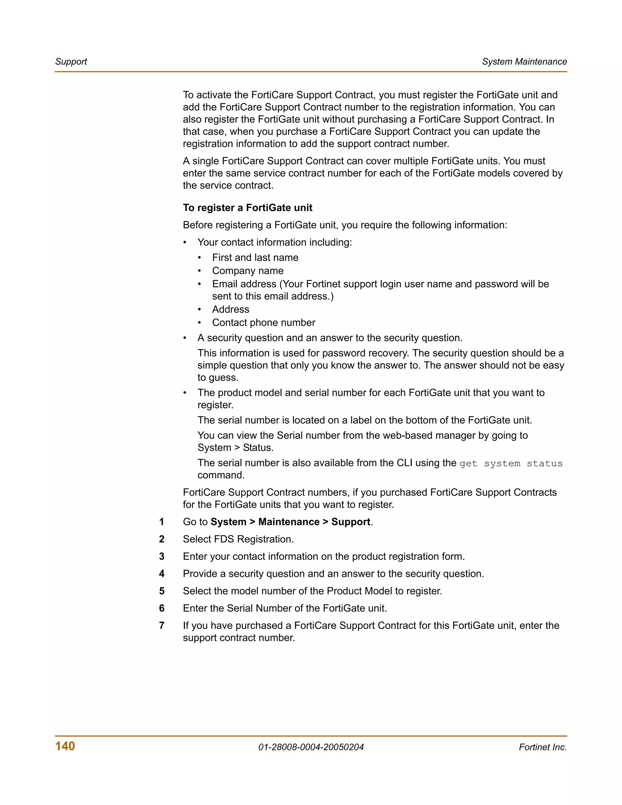 Support                                                                            System Maintenance


              To activate the FortiCare Support Contract, you must register the FortiGate unit and
              add the FortiCare Support Contract number to the registration information. You can
              also register the FortiGate unit without purchasing a FortiCare Support Contract. In
              that case, when you purchase a FortiCare Support Contract you can update the
              registration information to add the support contract number.
              A single FortiCare Support Contract can cover multiple FortiGate units. You must
              enter the same service contract number for each of the FortiGate models covered by
              the service contract.

              To register a FortiGate unit
              Before registering a FortiGate unit, you require the following information:
              •   Your contact information including:
                  •   First and last name
                  •   Company name
                  •   Email address (Your Fortinet support login user name and password will be
                      sent to this email address.)
                  •   Address
                  •   Contact phone number
              •   A security question and an answer to the security question.
                  This information is used for password recovery. The security question should be a
                  simple question that only you know the answer to. The answer should not be easy
                  to guess.
              •   The product model and serial number for each FortiGate unit that you want to
                  register.
                  The serial number is located on a label on the bottom of the FortiGate unit.
                  You can view the Serial number from the web-based manager by going to
                  System > Status.
                  The serial number is also available from the CLI using the get system status
                  command.
              FortiCare Support Contract numbers, if you purchased FortiCare Support Contracts
              for the FortiGate units that you want to register.
          1   Go to System > Maintenance > Support.
          2   Select FDS Registration.
          3   Enter your contact information on the product registration form.
          4   Provide a security question and an answer to the security question.
          5   Select the model number of the Product Model to register.
          6   Enter the Serial Number of the FortiGate unit.
          7   If you have purchased a FortiCare Support Contract for this FortiGate unit, enter the
              support contract number.




140                            01-28008-0004-20050204                                       Fortinet Inc.
 