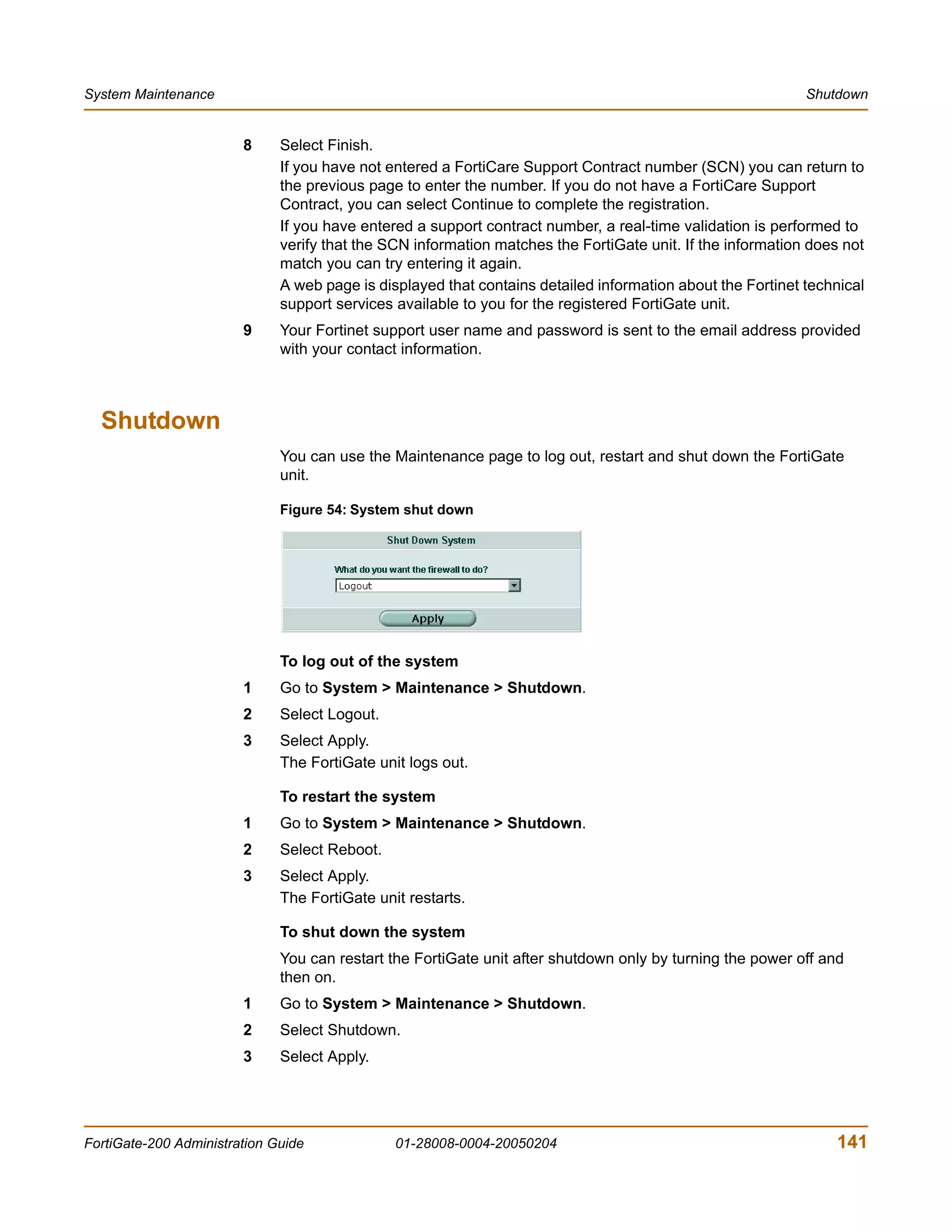 System Maintenance                                                                                          Shutdown


                        8     Select Finish.
                              If you have not entered a FortiCare Support Contract number (SCN) you can return to
                              the previous page to enter the number. If you do not have a FortiCare Support
                              Contract, you can select Continue to complete the registration.
                              If you have entered a support contract number, a real-time validation is performed to
                              verify that the SCN information matches the FortiGate unit. If the information does not
                              match you can try entering it again.
                              A web page is displayed that contains detailed information about the Fortinet technical
                              support services available to you for the registered FortiGate unit.
                        9     Your Fortinet support user name and password is sent to the email address provided
                              with your contact information.



  Shutdown
                              You can use the Maintenance page to log out, restart and shut down the FortiGate
                              unit.

                              Figure 54: System shut down




                              To log out of the system
                        1     Go to System > Maintenance > Shutdown.
                        2     Select Logout.
                        3     Select Apply.
                              The FortiGate unit logs out.

                              To restart the system
                        1     Go to System > Maintenance > Shutdown.
                        2     Select Reboot.
                        3     Select Apply.
                              The FortiGate unit restarts.

                              To shut down the system
                              You can restart the FortiGate unit after shutdown only by turning the power off and
                              then on.
                        1     Go to System > Maintenance > Shutdown.
                        2     Select Shutdown.
                        3     Select Apply.




FortiGate-200 Administration Guide             01-28008-0004-20050204                                           141
 