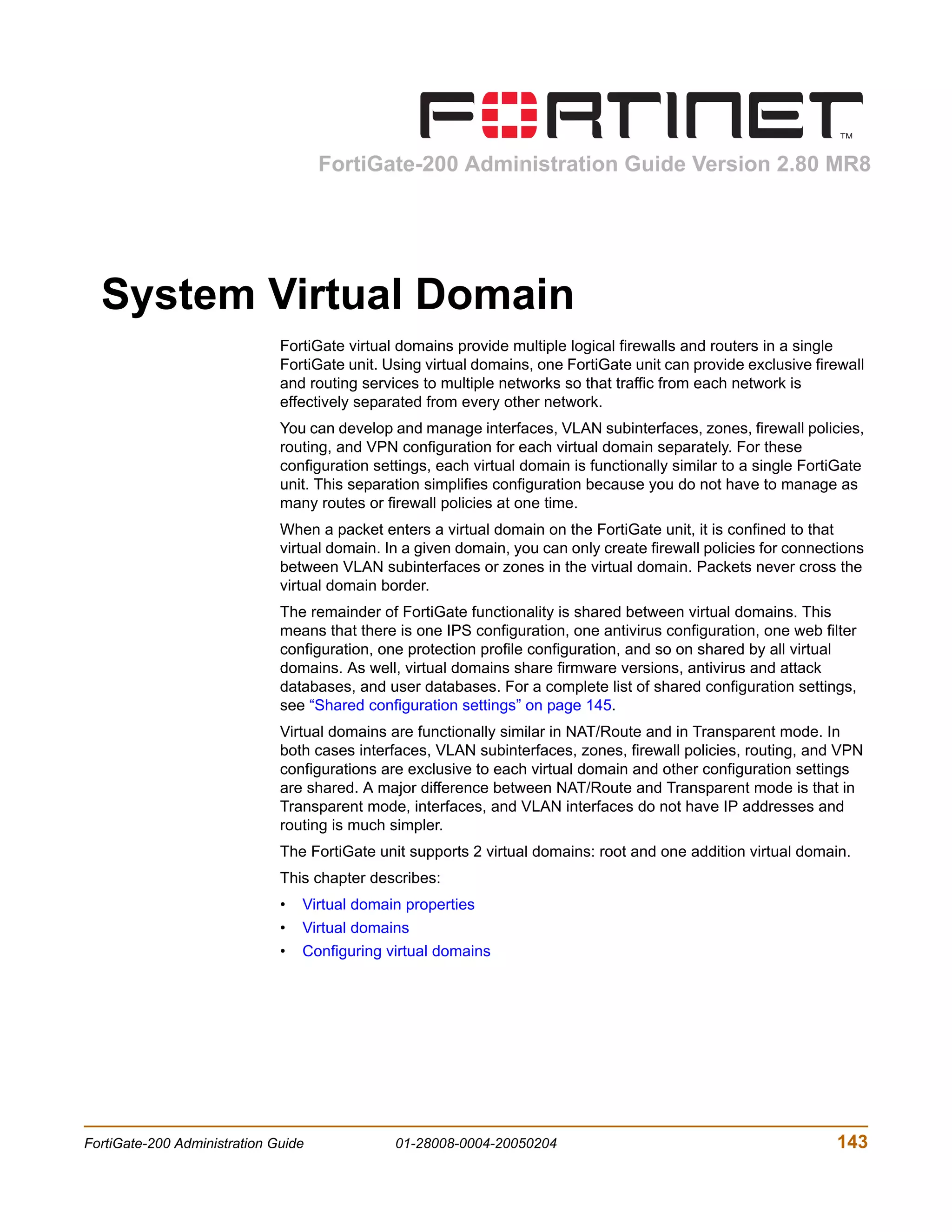 FortiGate-200 Administration Guide Version 2.80 MR8




  System Virtual Domain
                              FortiGate virtual domains provide multiple logical firewalls and routers in a single
                              FortiGate unit. Using virtual domains, one FortiGate unit can provide exclusive firewall
                              and routing services to multiple networks so that traffic from each network is
                              effectively separated from every other network.
                              You can develop and manage interfaces, VLAN subinterfaces, zones, firewall policies,
                              routing, and VPN configuration for each virtual domain separately. For these
                              configuration settings, each virtual domain is functionally similar to a single FortiGate
                              unit. This separation simplifies configuration because you do not have to manage as
                              many routes or firewall policies at one time.
                              When a packet enters a virtual domain on the FortiGate unit, it is confined to that
                              virtual domain. In a given domain, you can only create firewall policies for connections
                              between VLAN subinterfaces or zones in the virtual domain. Packets never cross the
                              virtual domain border.
                              The remainder of FortiGate functionality is shared between virtual domains. This
                              means that there is one IPS configuration, one antivirus configuration, one web filter
                              configuration, one protection profile configuration, and so on shared by all virtual
                              domains. As well, virtual domains share firmware versions, antivirus and attack
                              databases, and user databases. For a complete list of shared configuration settings,
                              see “Shared configuration settings” on page 145.
                              Virtual domains are functionally similar in NAT/Route and in Transparent mode. In
                              both cases interfaces, VLAN subinterfaces, zones, firewall policies, routing, and VPN
                              configurations are exclusive to each virtual domain and other configuration settings
                              are shared. A major difference between NAT/Route and Transparent mode is that in
                              Transparent mode, interfaces, and VLAN interfaces do not have IP addresses and
                              routing is much simpler.
                              The FortiGate unit supports 2 virtual domains: root and one addition virtual domain.
                              This chapter describes:
                              •   Virtual domain properties
                              •   Virtual domains
                              •   Configuring virtual domains




FortiGate-200 Administration Guide             01-28008-0004-20050204                                             143
 