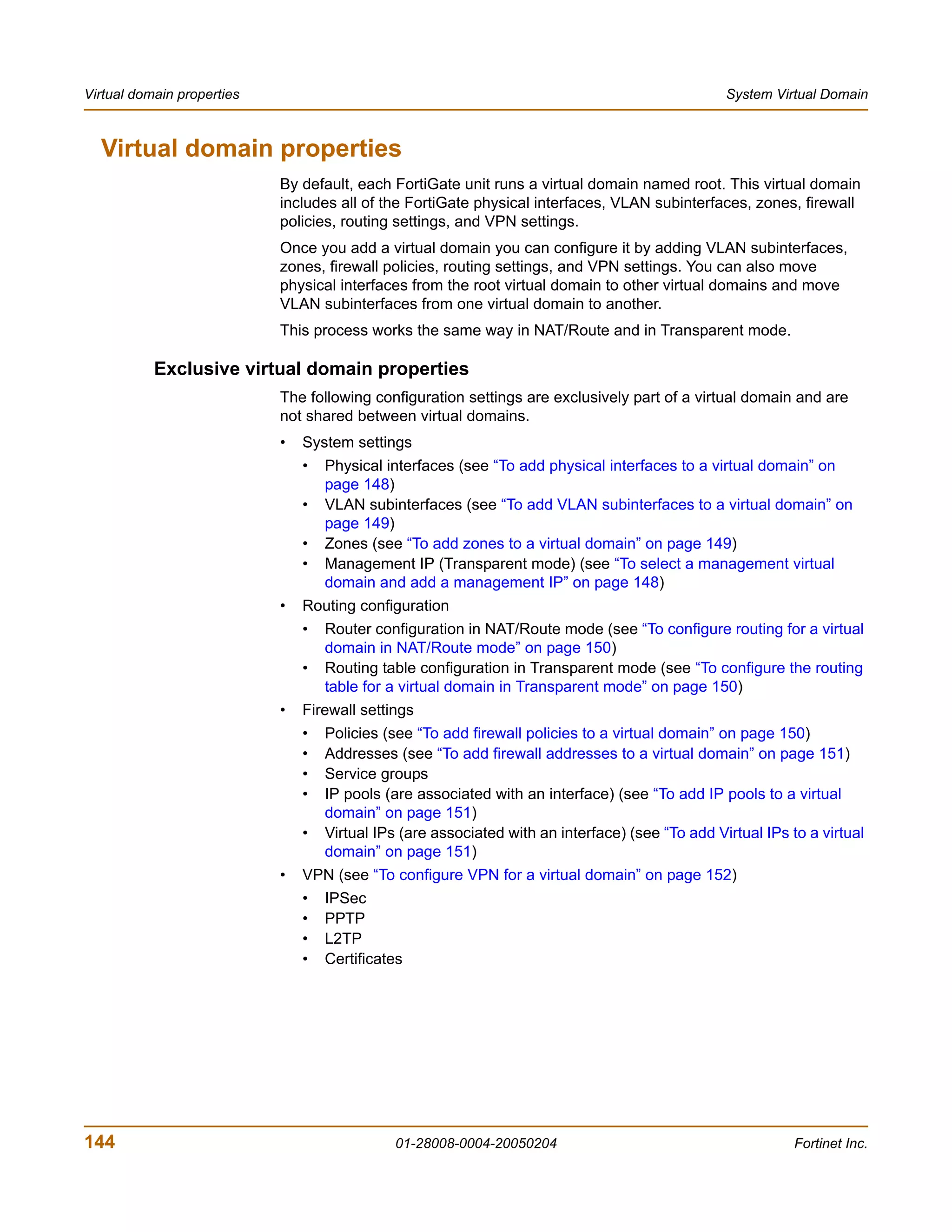 Virtual domain properties                                                                         System Virtual Domain



  Virtual domain properties
                            By default, each FortiGate unit runs a virtual domain named root. This virtual domain
                            includes all of the FortiGate physical interfaces, VLAN subinterfaces, zones, firewall
                            policies, routing settings, and VPN settings.
                            Once you add a virtual domain you can configure it by adding VLAN subinterfaces,
                            zones, firewall policies, routing settings, and VPN settings. You can also move
                            physical interfaces from the root virtual domain to other virtual domains and move
                            VLAN subinterfaces from one virtual domain to another.
                            This process works the same way in NAT/Route and in Transparent mode.

           Exclusive virtual domain properties
                            The following configuration settings are exclusively part of a virtual domain and are
                            not shared between virtual domains.
                            •   System settings
                                •   Physical interfaces (see “To add physical interfaces to a virtual domain” on
                                    page 148)
                                •   VLAN subinterfaces (see “To add VLAN subinterfaces to a virtual domain” on
                                    page 149)
                                •   Zones (see “To add zones to a virtual domain” on page 149)
                                •   Management IP (Transparent mode) (see “To select a management virtual
                                    domain and add a management IP” on page 148)
                            •   Routing configuration
                                •   Router configuration in NAT/Route mode (see “To configure routing for a virtual
                                    domain in NAT/Route mode” on page 150)
                                •   Routing table configuration in Transparent mode (see “To configure the routing
                                    table for a virtual domain in Transparent mode” on page 150)
                            •   Firewall settings
                                •   Policies (see “To add firewall policies to a virtual domain” on page 150)
                                •   Addresses (see “To add firewall addresses to a virtual domain” on page 151)
                                •   Service groups
                                •   IP pools (are associated with an interface) (see “To add IP pools to a virtual
                                    domain” on page 151)
                                •   Virtual IPs (are associated with an interface) (see “To add Virtual IPs to a virtual
                                    domain” on page 151)
                            •   VPN (see “To configure VPN for a virtual domain” on page 152)
                                •   IPSec
                                •   PPTP
                                •   L2TP
                                •   Certificates




144                                           01-28008-0004-20050204                                         Fortinet Inc.
 