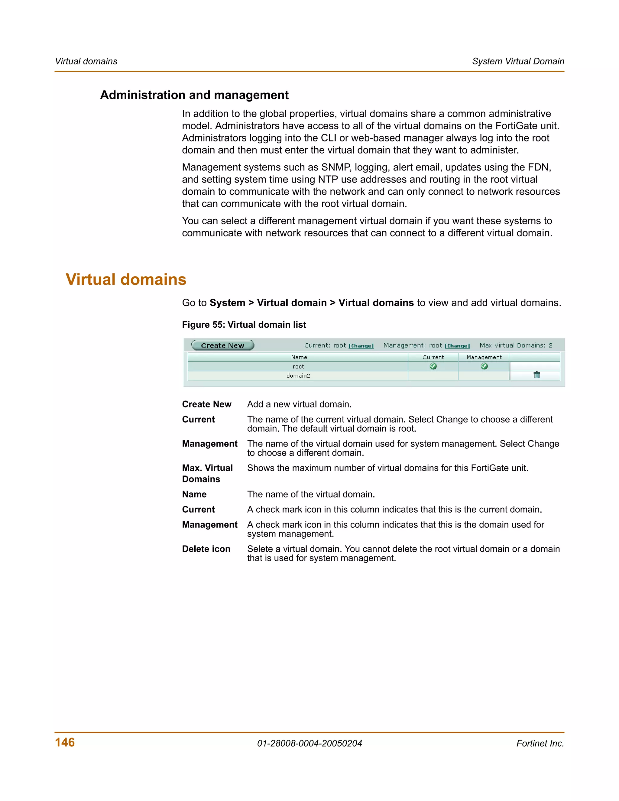 Virtual domains                                                                               System Virtual Domain


          Administration and management
                      In addition to the global properties, virtual domains share a common administrative
                      model. Administrators have access to all of the virtual domains on the FortiGate unit.
                      Administrators logging into the CLI or web-based manager always log into the root
                      domain and then must enter the virtual domain that they want to administer.
                      Management systems such as SNMP, logging, alert email, updates using the FDN,
                      and setting system time using NTP use addresses and routing in the root virtual
                      domain to communicate with the network and can only connect to network resources
                      that can communicate with the root virtual domain.
                      You can select a different management virtual domain if you want these systems to
                      communicate with network resources that can connect to a different virtual domain.



  Virtual domains
                      Go to System > Virtual domain > Virtual domains to view and add virtual domains.

                      Figure 55: Virtual domain list




                      Create New     Add a new virtual domain.
                      Current        The name of the current virtual domain. Select Change to choose a different
                                     domain. The default virtual domain is root.
                      Management     The name of the virtual domain used for system management. Select Change
                                     to choose a different domain.
                      Max. Virtual   Shows the maximum number of virtual domains for this FortiGate unit.
                      Domains
                      Name           The name of the virtual domain.
                      Current        A check mark icon in this column indicates that this is the current domain.
                      Management     A check mark icon in this column indicates that this is the domain used for
                                     system management.
                      Delete icon    Selete a virtual domain. You cannot delete the root virtual domain or a domain
                                     that is used for system management.




146                                     01-28008-0004-20050204                                           Fortinet Inc.
 