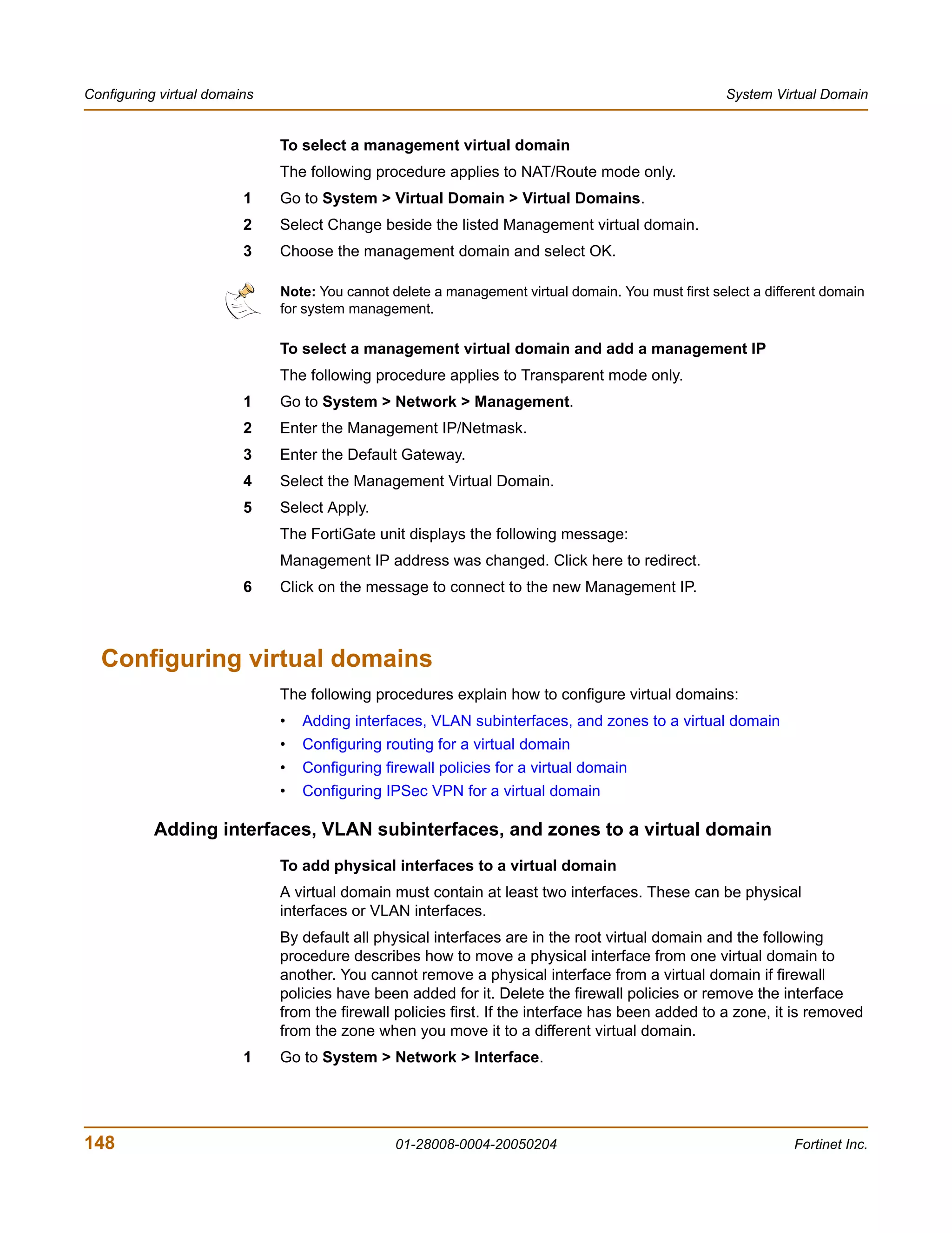 Configuring virtual domains                                                                         System Virtual Domain


                              To select a management virtual domain
                              The following procedure applies to NAT/Route mode only.
                         1    Go to System > Virtual Domain > Virtual Domains.
                         2    Select Change beside the listed Management virtual domain.
                         3    Choose the management domain and select OK.

                              Note: You cannot delete a management virtual domain. You must first select a different domain
                              for system management.

                              To select a management virtual domain and add a management IP
                              The following procedure applies to Transparent mode only.
                         1    Go to System > Network > Management.
                         2    Enter the Management IP/Netmask.
                         3    Enter the Default Gateway.
                         4    Select the Management Virtual Domain.
                         5    Select Apply.
                              The FortiGate unit displays the following message:
                              Management IP address was changed. Click here to redirect.
                         6    Click on the message to connect to the new Management IP.



  Configuring virtual domains
                              The following procedures explain how to configure virtual domains:
                              •   Adding interfaces, VLAN subinterfaces, and zones to a virtual domain
                              •   Configuring routing for a virtual domain
                              •   Configuring firewall policies for a virtual domain
                              •   Configuring IPSec VPN for a virtual domain

           Adding interfaces, VLAN subinterfaces, and zones to a virtual domain
                              To add physical interfaces to a virtual domain
                              A virtual domain must contain at least two interfaces. These can be physical
                              interfaces or VLAN interfaces.
                              By default all physical interfaces are in the root virtual domain and the following
                              procedure describes how to move a physical interface from one virtual domain to
                              another. You cannot remove a physical interface from a virtual domain if firewall
                              policies have been added for it. Delete the firewall policies or remove the interface
                              from the firewall policies first. If the interface has been added to a zone, it is removed
                              from the zone when you move it to a different virtual domain.
                         1    Go to System > Network > Interface.




148                                             01-28008-0004-20050204                                         Fortinet Inc.
 