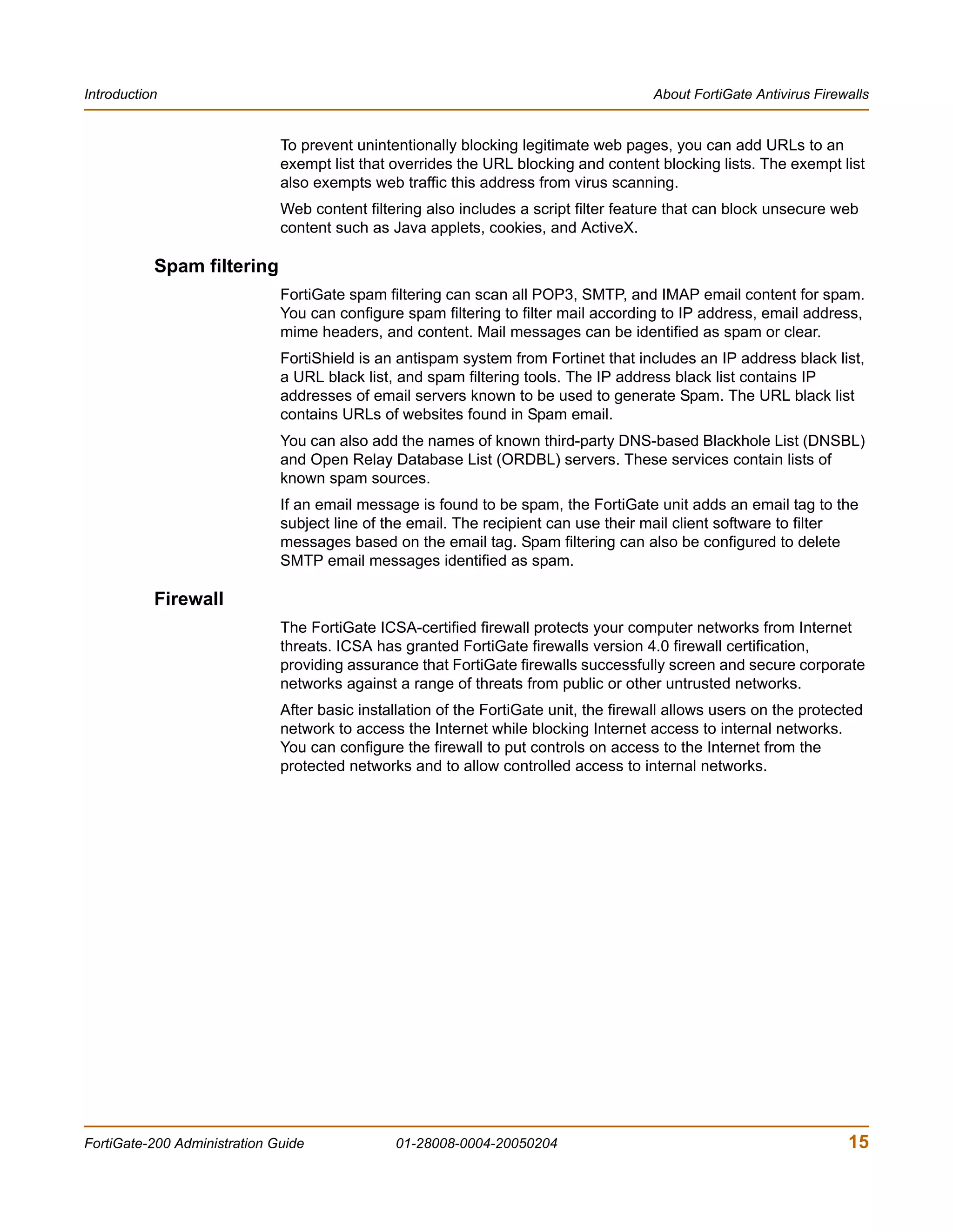 Introduction                                                                           About FortiGate Antivirus Firewalls


                              To prevent unintentionally blocking legitimate web pages, you can add URLs to an
                              exempt list that overrides the URL blocking and content blocking lists. The exempt list
                              also exempts web traffic this address from virus scanning.
                              Web content filtering also includes a script filter feature that can block unsecure web
                              content such as Java applets, cookies, and ActiveX.

           Spam filtering
                              FortiGate spam filtering can scan all POP3, SMTP, and IMAP email content for spam.
                              You can configure spam filtering to filter mail according to IP address, email address,
                              mime headers, and content. Mail messages can be identified as spam or clear.
                              FortiShield is an antispam system from Fortinet that includes an IP address black list,
                              a URL black list, and spam filtering tools. The IP address black list contains IP
                              addresses of email servers known to be used to generate Spam. The URL black list
                              contains URLs of websites found in Spam email.
                              You can also add the names of known third-party DNS-based Blackhole List (DNSBL)
                              and Open Relay Database List (ORDBL) servers. These services contain lists of
                              known spam sources.
                              If an email message is found to be spam, the FortiGate unit adds an email tag to the
                              subject line of the email. The recipient can use their mail client software to filter
                              messages based on the email tag. Spam filtering can also be configured to delete
                              SMTP email messages identified as spam.

           Firewall
                              The FortiGate ICSA-certified firewall protects your computer networks from Internet
                              threats. ICSA has granted FortiGate firewalls version 4.0 firewall certification,
                              providing assurance that FortiGate firewalls successfully screen and secure corporate
                              networks against a range of threats from public or other untrusted networks.
                              After basic installation of the FortiGate unit, the firewall allows users on the protected
                              network to access the Internet while blocking Internet access to internal networks.
                              You can configure the firewall to put controls on access to the Internet from the
                              protected networks and to allow controlled access to internal networks.




FortiGate-200 Administration Guide             01-28008-0004-20050204                                                 15
 
