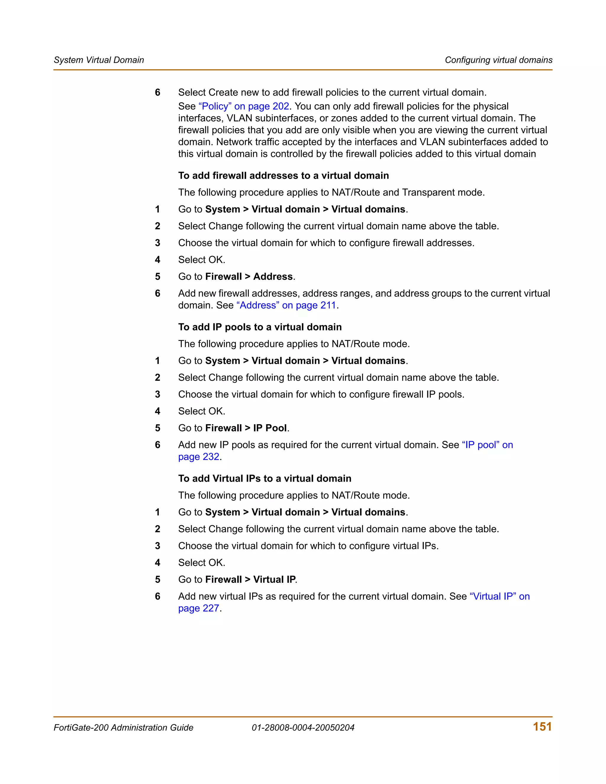 System Virtual Domain                                                                         Configuring virtual domains


                        6     Select Create new to add firewall policies to the current virtual domain.
                              See “Policy” on page 202. You can only add firewall policies for the physical
                              interfaces, VLAN subinterfaces, or zones added to the current virtual domain. The
                              firewall policies that you add are only visible when you are viewing the current virtual
                              domain. Network traffic accepted by the interfaces and VLAN subinterfaces added to
                              this virtual domain is controlled by the firewall policies added to this virtual domain

                              To add firewall addresses to a virtual domain
                              The following procedure applies to NAT/Route and Transparent mode.
                        1     Go to System > Virtual domain > Virtual domains.
                        2     Select Change following the current virtual domain name above the table.
                        3     Choose the virtual domain for which to configure firewall addresses.
                        4     Select OK.
                        5     Go to Firewall > Address.
                        6     Add new firewall addresses, address ranges, and address groups to the current virtual
                              domain. See “Address” on page 211.

                              To add IP pools to a virtual domain
                              The following procedure applies to NAT/Route mode.
                        1     Go to System > Virtual domain > Virtual domains.
                        2     Select Change following the current virtual domain name above the table.
                        3     Choose the virtual domain for which to configure firewall IP pools.
                        4     Select OK.
                        5     Go to Firewall > IP Pool.
                        6     Add new IP pools as required for the current virtual domain. See “IP pool” on
                              page 232.

                              To add Virtual IPs to a virtual domain
                              The following procedure applies to NAT/Route mode.
                        1     Go to System > Virtual domain > Virtual domains.
                        2     Select Change following the current virtual domain name above the table.
                        3     Choose the virtual domain for which to configure virtual IPs.
                        4     Select OK.
                        5     Go to Firewall > Virtual IP.
                        6     Add new virtual IPs as required for the current virtual domain. See “Virtual IP” on
                              page 227.




FortiGate-200 Administration Guide             01-28008-0004-20050204                                               151
 