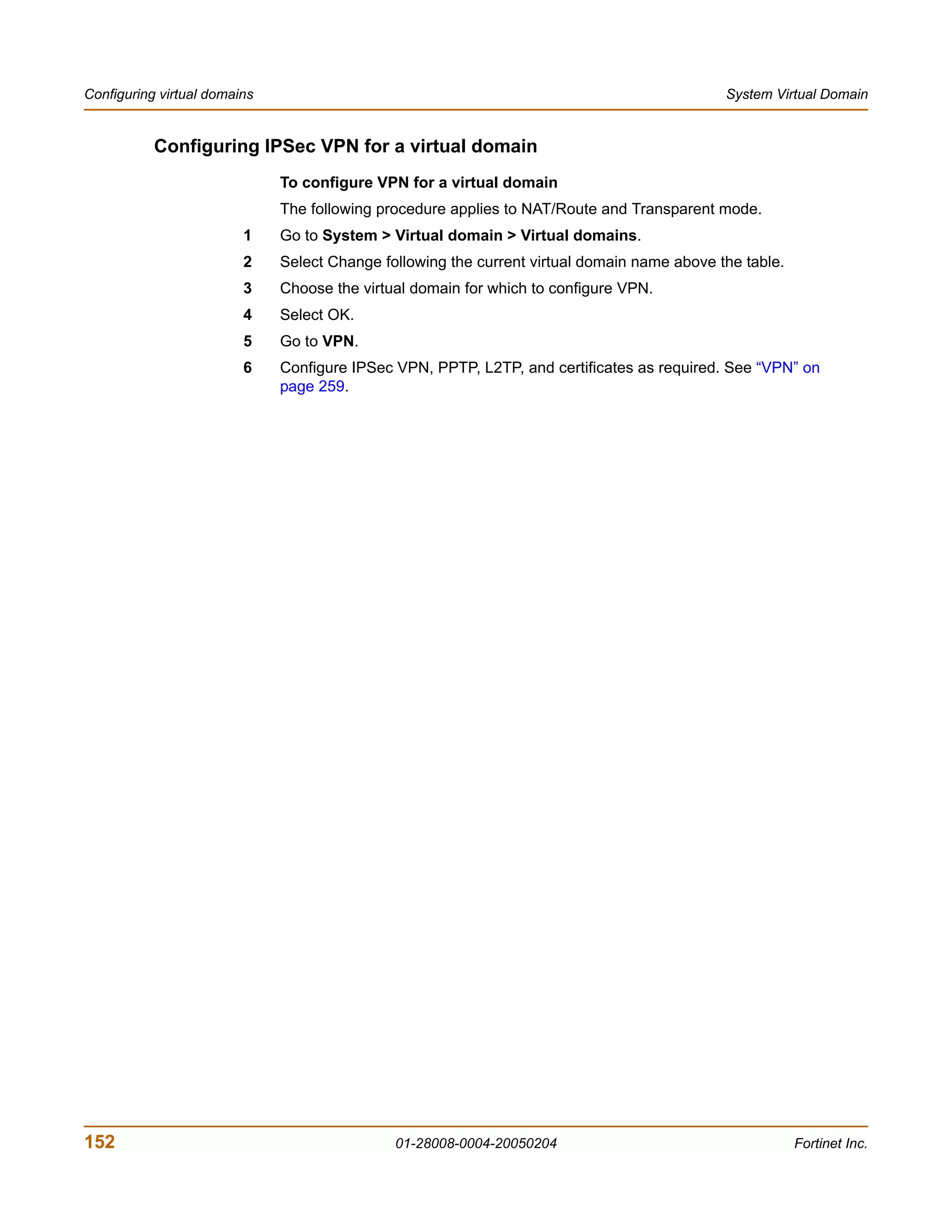 Configuring virtual domains                                                                  System Virtual Domain


           Configuring IPSec VPN for a virtual domain
                              To configure VPN for a virtual domain
                              The following procedure applies to NAT/Route and Transparent mode.
                         1    Go to System > Virtual domain > Virtual domains.
                         2    Select Change following the current virtual domain name above the table.
                         3    Choose the virtual domain for which to configure VPN.
                         4    Select OK.
                         5    Go to VPN.
                         6    Configure IPSec VPN, PPTP, L2TP, and certificates as required. See “VPN” on
                              page 259.




152                                           01-28008-0004-20050204                                     Fortinet Inc.
 