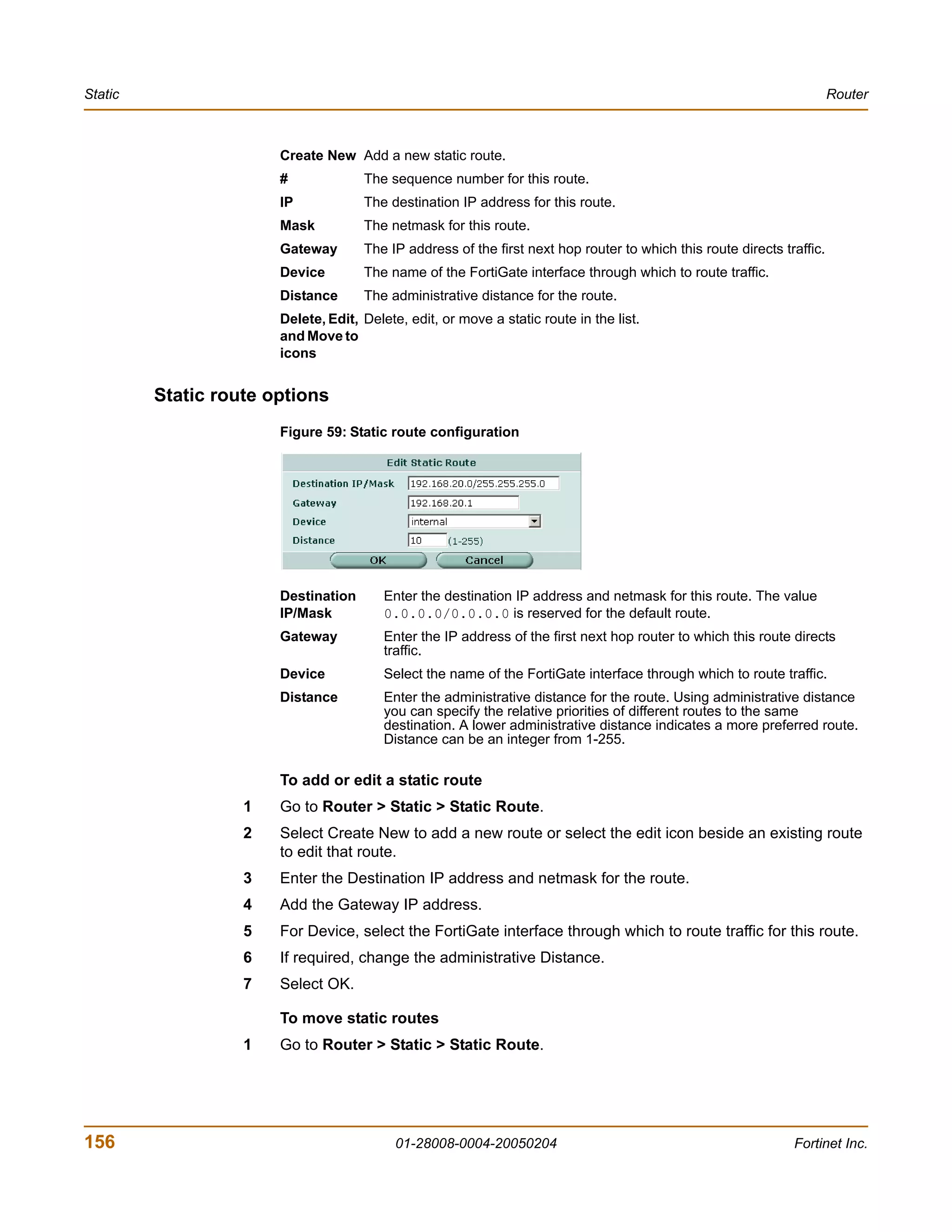 Static                                                                                                                  Router



                       Create New Add a new static route.
                       #             The sequence number for this route.
                       IP            The destination IP address for this route.
                       Mask          The netmask for this route.
                       Gateway       The IP address of the first next hop router to which this route directs traffic.
                       Device        The name of the FortiGate interface through which to route traffic.
                       Distance      The administrative distance for the route.
                       Delete, Edit, Delete, edit, or move a static route in the list.
                       and Move to
                       icons


         Static route options
                       Figure 59: Static route configuration




                       Destination       Enter the destination IP address and netmask for this route. The value
                       IP/Mask           0.0.0.0/0.0.0.0 is reserved for the default route.
                       Gateway           Enter the IP address of the first next hop router to which this route directs
                                         traffic.
                       Device            Select the name of the FortiGate interface through which to route traffic.
                       Distance          Enter the administrative distance for the route. Using administrative distance
                                         you can specify the relative priorities of different routes to the same
                                         destination. A lower administrative distance indicates a more preferred route.
                                         Distance can be an integer from 1-255.

                       To add or edit a static route
                   1   Go to Router > Static > Static Route.
                   2   Select Create New to add a new route or select the edit icon beside an existing route
                       to edit that route.
                   3   Enter the Destination IP address and netmask for the route.
                   4   Add the Gateway IP address.
                   5   For Device, select the FortiGate interface through which to route traffic for this route.
                   6   If required, change the administrative Distance.
                   7   Select OK.

                       To move static routes
                   1   Go to Router > Static > Static Route.




156                                        01-28008-0004-20050204                                              Fortinet Inc.
 