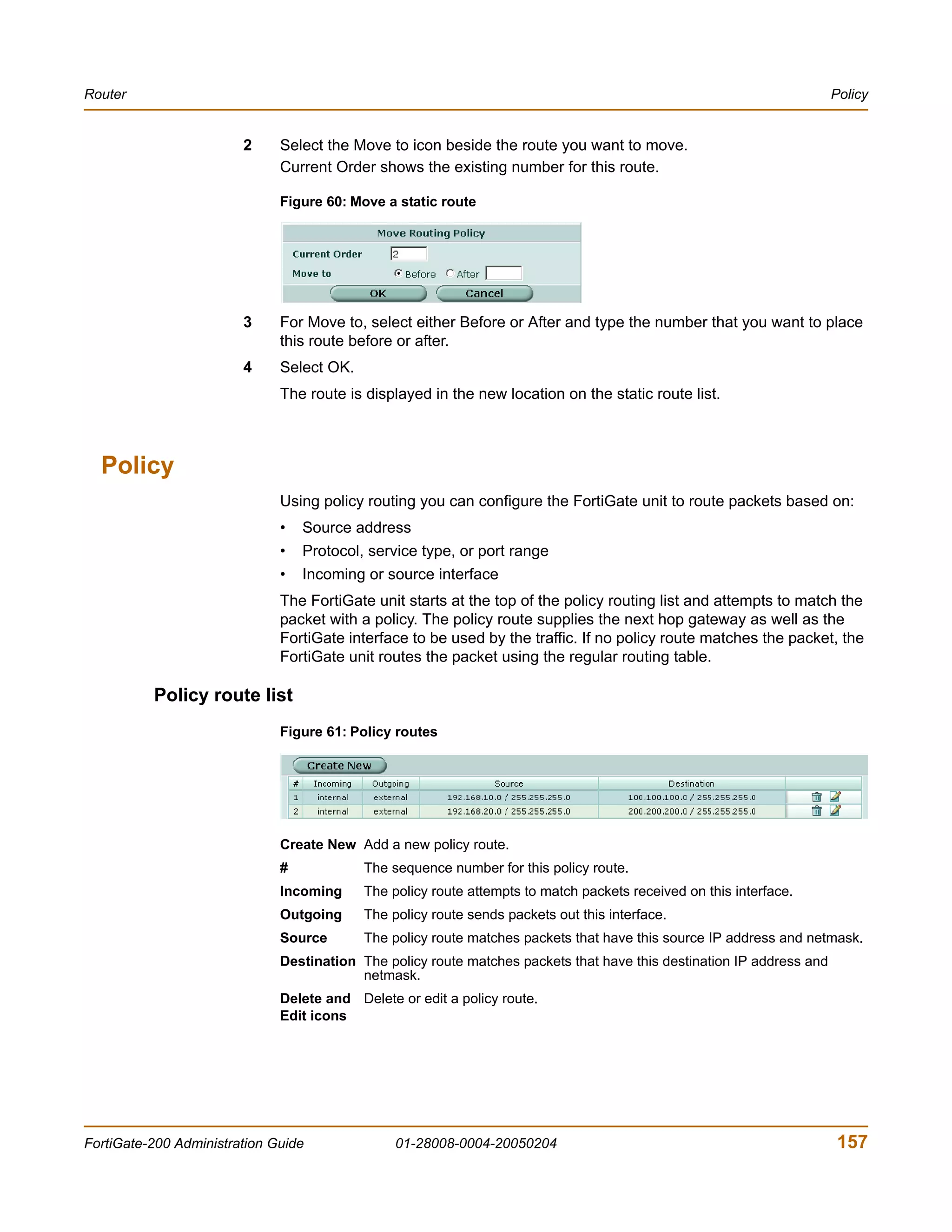 Router                                                                                                                 Policy


                        2     Select the Move to icon beside the route you want to move.
                              Current Order shows the existing number for this route.

                              Figure 60: Move a static route




                        3     For Move to, select either Before or After and type the number that you want to place
                              this route before or after.
                        4     Select OK.
                              The route is displayed in the new location on the static route list.



  Policy
                              Using policy routing you can configure the FortiGate unit to route packets based on:
                              •   Source address
                              •   Protocol, service type, or port range
                              •   Incoming or source interface
                              The FortiGate unit starts at the top of the policy routing list and attempts to match the
                              packet with a policy. The policy route supplies the next hop gateway as well as the
                              FortiGate interface to be used by the traffic. If no policy route matches the packet, the
                              FortiGate unit routes the packet using the regular routing table.

          Policy route list
                              Figure 61: Policy routes




                              Create New Add a new policy route.
                              #            The sequence number for this policy route.
                              Incoming     The policy route attempts to match packets received on this interface.
                              Outgoing     The policy route sends packets out this interface.
                              Source       The policy route matches packets that have this source IP address and netmask.
                              Destination The policy route matches packets that have this destination IP address and
                                          netmask.
                              Delete and Delete or edit a policy route.
                              Edit icons




FortiGate-200 Administration Guide              01-28008-0004-20050204                                                 157
 