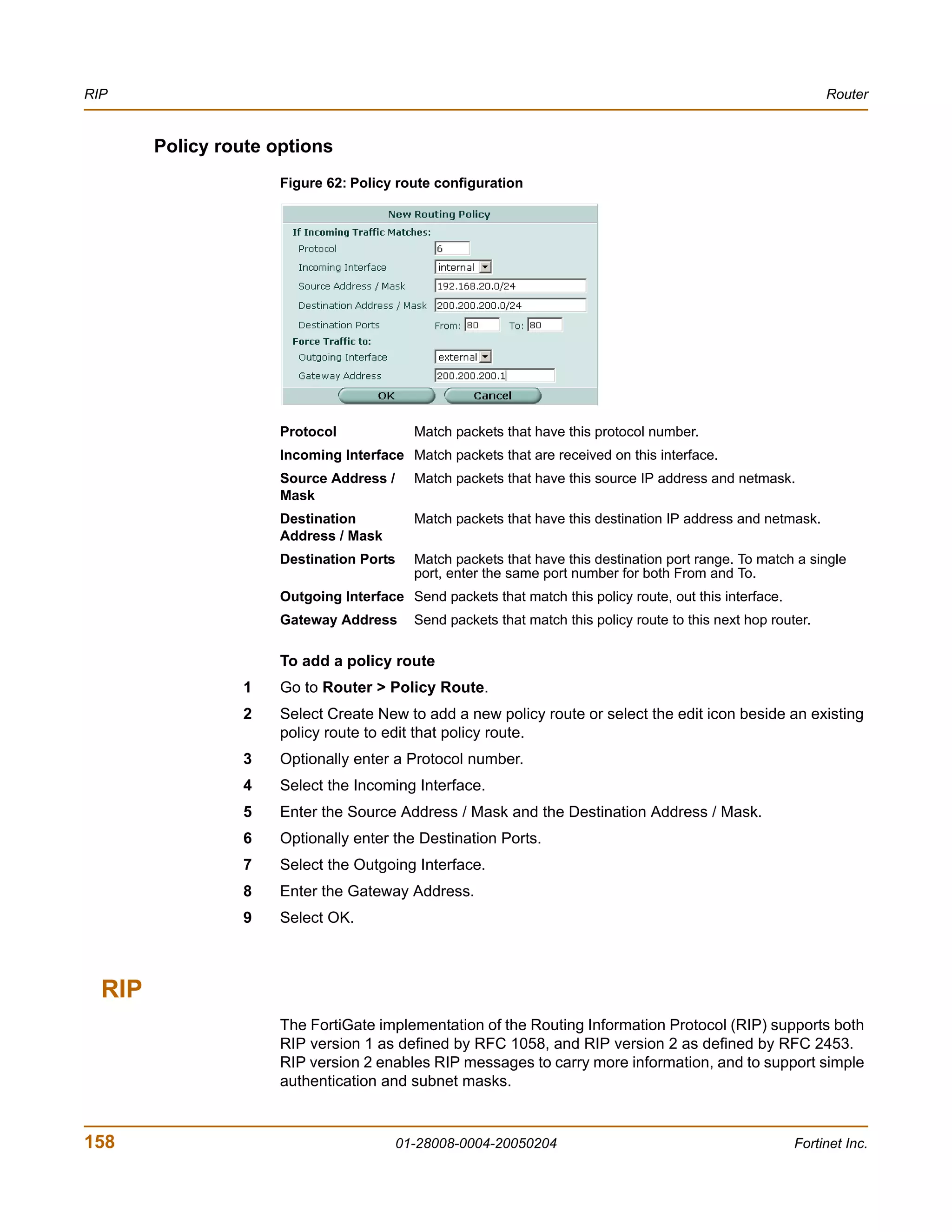 RIP                                                                                                             Router


        Policy route options
                      Figure 62: Policy route configuration




                      Protocol             Match packets that have this protocol number.
                      Incoming Interface Match packets that are received on this interface.
                      Source Address /     Match packets that have this source IP address and netmask.
                      Mask
                      Destination          Match packets that have this destination IP address and netmask.
                      Address / Mask
                      Destination Ports    Match packets that have this destination port range. To match a single
                                           port, enter the same port number for both From and To.
                      Outgoing Interface Send packets that match this policy route, out this interface.
                      Gateway Address      Send packets that match this policy route to this next hop router.

                      To add a policy route
                 1    Go to Router > Policy Route.
                 2    Select Create New to add a new policy route or select the edit icon beside an existing
                      policy route to edit that policy route.
                 3    Optionally enter a Protocol number.
                 4    Select the Incoming Interface.
                 5    Enter the Source Address / Mask and the Destination Address / Mask.
                 6    Optionally enter the Destination Ports.
                 7    Select the Outgoing Interface.
                 8    Enter the Gateway Address.
                 9    Select OK.



  RIP
                      The FortiGate implementation of the Routing Information Protocol (RIP) supports both
                      RIP version 1 as defined by RFC 1058, and RIP version 2 as defined by RFC 2453.
                      RIP version 2 enables RIP messages to carry more information, and to support simple
                      authentication and subnet masks.



158                                      01-28008-0004-20050204                                           Fortinet Inc.
 