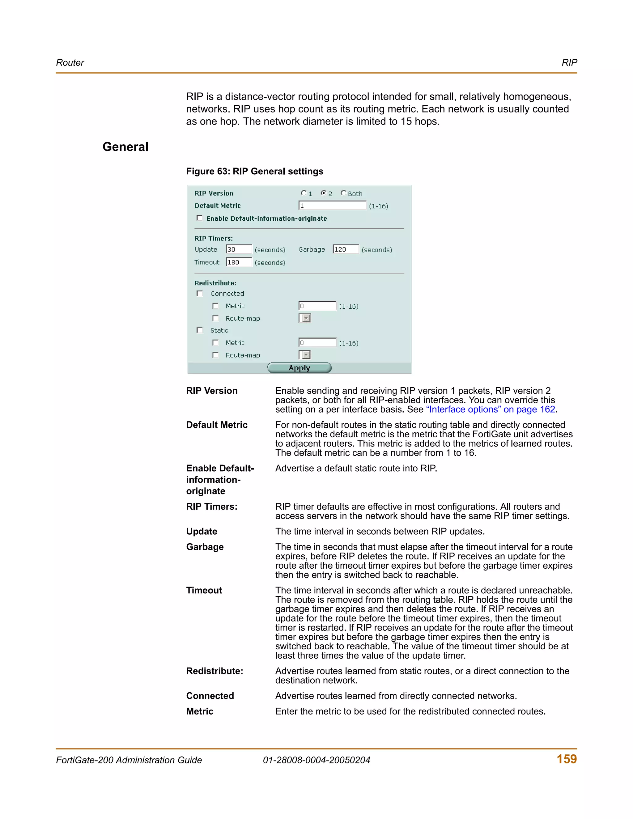Router                                                                                                                      RIP


                              RIP is a distance-vector routing protocol intended for small, relatively homogeneous,
                              networks. RIP uses hop count as its routing metric. Each network is usually counted
                              as one hop. The network diameter is limited to 15 hops.

          General
                              Figure 63: RIP General settings




                              RIP Version         Enable sending and receiving RIP version 1 packets, RIP version 2
                                                  packets, or both for all RIP-enabled interfaces. You can override this
                                                  setting on a per interface basis. See “Interface options” on page 162.
                              Default Metric      For non-default routes in the static routing table and directly connected
                                                  networks the default metric is the metric that the FortiGate unit advertises
                                                  to adjacent routers. This metric is added to the metrics of learned routes.
                                                  The default metric can be a number from 1 to 16.
                              Enable Default-     Advertise a default static route into RIP.
                              information-
                              originate
                              RIP Timers:         RIP timer defaults are effective in most configurations. All routers and
                                                  access servers in the network should have the same RIP timer settings.
                              Update              The time interval in seconds between RIP updates.
                              Garbage             The time in seconds that must elapse after the timeout interval for a route
                                                  expires, before RIP deletes the route. If RIP receives an update for the
                                                  route after the timeout timer expires but before the garbage timer expires
                                                  then the entry is switched back to reachable.
                              Timeout             The time interval in seconds after which a route is declared unreachable.
                                                  The route is removed from the routing table. RIP holds the route until the
                                                  garbage timer expires and then deletes the route. If RIP receives an
                                                  update for the route before the timeout timer expires, then the timeout
                                                  timer is restarted. If RIP receives an update for the route after the timeout
                                                  timer expires but before the garbage timer expires then the entry is
                                                  switched back to reachable. The value of the timeout timer should be at
                                                  least three times the value of the update timer.
                              Redistribute:       Advertise routes learned from static routes, or a direct connection to the
                                                  destination network.
                              Connected           Advertise routes learned from directly connected networks.
                              Metric              Enter the metric to be used for the redistributed connected routes.




FortiGate-200 Administration Guide              01-28008-0004-20050204                                                    159
 