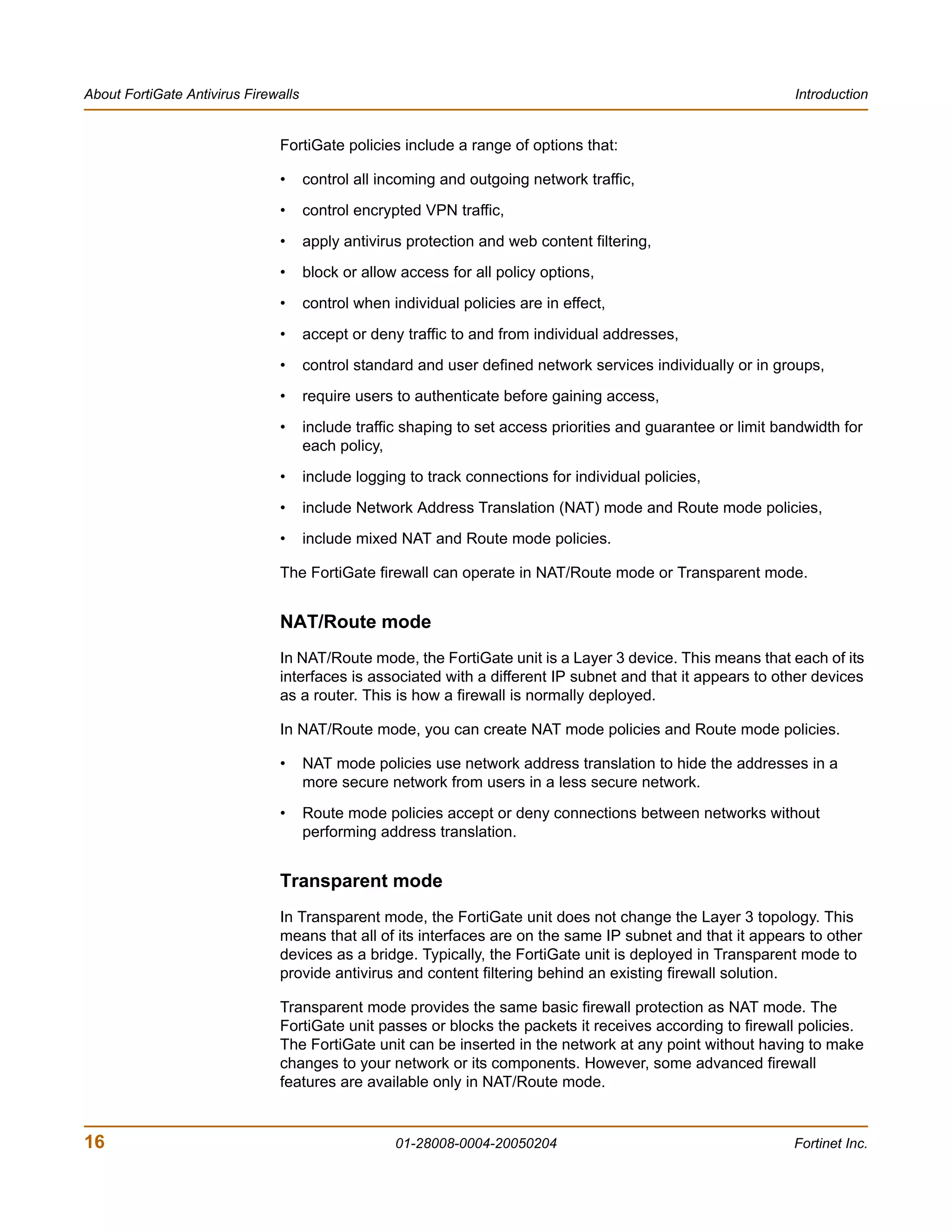 About FortiGate Antivirus Firewalls                                                                             Introduction


                               FortiGate policies include a range of options that:

                               •      control all incoming and outgoing network traffic,

                               •      control encrypted VPN traffic,
                               •      apply antivirus protection and web content filtering,
                               •      block or allow access for all policy options,

                               •      control when individual policies are in effect,
                               •      accept or deny traffic to and from individual addresses,
                               •      control standard and user defined network services individually or in groups,
                               •      require users to authenticate before gaining access,
                               •      include traffic shaping to set access priorities and guarantee or limit bandwidth for
                                      each policy,
                               •      include logging to track connections for individual policies,

                               •      include Network Address Translation (NAT) mode and Route mode policies,
                               •      include mixed NAT and Route mode policies.

                               The FortiGate firewall can operate in NAT/Route mode or Transparent mode.


                               NAT/Route mode
                               In NAT/Route mode, the FortiGate unit is a Layer 3 device. This means that each of its
                               interfaces is associated with a different IP subnet and that it appears to other devices
                               as a router. This is how a firewall is normally deployed.

                               In NAT/Route mode, you can create NAT mode policies and Route mode policies.

                               •      NAT mode policies use network address translation to hide the addresses in a
                                      more secure network from users in a less secure network.
                               •      Route mode policies accept or deny connections between networks without
                                      performing address translation.


                               Transparent mode
                               In Transparent mode, the FortiGate unit does not change the Layer 3 topology. This
                               means that all of its interfaces are on the same IP subnet and that it appears to other
                               devices as a bridge. Typically, the FortiGate unit is deployed in Transparent mode to
                               provide antivirus and content filtering behind an existing firewall solution.

                               Transparent mode provides the same basic firewall protection as NAT mode. The
                               FortiGate unit passes or blocks the packets it receives according to firewall policies.
                               The FortiGate unit can be inserted in the network at any point without having to make
                               changes to your network or its components. However, some advanced firewall
                               features are available only in NAT/Route mode.


16                                                  01-28008-0004-20050204                                      Fortinet Inc.
 