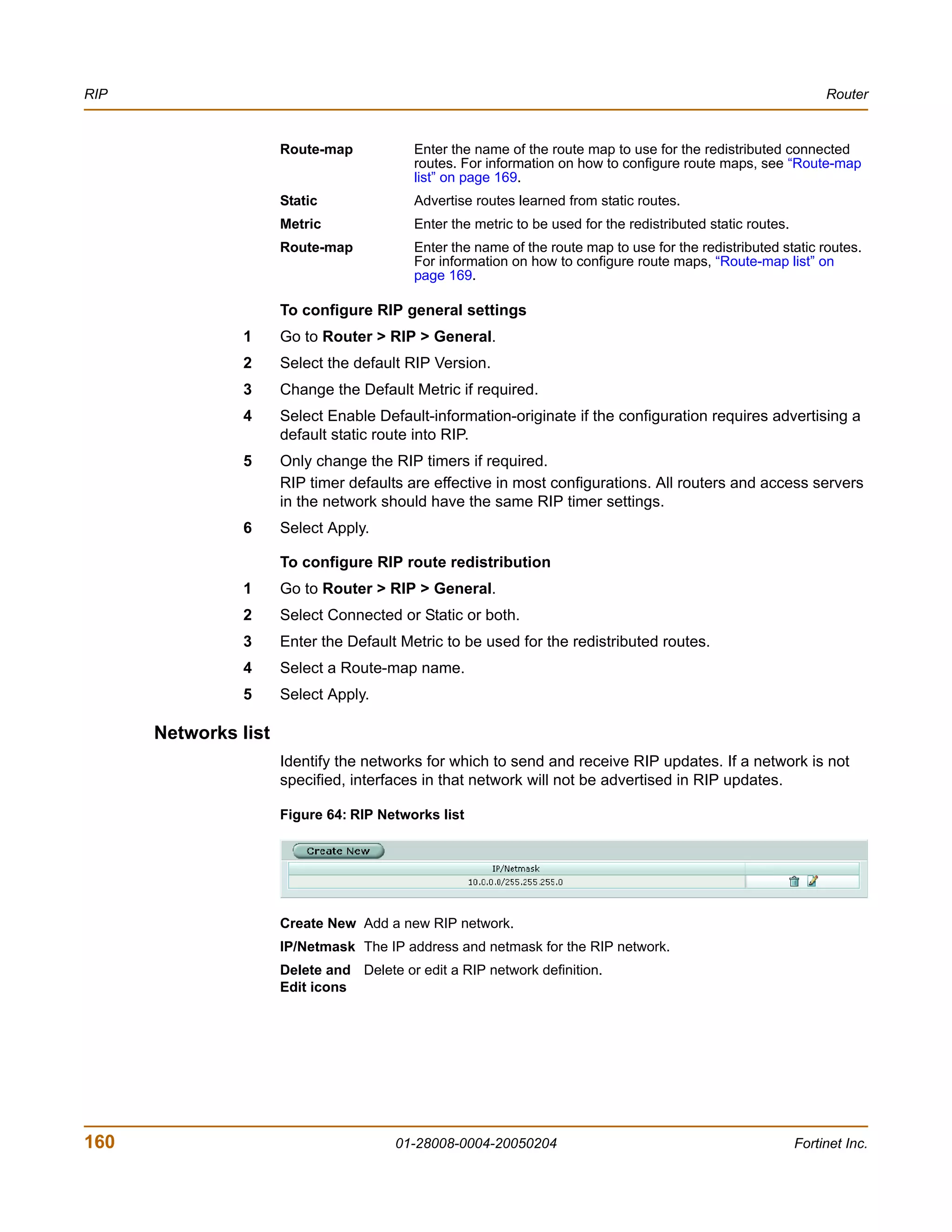 RIP                                                                                                                Router


                      Route-map            Enter the name of the route map to use for the redistributed connected
                                           routes. For information on how to configure route maps, see “Route-map
                                           list” on page 169.
                      Static               Advertise routes learned from static routes.
                      Metric               Enter the metric to be used for the redistributed static routes.
                      Route-map            Enter the name of the route map to use for the redistributed static routes.
                                           For information on how to configure route maps, “Route-map list” on
                                           page 169.

                      To configure RIP general settings
                1     Go to Router > RIP > General.
                2     Select the default RIP Version.
                3     Change the Default Metric if required.
                4     Select Enable Default-information-originate if the configuration requires advertising a
                      default static route into RIP.
                5     Only change the RIP timers if required.
                      RIP timer defaults are effective in most configurations. All routers and access servers
                      in the network should have the same RIP timer settings.
                6     Select Apply.

                      To configure RIP route redistribution
                1     Go to Router > RIP > General.
                2     Select Connected or Static or both.
                3     Enter the Default Metric to be used for the redistributed routes.
                4     Select a Route-map name.
                5     Select Apply.

      Networks list
                      Identify the networks for which to send and receive RIP updates. If a network is not
                      specified, interfaces in that network will not be advertised in RIP updates.

                      Figure 64: RIP Networks list




                      Create New Add a new RIP network.
                      IP/Netmask The IP address and netmask for the RIP network.
                      Delete and Delete or edit a RIP network definition.
                      Edit icons




160                                     01-28008-0004-20050204                                                Fortinet Inc.
 