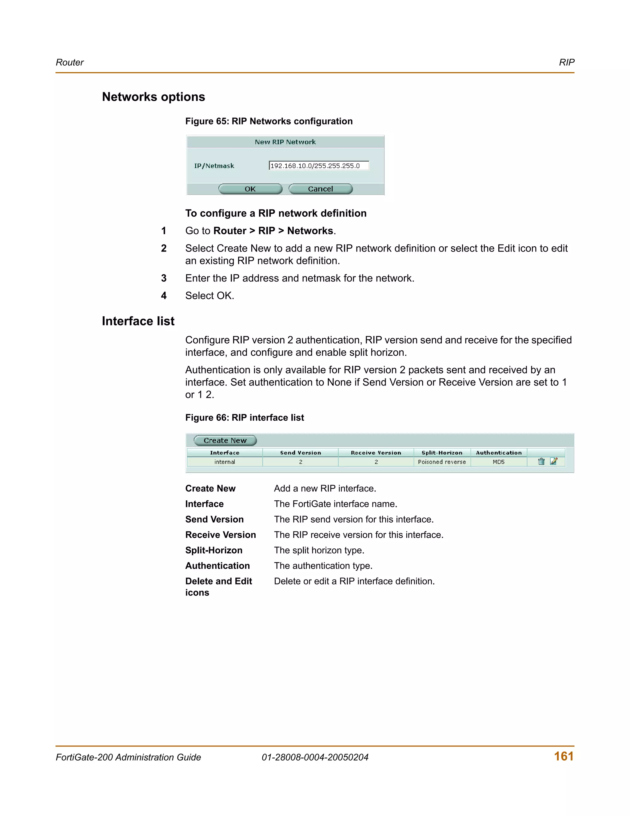 Router                                                                                                           RIP


          Networks options
                              Figure 65: RIP Networks configuration




                              To configure a RIP network definition
                        1     Go to Router > RIP > Networks.
                        2     Select Create New to add a new RIP network definition or select the Edit icon to edit
                              an existing RIP network definition.
                        3     Enter the IP address and netmask for the network.
                        4     Select OK.

          Interface list
                              Configure RIP version 2 authentication, RIP version send and receive for the specified
                              interface, and configure and enable split horizon.
                              Authentication is only available for RIP version 2 packets sent and received by an
                              interface. Set authentication to None if Send Version or Receive Version are set to 1
                              or 1 2.

                              Figure 66: RIP interface list




                              Create New           Add a new RIP interface.
                              Interface            The FortiGate interface name.
                              Send Version         The RIP send version for this interface.
                              Receive Version      The RIP receive version for this interface.
                              Split-Horizon        The split horizon type.
                              Authentication       The authentication type.
                              Delete and Edit      Delete or edit a RIP interface definition.
                              icons




FortiGate-200 Administration Guide              01-28008-0004-20050204                                         161
 
