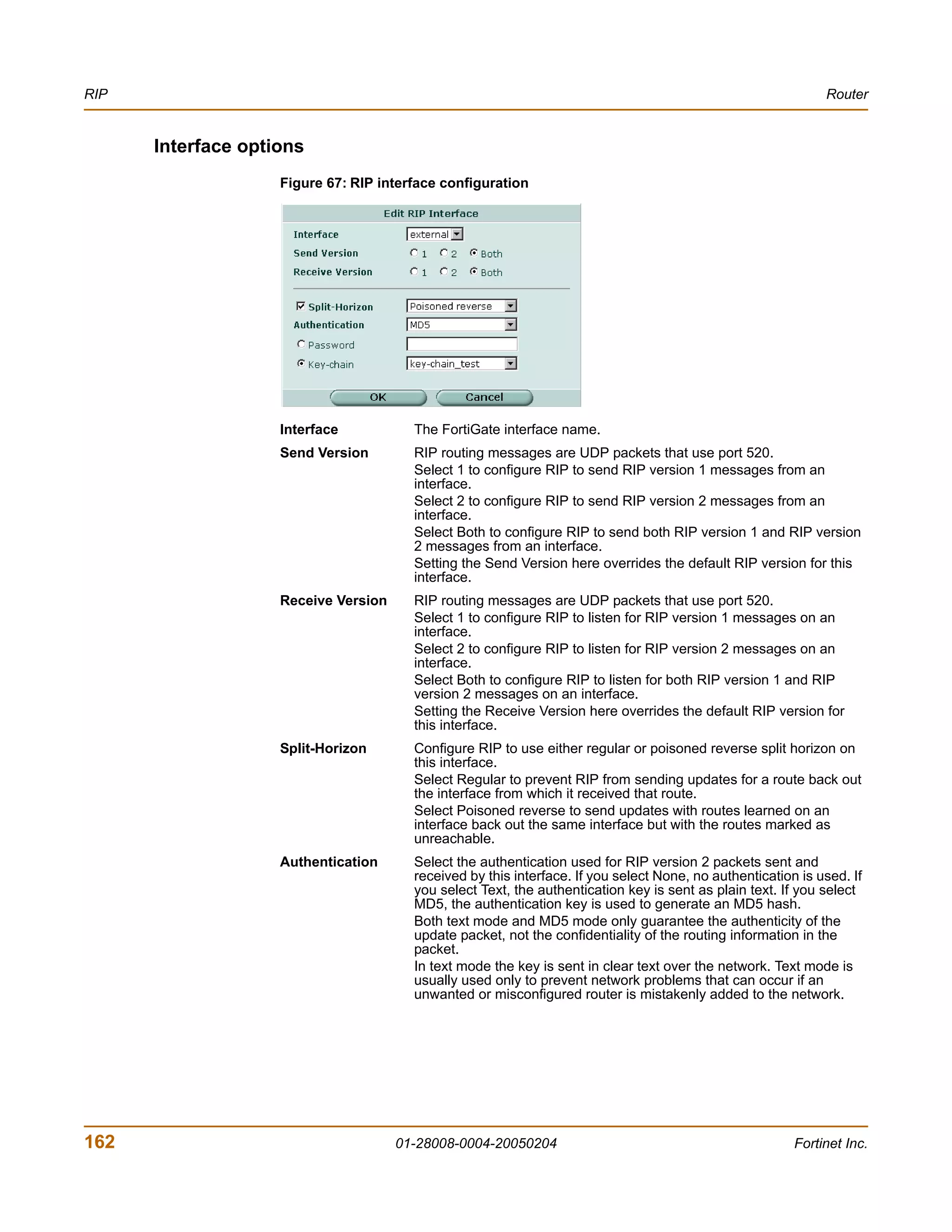 RIP                                                                                                           Router


      Interface options
                    Figure 67: RIP interface configuration




                    Interface           The FortiGate interface name.
                    Send Version        RIP routing messages are UDP packets that use port 520.
                                        Select 1 to configure RIP to send RIP version 1 messages from an
                                        interface.
                                        Select 2 to configure RIP to send RIP version 2 messages from an
                                        interface.
                                        Select Both to configure RIP to send both RIP version 1 and RIP version
                                        2 messages from an interface.
                                        Setting the Send Version here overrides the default RIP version for this
                                        interface.
                    Receive Version     RIP routing messages are UDP packets that use port 520.
                                        Select 1 to configure RIP to listen for RIP version 1 messages on an
                                        interface.
                                        Select 2 to configure RIP to listen for RIP version 2 messages on an
                                        interface.
                                        Select Both to configure RIP to listen for both RIP version 1 and RIP
                                        version 2 messages on an interface.
                                        Setting the Receive Version here overrides the default RIP version for
                                        this interface.
                    Split-Horizon       Configure RIP to use either regular or poisoned reverse split horizon on
                                        this interface.
                                        Select Regular to prevent RIP from sending updates for a route back out
                                        the interface from which it received that route.
                                        Select Poisoned reverse to send updates with routes learned on an
                                        interface back out the same interface but with the routes marked as
                                        unreachable.
                    Authentication      Select the authentication used for RIP version 2 packets sent and
                                        received by this interface. If you select None, no authentication is used. If
                                        you select Text, the authentication key is sent as plain text. If you select
                                        MD5, the authentication key is used to generate an MD5 hash.
                                        Both text mode and MD5 mode only guarantee the authenticity of the
                                        update packet, not the confidentiality of the routing information in the
                                        packet.
                                        In text mode the key is sent in clear text over the network. Text mode is
                                        usually used only to prevent network problems that can occur if an
                                        unwanted or misconfigured router is mistakenly added to the network.




162                                   01-28008-0004-20050204                                             Fortinet Inc.
 
