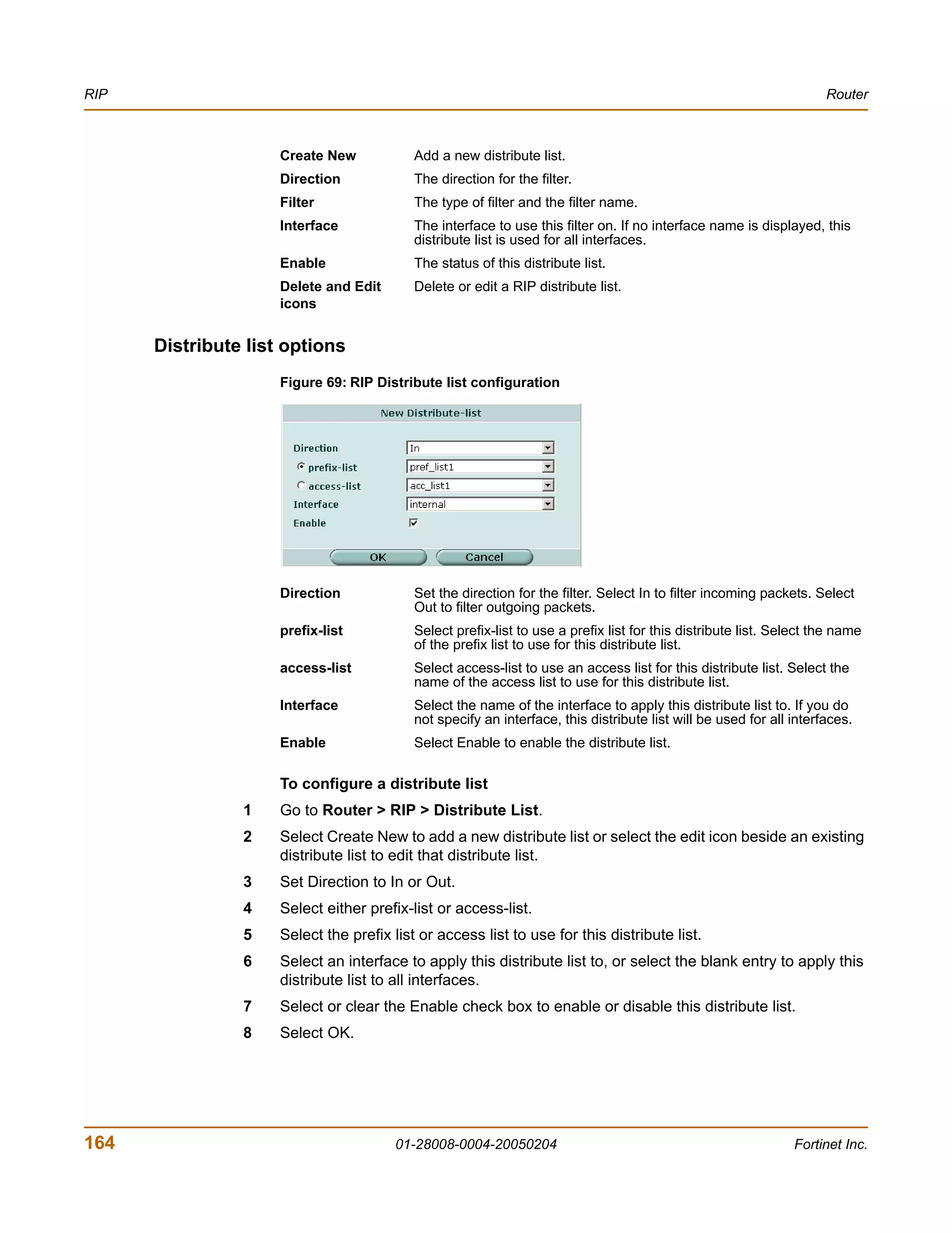 RIP                                                                                                                  Router



                     Create New            Add a new distribute list.
                     Direction             The direction for the filter.
                     Filter                The type of filter and the filter name.
                     Interface             The interface to use this filter on. If no interface name is displayed, this
                                           distribute list is used for all interfaces.
                     Enable                The status of this distribute list.
                     Delete and Edit       Delete or edit a RIP distribute list.
                     icons


      Distribute list options
                     Figure 69: RIP Distribute list configuration




                     Direction             Set the direction for the filter. Select In to filter incoming packets. Select
                                           Out to filter outgoing packets.
                     prefix-list           Select prefix-list to use a prefix list for this distribute list. Select the name
                                           of the prefix list to use for this distribute list.
                     access-list           Select access-list to use an access list for this distribute list. Select the
                                           name of the access list to use for this distribute list.
                     Interface             Select the name of the interface to apply this distribute list to. If you do
                                           not specify an interface, this distribute list will be used for all interfaces.
                     Enable                Select Enable to enable the distribute list.

                     To configure a distribute list
                1    Go to Router > RIP > Distribute List.
                2    Select Create New to add a new distribute list or select the edit icon beside an existing
                     distribute list to edit that distribute list.
                3    Set Direction to In or Out.
                4    Select either prefix-list or access-list.
                5    Select the prefix list or access list to use for this distribute list.
                6    Select an interface to apply this distribute list to, or select the blank entry to apply this
                     distribute list to all interfaces.
                7    Select or clear the Enable check box to enable or disable this distribute list.
                8    Select OK.




164                                     01-28008-0004-20050204                                                 Fortinet Inc.
 