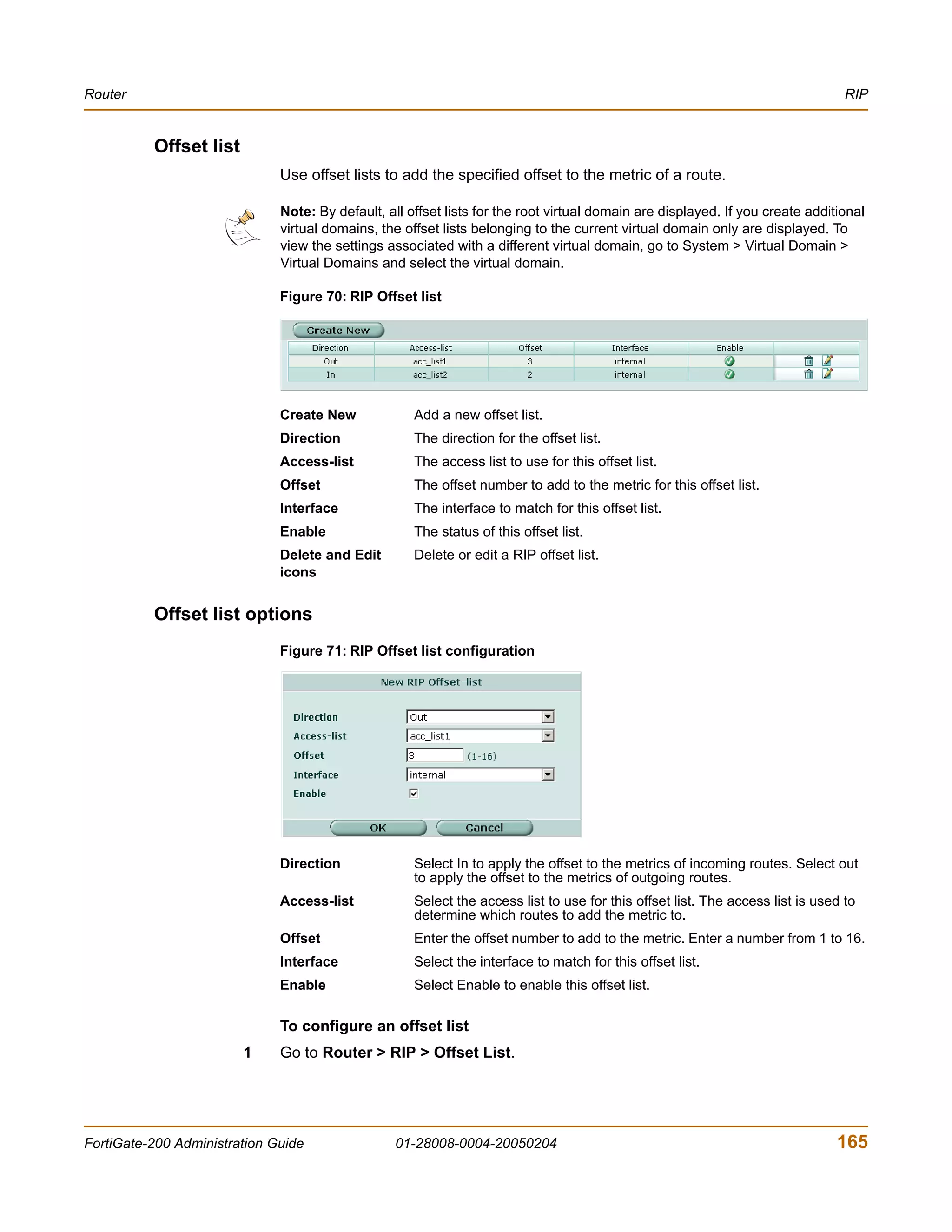 Router                                                                                                                           RIP


          Offset list
                              Use offset lists to add the specified offset to the metric of a route.

                              Note: By default, all offset lists for the root virtual domain are displayed. If you create additional
                              virtual domains, the offset lists belonging to the current virtual domain only are displayed. To
                              view the settings associated with a different virtual domain, go to System > Virtual Domain >
                              Virtual Domains and select the virtual domain.

                              Figure 70: RIP Offset list




                              Create New             Add a new offset list.
                              Direction              The direction for the offset list.
                              Access-list            The access list to use for this offset list.
                              Offset                 The offset number to add to the metric for this offset list.
                              Interface              The interface to match for this offset list.
                              Enable                 The status of this offset list.
                              Delete and Edit        Delete or edit a RIP offset list.
                              icons


          Offset list options
                              Figure 71: RIP Offset list configuration




                              Direction              Select In to apply the offset to the metrics of incoming routes. Select out
                                                     to apply the offset to the metrics of outgoing routes.
                              Access-list            Select the access list to use for this offset list. The access list is used to
                                                     determine which routes to add the metric to.
                              Offset                 Enter the offset number to add to the metric. Enter a number from 1 to 16.
                              Interface              Select the interface to match for this offset list.
                              Enable                 Select Enable to enable this offset list.

                              To configure an offset list
                        1     Go to Router > RIP > Offset List.




FortiGate-200 Administration Guide                01-28008-0004-20050204                                                       165
 