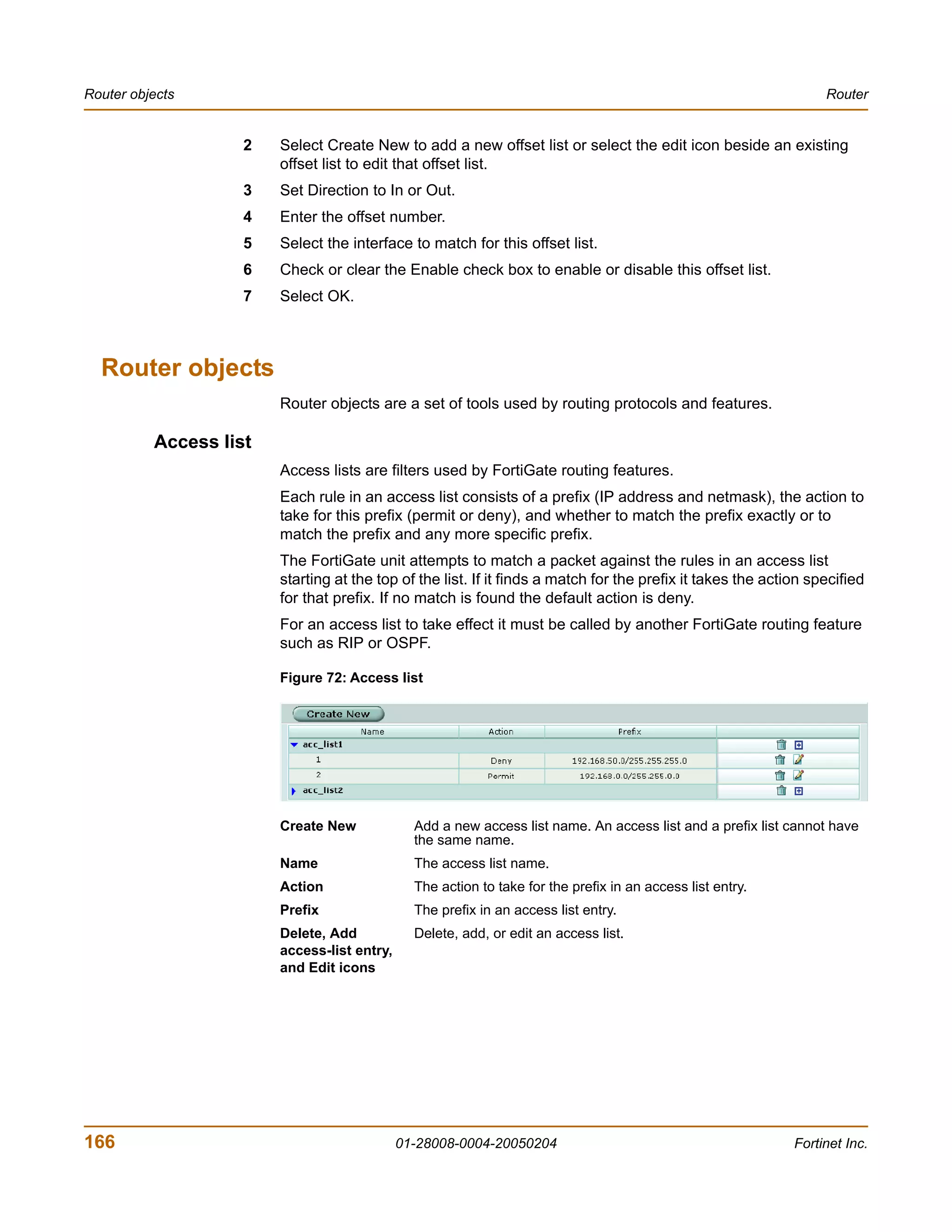 Router objects                                                                                                    Router


                    2   Select Create New to add a new offset list or select the edit icon beside an existing
                        offset list to edit that offset list.
                    3   Set Direction to In or Out.
                    4   Enter the offset number.
                    5   Select the interface to match for this offset list.
                    6   Check or clear the Enable check box to enable or disable this offset list.
                    7   Select OK.



  Router objects
                        Router objects are a set of tools used by routing protocols and features.

          Access list
                        Access lists are filters used by FortiGate routing features.
                        Each rule in an access list consists of a prefix (IP address and netmask), the action to
                        take for this prefix (permit or deny), and whether to match the prefix exactly or to
                        match the prefix and any more specific prefix.
                        The FortiGate unit attempts to match a packet against the rules in an access list
                        starting at the top of the list. If it finds a match for the prefix it takes the action specified
                        for that prefix. If no match is found the default action is deny.
                        For an access list to take effect it must be called by another FortiGate routing feature
                        such as RIP or OSPF.

                        Figure 72: Access list




                        Create New             Add a new access list name. An access list and a prefix list cannot have
                                               the same name.
                        Name                   The access list name.
                        Action                 The action to take for the prefix in an access list entry.
                        Prefix                 The prefix in an access list entry.
                        Delete, Add            Delete, add, or edit an access list.
                        access-list entry,
                        and Edit icons




166                                          01-28008-0004-20050204                                          Fortinet Inc.
 